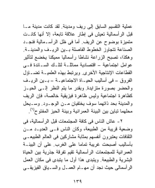 ‫ﻋﻤﻠﻴﺔ ﺍﻟﺘﻘﺴﻴﻡ ﺍﻟﺴﺎﺒﻕ ﺇﻟﻰ ﺭﻴﻑ ﻭﻤﺩﻴﻨﺔ. ﻟﻘﺩ ﻜﺎﻨﺕ ﻤﺩﻴﻨﺔ ﻤـﺎ‬
‫ﻗﺒل ﺍﻟﺭﺃﺴﻤﺎﻟﻴﺔ ﺘﻌﻴﺵ ﻓﻰ ﺇﻁﺎﺭ ﻋﻼﻗﺔ ﺘﺎﺒﻌﺔ، ﺇﻻ ﺃﻨﻬﺎ ﻜﺎﻨـﺕ‬
‫ﻤﺘﻤﻴﺯﺓ ﺒﻭﻀﻭﺡ ﻋﻥ ﺍﻟﺭﻴﻑ. ﺃﻤﺎ ﻓﻰ ﻅل ﺍﻟﺭﺃﺴـﻤﺎﻟﻴﺔ ﻓﻨﺠـﺩ‬
‫ﺍﻟﺼﻨﺎﻋﺔ ﺘﺘﺠﺎﻭﺯ ﺍﻟﺨﻁﻭﻁ ﺍﻟﻔﺎﺼﻠﺔ ﺒـﻴﻥ ﺍﻟﺭﻴـﻑ ﻭﺍﻟﻤﺩﻴﻨـﺔ.‬
‫ﻭﻫﻜﺫﺍ، ﺘﺼﺒﺢ ﺍﻟﺯﺭﺍﻋﺔ ﻨﺸﺎﻁﺎ ﺭﺃﺴﻤﺎﻟﻴﺎ ﻤﻤﻴﻜﻨﺎ ﻴﺨﻀﻊ ﻟﺘﺄﺜﻴﺭ‬
                   ‫ﹰ‬        ‫ﹰ‬
‫ﻋﻭﺍﻤل ﺍﺠﺘﻤﺎﻋﻴﺔ – ﺍﻗﺘﺼﺎﺩﻴﺔ ﻤﻤﺎﺜﻠـﺔ ﻟﺘﻠـﻙ ﺍﻟﺴـﺎﺌﺩﺓ ﻓـﻰ‬
‫ﺍﻟﻘﻁﺎﻋﺎﺕ ﺍﻹﻨﺘﺎﺠﻴﺔ ﺍﻷﺨﺭﻯ. ﻭﻴﺭﺘﺒﻁ ﺒﻬﺫﻩ ﺍﻟﻌﻠﻤﻴـﺔ ﺘﻀـﺎﺅل‬
‫ﺍﻟﻔﺭﻭﻕ – ﻓﻰ ﺃﺴﺎﻟﻴﺏ ﺍﻟﺤﻴـﺎﺓ ﺍﻻﺠﺘﻤﺎﻋﻴـﺔ – ﺒـﻴﻥ ﺍﻟﺭﻴـﻑ‬
‫ﻭﺍﻟﺤﻀﺭ ﺒﺼﻭﺭﺓ ﻤﺘﺯﺍﻴﺩﺓ. ﻭﺒﻘﺩﺭ ﻤﺎ ﻴﺘﻡ ﺍﻟﻨﻅﺭ ﺇﻟـﻰ ﺍﻟﺤﻴـﺯ‬
‫ﻜﻅﺎﻫﺭﺓ ﺍﺠﺘﻤﺎﻋﻴﺔ ﻭﻟﻴﺱ ﻅﺎﻫﺭﺓ ﻓﻴﺯﻴﻘﻴﺔ ﺨﺎﻟﺼﺔ، ﻓﺈﻥ ﺍﻟﺭﻴﻑ‬
‫ﻭﺍﻟﻤﺩﻴﻨﺔ ﺒﺤﺩ ﺫﺍﺘﻬﻤﺎ ﺴﻭﻑ ﻴﺨﺘﻔﻴﹰﻥ ﻤـﻥ ﺍﻟﻭﺠـﻭﺩ. ﻭﺴـﻴﺤل‬
                          ‫ﺎ‬
    ‫) ٦(‬
   ‫ﻤﺤﻠﻬﻤﺎ ﺘﺒﺎﻴﻥ ﺒﻴﻥ ﺍﻟﺒﻴﺌﺔ ﺍﻟﻌﻤﺭﺍﻨﻴﺔ ﻭﺒﻴﺌﺔ ﺍﻟﺤﻴﺯ ﺍﻟﻤﻔﺘﻭﺡ .‬
‫٢- ﻋﺎﺵ ﺍﻟﻨﺎﺱ ﻓﻰ ﻜﺎﻓﺔ ﺍﻟﻤﺠﺘﻤﻌﺎﺕ ﻗﺒل ﺍﻟﺭﺃﺴﻤﺎﻟﻴﺔ، ﻓﻰ‬
‫ﻭﻀﻌﻴﺔ ﻗﺭﻴﺒﺔ ﻤﻥ ﺍﻟﻁﺒﻴﻌﺔ، ﻭﻜﺎﻥ ﺍﻟﻨﺎﺱ ﻓـﻰ ﺍﻟﻌﺩﻴـﺩ ﻤـﻥ‬
‫ﺍﻟﺜﻘﺎﻓﺎﺕ ﻴﻌﺘﺒﺭﻭﻥ ﺃﻨﻔﺴﻬﻡ ﺒﻤﺜﺎﺒﺔ ﻤﺸﺎﺭﻜﻴﻥ ﻓﻰ ﺍﻟﻌﺎﻟﻡ ﺍﻟﻁﺒﻴﻌـﻰ‬
‫ﺒﺄﺴﺎﻟﻴﺏ ﺃﺼﺒﺤﺕ ﻏﺭﻴﺒﺔ ﺘﻤﺎﻤﹰ ﻋﻠﻰ ﺍﻟﻐﺭﺏ. ﻋﻠﻰ ﺃﻥ ﺍﻟﺒﻴﺌـﺔ‬
                             ‫ﺎ‬
‫ﺍﻟﻌﻤﺭﺍﻨﻴﺔ ﻟﻠﻤﺠﺘﻤﻌﺎﺕ ﺍﻟﺭﺃﺴﻤﺎﻟﻴﺔ ﺘﻘﻴﻡ ﺘﻔﺭﻗﺔ ﺠﺫﺭﻴﺔ ﺒﻴﻥ ﺍﻟﺤﻴﺎﺓ‬
‫ﺍﻟﺒﺸﺭﻴﺔ ﻭﺍﻟﻁﺒﻴﻌﺔ. ﻭﻴﺘﺒﺩﻯ ﻫﺫﺍ ﺃﻭل ﻤﺎ ﻴﺘﺒﺩﻯ ﻓﻰ ﻤﻜﺎﻥ ﺍﻟﻌﻤل‬
‫ﺍﻟﺭﺃﺴﻤﺎﻟﻰ ﺤﻴﺙ ﻨﺠﺩ ﺃﻥ ﻤﻬـﺎﻡ ﺍﻟﻌﻤـل ﻭﺍﻟﺴـﻴﺎﻕ ﺍﻟﻔﻴﺯﻴﻘـﻰ‬

                          ‫٩٣١‬
 