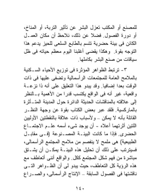 ‫ﻟﻠﻤﺼﻨﻊ ﺃﻭ ﺍﻟﻤﻜﺘﺏ ﺘﻌﺯل ﺍﻟﺒﺸﺭ ﻋﻥ ﺘﺄﺜﻴﺭ ﺍﻟﺘﺭﺒﺔ، ﺃﻭ ﺍﻟﻤﻨﺎﺥ،‬
‫ﺃﻭ ﺩﻭﺭﺓ ﺍﻟﻔﺼﻭل. ﻓﻀﻼ ﻋﻥ ﺫﻟﻙ، ﻨﻼﺤﻅ ﺃﻥ ﻤﻜﺎﻥ ﺍﻟﻌﻤـل‬
                                   ‫ﹰ‬
‫ﺍﻟﻜﺎﺌﻥ ﻓﻰ ﺒﻴﺌﺔ ﺤﻀﺭﻴﺔ ﺘﺘﺴﻡ ﺒﺎﻟﻁﺎﺒﻊ ﺍﻟﺴﻠﻌﻰ ﻟﻠﺤﻴﺯ ﻴﺩﻋﻡ ﻫﺫﺍ‬
‫ﺍﻟﺘﻭﺠﻪ ﺒﻘﻭﺓ. ﻭﻫﻜﺫﺍ ﻴﻘﻀﻰ ﺃﻏﻠﺒﻨﺎ ﺍﻟﻴﻭﻡ ﻤﻌﻅﻡ ﺤﻴﺎﺘﻪ ﻓﻰ ﻅل‬
                            ‫ﺴﻴﺎﻗﺎﺕ ﻤﻥ ﺼﻨﻊ ﺍﻟﺒﺸﺭ ﺒﻜﺎﻤﻠﻬﺎ.‬
‫٣- ﺘﺭﺘﺒﻁ ﺍﻟﻅﻭﺍﻫﺭ ﺍﻟﻤﺅﺜﺭﺓ ﻓﻰ ﺘﻭﺯﻴﻊ ﺍﻷﺤﻴﺎﺀ ﺍﻟﺴـﻜﻨﻴﺔ‬
‫ﺒﺎﻟﻤﻼﻤﺢ ﺍﻟﻌﺎﻤﺔ ﻟﻠﻤﺠﺘﻤﻌﺎﺕ ﺍﻟﺭﺃﺴﻤﺎﻟﻴﺔ ﻭﺘﻀﻔﻰ ﻋﻠﻴﻬﺎ ﻓﻰ ﺫﺍﺕ‬
‫ﺍﻟﻭﻗﺕ ﺒﻌﺩﺍ ﺇﻀﺎﻓﻴﺎ. ﻭﻗﺩ ﻴﺒﺩﻭ ﻫﺫﺍ ﺍﻟﺘﻌﻠﻴﻕ ﻋﻠﻰ ﺃﻨﻪ ﺫﺍ ﻨﺯﻋـﺔ‬
                                         ‫ﹰ‬       ‫ﹰ‬
‫ﻭﺍﻗﻌﻴﺔ، ﻏﻴﺭ ﺃﻨﻪ ﻓﻰ ﺍﻟﻭﺍﻗﻊ ﻴﻜﺘﺴﺏ ﻗﺩﺭﺍ ﻤﻥ ﺍﻷﻫﻤﻴﺔ ﺒـﺎﻟﻨﻅﺭ‬
                     ‫ﹰ‬
‫ﺇﻟﻰ ﻋﻼﻗﺘﻪ ﺒﺎﻟﻤﻨﺎﻗﺸﺎﺕ ﺍﻟﺤﺩﻴﺜﺔ ﺍﻟﺩﺍﺌﺭﺓ ﺤﻭل ﺍﻟﻤﺩﻴﻨﺔ ﺍﻟﻤﺘـﺄﺜﺭﺓ‬
‫ﺒﺎﻟﻤﺎﺭﻜﺴﻴﺔ. ﻓﻠﻘﺩ ﻋﺒﺭ ﺒﻌﺽ ﺍﻟﻜﺘﺎﺏ ﺒﻘﻭﺓ ﻋﻥ ﻭﺠﻬﺔ ﺍﻟﻨﻅـﺭ‬
‫ﺍﻟﻘﺎﺌﻠﺔ ﺒﺄﻨﻪ ﻻ ﻴﻤﻜﻥ – ﻭﻷﺴﺒﺎﺏ ﺫﺍﺕ ﻋﻼﻗﺔ ﺒﺎﻟﻨﻘﻁﺘﻴﻥ ﺍﻷﻭﻟﻴﻴﻥ‬
‫ﺍﻟﻠﺘﻴﻥ ﺃﺜﺭﺘﻬﻤﺎ ﺃﻋﻼﻩ - ﺃﻥ ﻴﻭﺠﺩ ﺸﻰﺀ ﺃﺴﻤﻪ ﻋﻠـﻡ ﺍﻻﺠﺘﻤـﺎﻉ‬
‫ﺍﻟﺤﻀﺭﻯ. ﻓﺈﺫﺍ ﻤﺎ ﻜﺎﻨﺕ ﺍﻟﺒﻴﺌـﺔ ﺍﻟﻤﺼـﻨﻭﻋﺔ )ﻓـﻰ ﻤﻘﺎﺒـل‬
‫ﺍﻟﻁﺒﻴﻌﻴﺔ( ﻫﻰ ﻤﻠﻤﺢ ﻻ ﻴﻨﻔﺼﻡ ﻤﻥ ﻤﻼﻤﺢ ﺍﻟﻤﺠﺘﻤﻊ ﺍﻟﺭﺃﺴﻤﺎﻟﻰ،‬
‫ﻓﺴﻴﺘﺭﺘﺏ ﻋﻠﻰ ﺫﻟﻙ ﺃﻥ ﺘﺤﻠﻴل ﻫﺫﻩ ﺍﻟﺒﻴﺌـﺔ ﻴﻤﻜـﻥ ﺃﻥ ﻴﺸـﺘﻕ‬
‫ﻤﺒﺎﺸﺭﺓ ﻤﻥ ﻓﻬﻡ ﺸﻜل ﺍﻟﻤﺠﺘﻤﻊ ﻜﻜل. ﻭﺍﻟﻭﺍﻗﻊ ﺃﻨﻨﻰ ﺃﺘﻌﺎﻁﻑ ﻤﻊ‬
‫ﻫﺫﻩ ﺍﻟﺭﺅﻴﺔ ﻜل ﺍﻟﺘﻌﺎﻁﻑ، ﺤﻴﺙ ﻴﺒﺩﻭ ﻟﻰ ﺃﻥ ﺍﻟﻅـﻭﺍﻫﺭ ﺍﻟﺘـﻰ‬
‫ﻨﺎﻗﺸﺘﻬﺎ ﻓﻰ ﺍﻟﻔﺼﻭل ﺍﻟﺴﺎﺒﻘﺔ – ﺍﻹﻨﺘﺎﺝ ﺍﻟﺭﺃﺴﻤﺎﻟﻰ، ﻭﺍﻟﺼـﺭﺍﻉ‬

                          ‫٠٤١‬
 