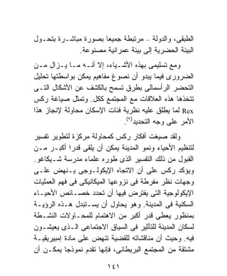 ‫ﺍﻟﻁﺒﻘﻰ، ﻭﺍﻟﺩﻭﻟﺔ – ﻤﺭﺘﺒﻁﺔ ﺠﻤﻴﻌﺎ ﺒﺼﻭﺭﺓ ﻤﺒﺎﺸـﺭﺓ ﺒﺘﺤـﻭل‬
                     ‫ﹰ‬
             ‫ﺍﻟﺒﻴﺌﺔ ﺍﻟﺤﻀﺭﻴﺔ ﺇﻟﻰ ﺒﻴﺌﺔ ﻋﻤﺭﺍﻨﻴﺔ ﻤﺼﻨﻭﻋﺔ.‬
‫ﻭﻤﻊ ﺘﺴﻠﻴﻤﻰ ﺒﻬﺫﻩ ﺍﻷﺸـﻴﺎﺀ، ﺇﻻ ﺃﻨـﻪ ﻤـﺎ ﻴـﺯﺍل ﻤـﻥ‬
‫ﺍﻟﻀﺭﻭﺭﻯ ﻓﻴﻤﺎ ﻴﺒﺩﻭ ﺃﻥ ﻨﺼﻭﻍ ﻤﻔﺎﻫﻴﻡ ﻴﻤﻜﻥ ﺒﻭﺍﺴﻁﺘﻬﺎ ﺘﺤﻠﻴل‬
‫ﺍﻟﺘﺤﻀﺭ ﺍﻟﺭﺃﺴﻤﺎﻟﻰ ﺒﻁﺭﻕ ﺘﺴﻤﺢ ﺒﺎﻟﻜﺸﻑ ﻋﻥ ﺍﻷﺸﻜﺎل ﺍﻟﺘـﻰ‬
‫ﺘﺘﺨﺫﻫﺎ ﻫﺫﻩ ﺍﻟﻌﻼﻗﺎﺕ ﻤﻊ ﺍﻟﻤﺠﺘﻤﻊ ﻜﻜل. ﻭﺘﻤﺜل ﺼﻴﺎﻏﺔ ﺭﻜﺱ‬
‫‪ Rex‬ﻟﻤﺎ ﻴﻁﻠﻕ ﻋﻠﻴﻪ ﻨﻅﺭﻴﺔ ﻓﺌﺎﺕ ﺍﻹﺴﻜﺎﻥ ﻤﺤﺎﻭﻟﺔ ﻹﻨﺠﺎﺯ ﻫﺫﺍ‬
                              ‫ﺍﻷﻤﺭ ﻋﻠﻰ ﻭﺠﻪ ﺍﻟﺘﺤﺩﻴﺩ)٧(.‬
‫ﻭﻟﻘﺩ ﺼﻴﻐﺕ ﺃﻓﻜﺎﺭ ﺭﻜﺱ ﻜﻤﺤﺎﻭﻟﺔ ﻤﺭﻜﺯﺓ ﻟﺘﻁﻭﻴﺭ ﺘﻔﺴﻴﺭ‬
‫ﻟﺘﻨﻅﻴﻡ ﺍﻷﺤﻴﺎﺀ ﻭﻨﻤﻭ ﺍﻟﻤﺩﻴﻨﺔ ﻴﻤﻜﻥ ﺃﻥ ﻴﻠﻘﻰ ﻗﺩﺭﺍ ﺃﻜﺒـﺭ ﻤـﻥ‬
             ‫ﹰ‬
‫ﺍﻟﻘﺒﻭل ﻤﻥ ﺫﻟﻙ ﺍﻟﺘﻔﺴﻴﺭ ﺍﻟﺫﻯ ﻁﻭﺭﻩ ﻋﻠﻤﺎﺀ ﻤﺩﺭﺴﺔ ﺸـﻴﻜﺎﻏﻭ.‬
‫ﻭﻴﺅﻜﺩ ﺭﻜﺱ ﻋﻠﻰ ﺃﻥ ﺍﻻﺘﺠﺎﻩ ﺍﻹﻴﻜﻭﻟـﻭﺠﻰ ﻴـﻨﻬﺽ ﻋﻠـﻰ‬
‫ﻭﺠﻬﺎﺕ ﻨﻅﺭ ﻤﻔﺭﻁﺔ ﻓﻰ ﻨﺯﻭﻋﻬﺎ ﺍﻟﻤﻴﻜﺎﻨﻴﻜﻰ ﻓﻰ ﻓﻬﻡ ﺍﻟﻌﻤﻠﻴﺎﺕ‬
‫ﺍﻹﻴﻜﻭﻟﻭﺠﻴﺔ ﺍﻟﺘﻰ ﻴﻔﺘﺭﺽ ﻓﻴﻬﺎ ﺃﻥ ﺘﺤﺩﺩ ﺨﺼـﺎﺌﺹ ﺍﻷﺤﻴـﺎﺀ‬
‫ﺍﻟﺴﻜﻨﻴﺔ ﻓﻰ ﺍﻟﻤﺩﻴﻨﺔ. ﻭﻫﻭ ﻴﺤﺎﻭل ﺃﻥ ﻴﺴـﺘﺒﺩل ﻫـﺫﻩ ﺍﻟﺭﺅﻴـﺔ‬
‫ﺒﻤﻨﻅﻭﺭ ﻴﻌﻁﻰ ﻗﺩﺭ ﺃﻜﺒﺭ ﻤﻥ ﺍﻻﻫﺘﻤﺎﻡ ﻟﻠﻤﺤـﺎﻭﻻﺕ ﺍﻟﻨﺸـﻁﺔ‬
‫ﻟﺴﻜﺎﻥ ﺍﻟﻤﺩﻴﻨﺔ ﻟﻠﺘﺄﺜﻴﺭ ﻓﻰ ﺍﻟﺴﻴﺎﻕ ﺍﻻﺠﺘﻤﺎﻋﻰ ﺍﻟـﺫﻯ ﻴﻌﻴﺸـﻭﻥ‬
‫ﻓﻴﻪ. ﻭﺤﻴﺙ ﺃﻥ ﻤﻨﺎﻗﺸﺎﺘﻪ ﻟﻠﻘﻀﻴﺔ ﺘﻨﻬﺽ ﻋﻠﻰ ﻤﺎﺩﺓ ﺇﻤﺒﻴﺭﻴﻘﻴـﺔ‬
‫ﻤﺸﺘﻘﺔ ﻤﻥ ﺍﻟﻤﺠﺘﻤﻊ ﺍﻟﺒﺭﻴﻁﺎﻨﻰ، ﻓﺈﻨﻬﺎ ﺘﻘﺩﻡ ﻨﻤﻭﺫﺠﺎ ﻴﻤﻜـﻥ ﺃﻥ‬
           ‫ﹰ‬

                        ‫١٤١‬
 