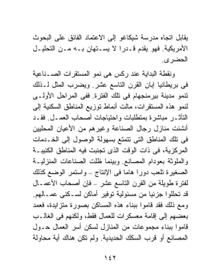 ‫ﻴﻘﺎﺒل ﺍﺘﺠﺎﻩ ﻤﺩﺭﺴﺔ ﺸﻴﻜﺎﻏﻭ ﺇﻟﻰ ﺍﻻﻋﺘﻤﺎﺩ ﺍﻟﻔﺎﺌﻕ ﻋﻠﻰ ﺍﻟﺒﺤﻭﺙ‬
‫ﺍﻷﻤﺭﻴﻜﻴﺔ. ﻓﻬﻭ ﻴﻘﺩﻡ ﻗـﺩﺭﺍ ﻻ ﻴﺴـﺘﻬﺎﻥ ﺒـﻪ ﻤـﻥ ﺍﻟﺘﺤﻠﻴـل‬
                              ‫ﹰ‬
                                           ‫ﺍﻟﺤﻀﺭﻯ.‬
‫ﻭﻨﻘﻁﺔ ﺍﻟﺒﺩﺍﻴﺔ ﻋﻨﺩ ﺭﻜﺱ ﻫﻰ ﻨﻤﻭ ﺍﻟﻤﺴﺘﻘﺭﺍﺕ ﺍﻟﺼـﻨﺎﻋﻴﺔ‬
‫ﻓﻰ ﺒﺭﻴﻁﺎﻨﻴﺎ ﺇﺒﺎﻥ ﺍﻟﻘﺭﻥ ﺍﻟﺘﺎﺴﻊ ﻋﺸﺭ. ﻭﻴﻀﺭﺏ ﺍﻟﻤﺜل ﻟـﺫﻟﻙ‬
‫ﺘﻨﻤﻭ ﻤﺩﻴﻨﺔ ﺒﻴﺭﻤﻨﺠﻬﺎﻡ ﻓﻰ ﺘﻠﻙ ﺍﻟﻔﺘﺭﺓ. ﻓﻔﻰ ﺍﻟﻤﺭﺍﺤل ﺍﻷﻭﻟـﻰ‬
‫ﻟﻨﻤﻭ ﻫﺫﻩ ﺍﻟﻤﺴﺘﻘﺭﺍﺕ، ﻤﺎﻟﺕ ﺃﻨﻤﺎﻁ ﺘﻭﺯﻴﻊ ﺍﻟﻤﻨﺎﻁﻕ ﺍﻟﺴﻜﻨﻴﺔ ﺇﻟﻰ‬
‫ﺍﻟﺘﺄﺜـﺭ ﻤﺒﺎﺸﺭﺓ ﺒﻤﺘﻁﻠﺒﺎﺕ ﻭﺍﺤﺘﻴﺎﺠﺎﺕ ﺃﺼﺤﺎﺏ ﺍﻟﻌﻤـل. ﻓﻘـﺩ‬
‫ﺃﻨﺸﺌﺕ ﻤﻨﺎﺯل ﺭﺠﺎل ﺍﻟﺼﻨﺎﻋﺔ ﻭﻏﻴﺭﻫﻡ ﻤﻥ ﺍﻷﻋﻴﺎﻥ ﺍﻟﻤﺤﻠﻴﻴﻥ‬
‫ﻓﻰ ﺘﻠﻙ ﺍﻟﻤﻨﺎﻁﻕ ﺍﻟﺘﻰ ﺘﺘﻤﺘﻊ ﺒﺴﻬﻭﻟﺔ ﺍﻟﻭﺼﻭل ﺇﻟﻰ ﺍﻟﺨـﺩﻤﺎﺕ‬
‫ﺍﻟﻤﺭﻜﺯﻴﺔ، ﻓﻰ ﺫﺍﺕ ﺍﻟﻭﻗﺕ ﺍﻟﺫﻯ ﺘﺠﻨﺒﺕ ﻓﻴﻪ ﺍﻟﻤﻨﺎﻁﻕ ﺍﻟﻜﺌﻴﺒـﺔ‬
‫ﻭﺍﻟﻤﻠﻭﺜﺔ ﺒﻌﻭﺩﺍﻡ ﺍﻟﻤﺼﺎﻨﻊ. ﻭﺒﻴﻨﻤﺎ ﻅﻠﺕ ﺍﻟﺼﻨﺎﻋﺎﺕ ﺍﻟﻤﻨﺯﻟﻴـﺔ‬
‫ﺍﻟﺼﻐﻴﺭﺓ ﺘﻠﻌﺏ ﺩﻭﺭﺍ ﻫﺎﻤﺎ ﻓﻰ ﺍﻹﻨﺘﺎﺝ – ﻭﺍﺴﺘﻤﺭ ﺍﻟﻭﻀﻊ ﻜﺫﻟﻙ‬
                                 ‫ﹰ ﹰ‬
‫ﻟﻔﺘﺭﺓ ﻁﻭﻴﻠﺔ ﻤﻥ ﺍﻟﻘﺭﻥ ﺍﻟﺘﺎﺴﻊ ﻋﺸﺭ – ﻓﺈﻥ ﺃﺼﺤﺎﺏ ﺍﻷﻋﻤـﺎل‬
‫ﻗﺩ ﺘﺤﻠﻠﻭﺍ ﺠﺯﺌﻴﺎ ﻤﻥ ﻤﺴﺌﻭﻟﻴﺔ ﺘﻭﻓﻴﺭ ﺃﻤﺎﻜﻥ ﻟﺴـﻜﻨﻰ ﻋﻤـﺎﻟﻬﻡ.‬
                                         ‫ﹰ‬
‫ﻭﻤﻊ ﺫﻟﻙ ﻓﻘﺩ ﻗﺎﻤﻭﺍ ﺒﺒﻨﺎﺀ ﻫﺫﻩ ﺍﻟﻤﺴﺎﻜﻥ ﺒﺼﻭﺭﺓ ﻤﺘﺯﺍﻴﺩﺓ، ﻓﻌﻤﺩ‬
‫ﺒﻌﻀﻬﻡ ﺇﻟﻰ ﺇﻗﺎﻤﺔ ﻤﻌﺴﻜﺭﺍﺕ ﻟﻠﻌﻤﺎل ﻓﻘﻁ، ﻭﻟﻜﻨﻬﻡ ﻓﻰ ﺍﻟﻐﺎﻟـﺏ‬
‫ﻗﺎﻤﻭﺍ ﺒﺒﻨﺎﺀ ﻤﺠﻤﻭﻋﺎﺕ ﻤﻥ ﺍﻟﻤﻨﺎﺯل ﻟﺴﻜﻥ ﺃﺴﺭ ﺍﻟﻌﻤﺎل ﺤـﻭل‬
‫ﺍﻟﻤﺼﺎﻨﻊ ﺃﻭ ﻗﺭﺏ ﺍﻟﺴﻜﻙ ﺍﻟﺤﺩﻴﺩﻴﺔ. ﻭﻟﻡ ﺘﻜﻥ ﻫﻨﺎﻙ ﺃﻴﺔ ﻤﺤﺎﻭﻟﺔ‬

                         ‫٢٤١‬
 