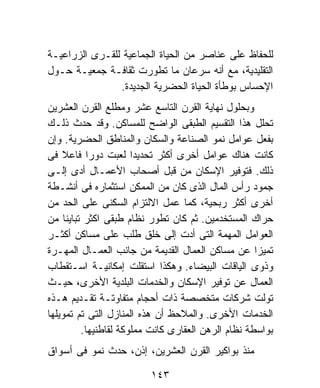 ‫ﻟﻠﺤﻔﺎﻅ ﻋﻠﻰ ﻋﻨﺎﺼﺭ ﻤﻥ ﺍﻟﺤﻴﺎﺓ ﺍﻟﺠﻤﺎﻋﻴﺔ ﻟﻠﻘـﺭﻯ ﺍﻟﺯﺭﺍﻋﻴـﺔ‬
‫ﺍﻟﺘﻘﻠﻴﺩﻴﺔ، ﻤﻊ ﺃﻨﻪ ﺴﺭﻋﺎﻥ ﻤﺎ ﺘﻁﻭﺭﺕ ﺜﻘﺎﻓـﺔ ﺠﻤﻌﻴـﺔ ﺤـﻭل‬
                ‫ﺍﻹﺤﺴﺎﺱ ﺒﻭﻁﺄﺓ ﺍﻟﺤﻴﺎﺓ ﺍﻟﺤﻀﺭﻴﺔ ﺍﻟﺠﺩﻴﺩﺓ.‬
‫ﻭﺒﺤﻠﻭل ﻨﻬﺎﻴﺔ ﺍﻟﻘﺭﻥ ﺍﻟﺘﺎﺴﻊ ﻋﺸﺭ ﻭﻤﻁﻠﻊ ﺍﻟﻘﺭﻥ ﺍﻟﻌﺸﺭﻴﻥ‬
‫ﺘﺤﻠل ﻫﺫﺍ ﺍﻟﺘﻘﺴﻴﻡ ﺍﻟﻁﺒﻘﻰ ﺍﻟﻭﺍﻀﺢ ﻟﻠﻤﺴﺎﻜﻥ. ﻭﻗﺩ ﺤﺩﺙ ﺫﻟـﻙ‬
‫ﺒﻔﻌل ﻋﻭﺍﻤل ﻨﻤﻭ ﺍﻟﺼﻨﺎﻋﺔ ﻭﺍﻟﺴﻜﺎﻥ ﻭﺍﻟﻤﻨﺎﻁﻕ ﺍﻟﺤﻀﺭﻴﺔ. ﻭﺇﻥ‬
‫ﻜﺎﻨﺕ ﻫﻨﺎﻙ ﻋﻭﺍﻤل ﺃﺨﺭﻯ ﺃﻜﺜﺭ ﺘﺤﺩﻴﺩﺍ ﻟﻌﺒﺕ ﺩﻭﺭﺍ ﻓﺎﻋﻼ ﻓﻰ‬
    ‫ﹰ‬      ‫ﹰ‬          ‫ﹰ‬
‫ﺫﻟﻙ. ﻓﺘﻭﻓﻴﺭ ﺍﻹﺴﻜﺎﻥ ﻤﻥ ﻗﺒل ﺃﺼﺤﺎﺏ ﺍﻷﻋﻤـﺎل ﺃﺩﻯ ﺇﻟـﻰ‬
‫ﺠﻤﻭﺩ ﺭﺃﺱ ﺍﻟﻤﺎل ﺍﻟﺫﻯ ﻜﺎﻥ ﻤﻥ ﺍﻟﻤﻤﻜﻥ ﺍﺴﺘﺜﻤﺎﺭﻩ ﻓﻰ ﺃﻨﺸـﻁﺔ‬
‫ﺃﺨﺭﻯ ﺃﻜﺜﺭ ﺭﺒﺤﻴﺔ، ﻜﻤﺎ ﻋﻤل ﺍﻻﻟﺘﺯﺍﻡ ﺍﻟﺴﻜﻨﻰ ﻋﻠﻰ ﺍﻟﺤﺩ ﻤﻥ‬
‫ﺤﺭﺍﻙ ﺍﻟﻤﺴﺘﺨﺩﻤﻴﻥ. ﺜﻡ ﻜﺎﻥ ﺘﻁﻭﺭ ﻨﻅﺎﻡ ﻁﺒﻘﻰ ﺍﻜﺜﺭ ﺘﺒﺎﻴﻨﹰ ﻤﻥ‬
     ‫ﺎ‬
‫ﺍﻟﻌﻭﺍﻤل ﺍﻟﻤﻬﻤﺔ ﺍﻟﺘﻰ ﺃﺩﺕ ﺇﻟﻰ ﺨﻠﻕ ﻁﻠﺏ ﻋﻠﻰ ﻤﺴﺎﻜﻥ ﺃﻜﺜـﺭ‬
‫ﺘﻤﻴﺯﺍ ﻋﻥ ﻤﺴﺎﻜﻥ ﺍﻟﻌﻤﺎل ﺍﻟﻘﺩﻴﻤﺔ ﻤﻥ ﺠﺎﻨﺏ ﺍﻟﻌﻤـﺎل ﺍﻟﻤﻬـﺭﺓ‬
                                                    ‫ﹰ‬
‫ﻭﺫﻭﻯ ﺍﻟﻴﺎﻗﺎﺕ ﺍﻟﺒﻴﻀﺎﺀ. ﻭﻫﻜﺫﺍ ﺍﺴﺘﻘﻠﺕ ﺇﻤﻜﺎﻨﻴـﺔ ﺍﺴـﺘﻘﻁﺎﺏ‬
‫ﺍﻟﻌﻤﺎل ﻋﻥ ﺘﻭﻓﻴﺭ ﺍﻹﺴﻜﺎﻥ ﻭﺍﻟﺨﺩﻤﺎﺕ ﺍﻟﺒﻠﺩﻴﺔ ﺍﻷﺨﺭﻯ، ﺤﻴـﺙ‬
‫ﺘﻭﻟﺕ ﺸﺭﻜﺎﺕ ﻤﺘﺨﺼﺼﺔ ﺫﺍﺕ ﺃﺤﺠﺎﻡ ﻤﺘﻔﺎﻭﺘـﺔ ﺘﻘـﺩﻴﻡ ﻫـﺫﻩ‬
‫ﺍﻟﺨﺩﻤﺎﺕ ﺍﻷﺨﺭﻯ. ﻭﺍﻟﻤﻼﺤﻅ ﺃﻥ ﻫﺫﻩ ﺍﻟﻤﻨﺎﺯل ﺍﻟﺘﻰ ﺘﻡ ﺘﻤﻭﻴﻠﻬﺎ‬
         ‫ﺒﻭﺍﺴﻁﺔ ﻨﻅﺎﻡ ﺍﻟﺭﻫﻥ ﺍﻟﻌﻘﺎﺭﻯ ﻜﺎﻨﺕ ﻤﻤﻠﻭﻜﺔ ﻟﻘﺎﻁﻨﻴﻬﺎ.‬
‫ﻤﻨﺫ ﺒﻭﺍﻜﻴﺭ ﺍﻟﻘﺭﻥ ﺍﻟﻌﺸﺭﻴﻥ، ﺇﺫﻥ، ﺤﺩﺙ ﻨﻤﻭ ﻓﻰ ﺃﺴﻭﺍﻕ‬

                         ‫٣٤١‬
 