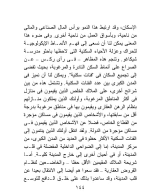 ‫ﺍﻹﺴﻜﺎﻥ، ﻭﻗﺩ ﺍﺭﺘﺒﻁ ﻫﺫﺍ ﺍﻟﻨﻤﻭ ﺒﺭﺃﺱ ﺍﻟﻤﺎل ﺍﻟﺼﻨﺎﻋﻰ ﻭﺍﻟﻤﺎﻟﻰ‬
‫ﻤﻥ ﻨﺎﺤﻴﺔ، ﻭﺒﺄﺴﻭﺍﻕ ﺍﻟﻌﻤل ﻤﻥ ﻨﺎﺤﻴﺔ ﺃﺨﺭﻯ. ﻭﻓﻰ ﻀﻭﺀ ﻫﺫﺍ‬
‫ﺍﻟﻤﻌﻨﻰ ﻴﻤﻜﻥ ﻟﻨﺎ ﺃﻥ ﻨﺴﻌﻰ ﺇﻟﻰ ﻓﻬـﻡ ﺍﻷﻨﻤـﺎﻁ ﺍﻹﻴﻜﻭﻟﻭﺠﻴـﺔ‬
‫ﻟﻠﺤﺭﺍﻙ ﻭﻋﺯﻟﺔ ﺍﻷﺤﻴﺎﺀ ﺍﻟﺴﻜﻨﻴﺔ ﺍﻟﺘﻰ ﻻﺤﻅﻬﺎ ﺒﺎﺤﺜﻭ ﻤﺩﺭﺴـﺔ‬
‫ﺸﻴﻜﺎﻏﻭ. ﻭﺘﻨﺠﻡ ﻫﺫﻩ ﺍﻟﻤﻅﺎﻫﺭ – ﻓـﻰ ﺭﺃﻯ ﺭﻜـﺱ – ﻋـﻥ‬
‫ﺍﻟﺼﺭﺍﻉ ﻋﻠﻰ ﺃﻨﻤﺎﻁ ﺍﻟﺴﻜﻥ ﺍﻟﻨﺎﺩﺭﺓ ﻭﺍﻟﻤﺭﻏﻭﺒﺔ، ﺒﺤﻴﺙ ﺘﻔﻀﻰ‬
‫ﺇﻟﻰ ﺘﺠﻤﻴﻊ ﺍﻟﺴﻜﺎﻥ ﻓﻰ "ﻓﺌﺎﺕ ﺴﻜﻨﻴﺔ". ﻭﻴﻤﻜﻥ ﻟﻨﺎ ﺃﻥ ﻨﻤﻴﺯ ﻓﻰ‬
‫ﺍﻟﻤﺩﻥ ﺍﻟﻜﺒﺭﻯ ﺒﻴﻥ ﻋﺩﺩ ﺍﻟﻔﺌﺎﺕ ﺍﻟﺴﻜﻨﻴﺔ. ﻭﺘﺸﺘﻤل ﻫﺫﻩ ﻤﻥ ﺒﻴﻥ‬
‫ﺸﺭﺍﺌﺢ ﺃﺨﺭﻯ، ﻋﻠﻰ ﺍﻟﻤﻼﻙ ﺍﻟﺨﻠﹶﺹ ﺍﻟﺫﻴﻥ ﻴﻘﻴﻤﻭﻥ ﻓﻰ ﻤﻨﺎﺯل‬
                        ‫ﹸ ‪‬‬
‫ﻓﻰ ﺃﻜﺜﺭ ﺍﻟﻤﻨﺎﻁﻕ ﺍﻟﻤﺭﻏﻭﺒﺔ، ﻭﺃﻭﻟﺌﻙ ﺍﻟﺫﻴﻥ ﻴﻤﻠﻜﻭﻥ ﻤﻨـﺎﺯﻟﻬﻡ‬
‫ﺒﻨﻅﺎﻡ ﺍﻟﺭﻫﻥ ﺍﻟﻌﻘﺎﺭﻯ ﻭﻴﻘﻴﻤﻭﻥ ﺒﻬﺎ ﻓﻰ ﻤﻨﺎﻁﻕ ﻤﺭﻏﻭﺒﺔ ﺒﺩﺭﺠﺔ‬
‫ﺃﻗل ﻤﻥ ﺴﺎﺒﻘﺘﻬﺎ، ﻭﺍﻷﺸﺨﺎﺹ ﺍﻟﺫﻴﻥ ﻴﻘﻴﻤﻭﻥ ﻓﻰ ﻤﺴﺎﻜﻥ ﻤﺅﺠﺭﺓ‬
‫ﻤﻥ ﺍﻟﻘﻁﺎﻉ ﺍﻟﺨﺎﺹ، ﻓﻀﻼ ﻋﻥ ﺍﻷﺸﺨﺎﺹ ﺍﻟﺫﻴﻥ ﻴﻘﻴﻤﻭﻥ ﻓـﻰ‬
                                  ‫ﹰ‬
‫ﻤﺴﺎﻜﻥ ﻤﺅﺠﺭﺓ ﻤﻥ ﺍﻟﺩﻭﻟﺔ. ﻭﻟﻘﺩ ﺍﻨﺘﻘل ﺃﻭﻟﺌﻙ ﺍﻟﺫﻴﻥ ﻴﻨﺘﻤﻭﻥ ﺇﻟﻰ‬
‫ﺍﻟﻔﺌﺎﺕ ﺍﻟﺴﻜﻨﻴﺔ ﺍﻷﻜﺜﺭ ﺤﻅﻭﺓ ﻓﻰ ﺍﻟﻌﺩﻴﺩ ﻤﻥ ﺍﻟﻤﺩﻥ ﺍﻟﻜﺒﺭﻯ، ﻤﻥ‬
‫ﻤﺭﻜﺯ ﺍﻟﻤﺩﻴﻨﺔ، ﺇﻤﺎ ﺇﻟﻰ ﺍﻟﻀﻭﺍﺤﻰ ﺍﻟﺩﺍﺨﻠﻴﺔ ﺍﻟﻤﻔﻀﻠﺔ ﻓﻰ ﻗﻠـﺏ‬
‫ﺍﻟﻤﺩﻴﻨﺔ، ﺃﻭ ﻓﻰ ﺃﺤﻴﺎﻥ ﺃﺨﺭﻯ ﺇﻟﻰ ﺨﺎﺭﺝ ﺍﻟﻤﺩﻴﻨﺔ ﻜﻠﻴـﺔ. ﺃﻤـﺎ‬
‫ﺸﺭﻴﺤﺔ ﺍﻟﻤﻼﻙ ﺍﻟﻤﻘﻴﻤﻴﻥ ﺍﻷﻗل ﺤﻅﺎ – ﻭﺍﻟﺨﺎﻀـﻌﻴﻥ ﻟﻨﻅـﺎﻡ‬
                         ‫ﹰ‬
‫ﺍﻟﻘﺭﻭﺽ ﺍﻟﻌﻘﺎﺭﻴﺔ – ﻓﻘﺩ ﺴﻌﻭﺍ ﻫﻡ ﺃﻴﻀﺎ ﺇﻟﻰ ﺍﻻﻨﺘﻘﺎل ﺒﻌﻴﺩﺍ ﻋﻥ‬
    ‫ﹰ‬                ‫ﹰ‬
‫ﻗﻠﺏ ﺍﻟﻤﺩﻴﻨﺔ، ﻭﻗﺩ ﺴﺎﻋﺩﻭﺍ ﺒﺫﻟﻙ ﻋﻠﻰ ﺨﻠـﻕ ﺍﻟـﺩﺍﻓﻊ ﻟﻠﺘﻭﺴـﻊ‬
                         ‫٤٤١‬
 