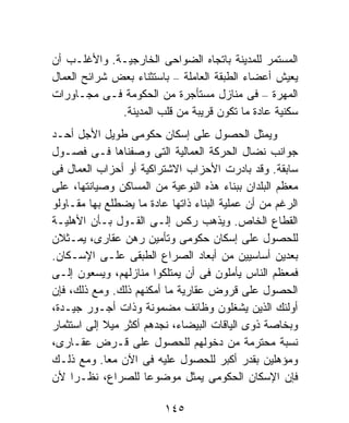 ‫ﺍﻟﻤﺴﺘﻤﺭ ﻟﻠﻤﺩﻴﻨﺔ ﺒﺎﺘﺠﺎﻩ ﺍﻟﻀﻭﺍﺤﻰ ﺍﻟﺨﺎﺭﺠﻴـﺔ. ﻭﺍﻷﻏﻠـﺏ ﺃﻥ‬
‫ﻴﻌﻴﺵ ﺃﻋﻀﺎﺀ ﺍﻟﻁﺒﻘﺔ ﺍﻟﻌﺎﻤﻠﺔ – ﺒﺎﺴﺘﺜﻨﺎﺀ ﺒﻌﺽ ﺸﺭﺍﺌﺢ ﺍﻟﻌﻤﺎل‬
‫ﺍﻟﻤﻬﺭﺓ – ﻓﻰ ﻤﻨﺎﺯل ﻤﺴﺘﺄﺠﺭﺓ ﻤﻥ ﺍﻟﺤﻜﻭﻤﺔ ﻓـﻰ ﻤﺠـﺎﻭﺭﺍﺕ‬
              ‫ﺴﻜﻨﻴﺔ ﻋﺎﺩﺓ ﻤﺎ ﺘﻜﻭﻥ ﻗﺭﻴﺒﺔ ﻤﻥ ﻗﻠﺏ ﺍﻟﻤﺩﻴﻨﺔ.‬
‫ﻭﻴﻤﺜل ﺍﻟﺤﺼﻭل ﻋﻠﻰ ﺇﺴﻜﺎﻥ ﺤﻜﻭﻤﻰ ﻁﻭﻴل ﺍﻷﺠل ﺃﺤـﺩ‬
‫ﺠﻭﺍﻨﺏ ﻨﻀﺎل ﺍﻟﺤﺭﻜﺔ ﺍﻟﻌﻤﺎﻟﻴﺔ ﺍﻟﺘﻰ ﻭﺼﻔﻨﺎﻫﺎ ﻓـﻰ ﻓﺼـﻭل‬
‫ﺴﺎﺒﻘﺔ. ﻭﻗﺩ ﺒﺎﺩﺭﺕ ﺍﻷﺤﺯﺍﺏ ﺍﻻﺸﺘﺭﺍﻜﻴﺔ ﺃﻭ ﺃﺤﺯﺍﺏ ﺍﻟﻌﻤﺎل ﻓﻰ‬
‫ﻤﻌﻅﻡ ﺍﻟﺒﻠﺩﺍﻥ ﺒﺒﻨﺎﺀ ﻫﺫﻩ ﺍﻟﻨﻭﻋﻴﺔ ﻤﻥ ﺍﻟﻤﺴﺎﻜﻥ ﻭﺼﻴﺎﻨﺘﻬﺎ، ﻋﻠﻰ‬
‫ﺍﻟﺭﻏﻡ ﻤﻥ ﺃﻥ ﻋﻤﻠﻴﺔ ﺍﻟﺒﻨﺎﺀ ﺫﺍﺘﻬﺎ ﻋﺎﺩﺓ ﻤﺎ ﻴﻀﻁﻠﻊ ﺒﻬﺎ ﻤﻘـﺎﻭﻟﻭ‬
‫ﺍﻟﻘﻁﺎﻉ ﺍﻟﺨﺎﺹ. ﻭﻴﺫﻫﺏ ﺭﻜﺱ ﺇﻟـﻰ ﺍﻟﻘـﻭل ﺒـﺄﻥ ﺍﻷﻫﻠﻴـﺔ‬
‫ﻟﻠﺤﺼﻭل ﻋﻠﻰ ﺇﺴﻜﺎﻥ ﺤﻜﻭﻤﻰ ﻭﺘﺄﻤﻴﻥ ﺭﻫﻥ ﻋﻘﺎﺭﻯ، ﻴﻤـﺜﻼﻥ‬
‫ﺒﻌﺩﻴﻥ ﺃﺴﺎﺴﻴﻴﻥ ﻤﻥ ﺃﺒﻌﺎﺩ ﺍﻟﺼﺭﺍﻉ ﺍﻟﻁﺒﻘﻰ ﻋﻠـﻰ ﺍﻹﺴـﻜﺎﻥ.‬
‫ﻓﻤﻌﻅﻡ ﺍﻟﻨﺎﺱ ﻴﺄﻤﻠﻭﻥ ﻓﻰ ﺃﻥ ﻴﻤﺘﻠﻜﻭﺍ ﻤﻨﺎﺯﻟﻬﻡ، ﻭﻴﺴﻌﻭﻥ ﺇﻟـﻰ‬
‫ﺍﻟﺤﺼﻭل ﻋﻠﻰ ﻗﺭﻭﺽ ﻋﻘﺎﺭﻴﺔ ﻤﺎ ﺃﻤﻜﻨﻬﻡ ﺫﻟﻙ. ﻭﻤﻊ ﺫﻟﻙ، ﻓﺈﻥ‬
‫ﺃﻭﻟﺌﻙ ﺍﻟﺫﻴﻥ ﻴﺸﻐﻠﻭﻥ ﻭﻅﺎﺌﻑ ﻤﻀﻤﻭﻨﺔ ﻭﺫﺍﺕ ﺃﺠـﻭﺭ ﺠﻴـﺩﺓ،‬
‫ﻭﺒﺨﺎﺼﺔ ﺫﻭﻯ ﺍﻟﻴﺎﻗﺎﺕ ﺍﻟﺒﻴﻀﺎﺀ، ﻨﺠﺩﻫﻡ ﺃﻜﺜﺭ ﻤﻴﻼ ﺇﻟﻰ ﺍﺴﺘﺜﻤﺎﺭ‬
            ‫ﹰ‬
‫ﻨﺴﺒﺔ ﻤﺤﺘﺭﻤﺔ ﻤﻥ ﺩﺨﻭﻟﻬﻡ ﻟﻠﺤﺼﻭل ﻋﻠﻰ ﻗـﺭﺽ ﻋﻘـﺎﺭﻯ،‬
‫ﻭﻤﺅﻫﻠﻴﻥ ﺒﻘﺩﺭ ﺃﻜﺒﺭ ﻟﻠﺤﺼﻭل ﻋﻠﻴﻪ ﻓﻰ ﺍﻵﻥ ﻤﻌﺎ. ﻭﻤﻊ ﺫﻟـﻙ‬
            ‫ﹰ‬
‫ﻓﺈﻥ ﺍﻹﺴﻜﺎﻥ ﺍﻟﺤﻜﻭﻤﻰ ﻴﻤﺜل ﻤﻭﻀﻭﻋﺎ ﻟﻠﺼﺭﺍﻉ، ﻨﻅـﺭﺍ ﻷﻥ‬
    ‫ﹰ‬                ‫ﹰ‬

                         ‫٥٤١‬
 