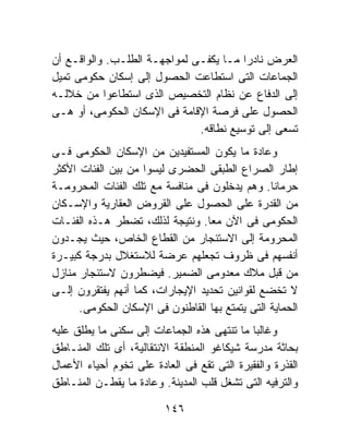 ‫ﺍﻟﻌﺭﺽ ﻨﺎﺩﺭﺍ ﻤـﺎ ﻴﻜﻔـﻰ ﻟﻤﻭﺍﺠﻬـﺔ ﺍﻟﻁﻠـﺏ. ﻭﺍﻟﻭﺍﻗـﻊ ﺃﻥ‬
                                        ‫ﹰ‬
‫ﺍﻟﺠﻤﺎﻋﺎﺕ ﺍﻟﺘﻰ ﺍﺴﺘﻁﺎﻋﺕ ﺍﻟﺤﺼﻭل ﺇﻟﻰ ﺇﺴﻜﺎﻥ ﺤﻜﻭﻤﻰ ﺘﻤﻴل‬
‫ﺇﻟﻰ ﺍﻟﺩﻓﺎﻉ ﻋﻥ ﻨﻅﺎﻡ ﺍﻟﺘﺨﺼﻴﺹ ﺍﻟﺫﻯ ﺍﺴﺘﻁﺎﻋﻭﺍ ﻤﻥ ﺨﻼﻟـﻪ‬
‫ﺍﻟﺤﺼﻭل ﻋﻠﻰ ﻓﺭﺼﺔ ﺍﻹﻗﺎﻤﺔ ﻓﻰ ﺍﻹﺴﻜﺎﻥ ﺍﻟﺤﻜﻭﻤﻰ، ﺃﻭ ﻫـﻰ‬
                              ‫ﺘﺴﻌﻰ ﺇﻟﻰ ﺘﻭﺴﻴﻊ ﻨﻁﺎﻗﻪ.‬
‫ﻭﻋﺎﺩﺓ ﻤﺎ ﻴﻜﻭﻥ ﺍﻟﻤﺴﺘﻔﻴﺩﻴﻥ ﻤﻥ ﺍﻹﺴﻜﺎﻥ ﺍﻟﺤﻜﻭﻤﻰ ﻓـﻰ‬
‫ﺇﻁﺎﺭ ﺍﻟﺼﺭﺍﻉ ﺍﻟﻁﺒﻘﻰ ﺍﻟﺤﻀﺭﻯ ﻟﻴﺴﻭﺍ ﻤﻥ ﺒﻴﻥ ﺍﻟﻔﺌﺎﺕ ﺍﻷﻜﺜﺭ‬
‫ﺤﺭﻤﺎﻨﺎ. ﻭﻫﻡ ﻴﺩﺨﻠﻭﻥ ﻓﻰ ﻤﻨﺎﻓﺴﺔ ﻤﻊ ﺘﻠﻙ ﺍﻟﻔﺌﺎﺕ ﺍﻟﻤﺤﺭﻭﻤـﺔ‬
                                                 ‫ﹰ‬
‫ﻤﻥ ﺍﻟﻘﺩﺭﺓ ﻋﻠﻰ ﺍﻟﺤﺼﻭل ﻋﻠﻰ ﺍﻟﻘﺭﻭﺽ ﺍﻟﻌﻘﺎﺭﻴﺔ ﻭﺍﻹﺴـﻜﺎﻥ‬
‫ﺍﻟﺤﻜﻭﻤﻰ ﻓﻰ ﺍﻵﻥ ﻤﻌﺎ. ﻭﻨﺘﻴﺠﺔ ﻟﺫﻟﻙ، ﺘﻀﻁﺭ ﻫـﺫﻩ ﺍﻟﻔﺌـﺎﺕ‬
                                  ‫ﹰ‬
‫ﺍﻟﻤﺤﺭﻭﻤﺔ ﺇﻟﻰ ﺍﻻﺴﺘﺌﺠﺎﺭ ﻤﻥ ﺍﻟﻘﻁﺎﻉ ﺍﻟﺨﺎﺹ، ﺤﻴﺙ ﻴﺠـﺩﻭﻥ‬
‫ﺃﻨﻔﺴﻬﻡ ﻓﻰ ﻅﺭﻭﻑ ﺘﺠﻌﻠﻬﻡ ﻋﺭﻀﺔ ﻟﻼﺴﺘﻐﻼل ﺒﺩﺭﺠﺔ ﻜﺒﻴـﺭﺓ‬
‫ﻤﻥ ﻗﺒل ﻤﻼﻙ ﻤﻌﺩﻭﻤﻰ ﺍﻟﻀﻤﻴﺭ. ﻓﻴﻀﻁﺭﻭﻥ ﻻﺴﺘﺌﺠﺎﺭ ﻤﻨﺎﺯل‬
‫ﻻ ﺘﺨﻀﻊ ﻟﻘﻭﺍﻨﻴﻥ ﺘﺤﺩﻴﺩ ﺍﻹﻴﺠﺎﺭﺍﺕ، ﻜﻤﺎ ﺃﻨﻬﻡ ﻴﻔﺘﻘﺭﻭﻥ ﺇﻟـﻰ‬
      ‫ﺍﻟﺤﻤﺎﻴﺔ ﺍﻟﺘﻰ ﻴﺘﻤﺘﻊ ﺒﻬﺎ ﺍﻟﻘﺎﻁﻨﻭﻥ ﻓﻰ ﺍﻹﺴﻜﺎﻥ ﺍﻟﺤﻜﻭﻤﻰ.‬
‫ﻭﻏﺎﻟﺒﺎ ﻤﺎ ﺘﻨﺘﻬﻰ ﻫﺫﻩ ﺍﻟﺠﻤﺎﻋﺎﺕ ﺇﻟﻰ ﺴﻜﻨﻰ ﻤﺎ ﻴﻁﻠﻕ ﻋﻠﻴﻪ‬
                                            ‫ﹰ‬
‫ﺒﺤﺎﺜﺔ ﻤﺩﺭﺴﺔ ﺸﻴﻜﺎﻏﻭ ﺍﻟﻤﻨﻁﻘﺔ ﺍﻻﻨﺘﻘﺎﻟﻴﺔ، ﺃﻯ ﺘﻠﻙ ﺍﻟﻤﻨـﺎﻁﻕ‬
‫ﺍﻟﻘﺫﺭﺓ ﻭﺍﻟﻔﻘﻴﺭﺓ ﺍﻟﺘﻰ ﺘﻘﻊ ﻓﻰ ﺍﻟﻌﺎﺩﺓ ﻋﻠﻰ ﺘﺨﻭﻡ ﺃﺤﻴﺎﺀ ﺍﻷﻋﻤﺎل‬
‫ﻭﺍﻟﺘﺭﻓﻴﻪ ﺍﻟﺘﻰ ﺘﺸﻐل ﻗﻠﺏ ﺍﻟﻤﺩﻴﻨﺔ. ﻭﻋﺎﺩﺓ ﻤﺎ ﻴﻘﻁـﻥ ﺍﻟﻤﻨـﺎﻁﻕ‬

                         ‫٦٤١‬
 