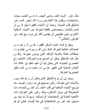 ‫ﺤﺎل ﻏﺯﻭ ﺍﻟﺴﻭﺩ ﻟﻠﻀـﻭﺍﺤﻰ ﺍﻟﺒﻴﻀـﺎﺀ ﻓـﻰ ﺍﻟﺨﻤﺴـﻴﻨﻴﺎﺕ‬
‫ﻭﺍﻟﺴﺘﻴﻨﻴﺎﺕ، ﻭﻴﻜﻤﻥ ﻫﺫﺍ ﺍﻟﺘﻌﺎﺭﺽ ﻭﺭﺍﺀ ﺍﻟﺘـﺩﻫﻭﺭ ﺍﻟﻤﺴـﺘﻤﺭ‬
‫ﻟﻤﻨﺎﻁﻕ ﻗﻠﺏ ﺍﻟﻤﺩﻴﻨﺔ. ﻭﺤﻴﺙ ﺃﻥ ﺍﻷﺤﻴﺎﺀ ﺍﻟﻔﻘﻴﺭﺓ ﺘﻤﻴل ﺇﻟـﻰ ﺃﻥ‬
‫ﺘﺘﺴﻡ ﺒﺎﻟﺜﺒﺎﺕ، ﻭﺒﺨﺼﺎﺌﺹ ﺜﻘﺎﻓﻴﺔ ﺘﻤﻴﺯﻫﺎ ﻋﻥ ﺍﻷﺤﻴﺎﺀ ﺍﻟﺴﻜﻨﻴﺔ‬
‫ﺍﻷﺨﺭﻯ، ﻓﻤﻥ ﺍﻟﻁﺒﻴﻌﻰ ﺃﻥ ﻴﻔﻀﻰ ﺫﻟﻙ ﺇﻟﻰ ﺘﺭﺴـﻴﺦ ﺍﻟﺘﻤـﺎﻴﺯ‬
                                     ‫ﺍﻟﻌﺭﻗﻰ ﻭﺍﻟﻤﻜﺎﻨﻰ)٩(.‬
‫ﻭﻴﻁﺭﺡ ﺜﺒﺎﺕ ﺃﺤﻴﺎﺀ ﺍﻟﺴﻜﻥ ﺍﻟﻔﻘﻴﺭ، ﻋﻠـﻰ ﺍﻟـﺭﻏﻡ ﻤـﻥ‬
‫ﺍﻟﻤﻌﺩﻻﺕ ﺍﻟﻌﺎﻟﻴﺔ ﻟﻠﺤﺭﺍﻙ ﺍﻟﻤﻜـﺎﻨﻰ ﺍﻟﻔـﺭﺩﻯ ﻓـﻰ ﺇﻁﺎﺭﻫـﺎ،‬
‫ﻤﺸﻜﻼﺕ ﻫﺎﺌﻠﺔ ﺒﺎﻟﻨﺴﺒﺔ ﻷﻭﻟﺌﻙ ﺍﻟﺫﻴﻥ ﻴﻭﺩﻭﻥ ﻫﺠﺭﻫﺎ. ﻭﻟﻜـﻥ‬
‫ﻤﺜل ﻫﺫﻩ ﺍﻟﻤﻨﺎﻁﻕ ﻴﻤﻜﻥ ﺃﻥ ﺘﺼﺒﺢ ﺒﺅﺭﺓ ﻟﺤﺭﻜﺎﺕ ﺍﻻﺤﺘﺠـﺎﺝ‬
‫ﺍﻟﺤﻀﺭﻯ ﺍﻟﺠﺩﻴﺩﺓ، ﺍﻟﺘﻰ ﻴﻤﻜﻥ ﻟﻬﺎ ﺃﻥ ﺘﻌﻴﺩ ﺘﺨﻠﻴـﻕ ﻋﻼﻗـﺎﺕ‬
‫ﺍﻟﺘﺒﺎﺩل ﺍﻟﻤﺤﻠﻴﺔ ﺍﻟﺘﻰ ﺘﻅﻬﺭ ﻋﻠـﻰ ﺍﺴـﺘﺤﻴﺎﺀ ﻓـﻰ ﺍﻟﻤﻨـﺎﻁﻕ‬
                                    ‫ﺍﻟﺤﻀﺭﻴﺔ ﺍﻟﻤﺘﺭﻓﺔ.‬
‫ﻭﻴﺒﺩﻭ ﻟﻰ ﺃﻥ ﻨﻭﻉ ﺍﻟﺘﺤﻠﻴل ﺍﻟﺫﻯ ﻴﻤﻜﻥ ﺃﻥ ﻴـﺘﻡ ﺘﻁـﻭﻴﺭﻩ‬
‫ﺒﺎﻻﺴﺘﻨﺎﺩ ﺇﻟﻰ ﻤﻘﻭﻻﺕ ﺭﻜﺱ ﺼﺤﻴﺢ ﻓﻰ ﺠـﻭﻫﺭﻩ. ﻓﺒﻭﻀـﻌﻪ‬
‫ﺘﻭﺯﻴﻊ ﺍﻷﺤﻴﺎﺀ ﺍﻟﺴﻜﻨﻴﺔ ﻓﻰ ﻗﻠﺏ ﺍﻟﻨﻀـﺎل ﺍﻟﺤـﻰ ﻟﻠﺠﻤﺎﻋـﺎﺕ‬
‫ﺍﻟﻤﻨﺨﺭﻁﺔ ﻓﻰ ﺴﻭﻕ ﺍﻹﺴﻜﺎﻥ، ﻴﺅﻜﺩ ﺭﻜﺱ ﻋﻠﻰ ﺍﻟﻌﻭﺍﻤل ﺫﺍﺕ‬
‫ﺍﻷﻫﻤﻴﺔ ﺍﻟﻌﺎﻤﺔ ﻓﻰ ﺍﻟﻤﺠﺘﻤﻌﺎﺕ ﺍﻟﺭﺃﺴﻤﺎﻟﻴﺔ. ﻭﻤﻊ ﺫﻟـﻙ ﻴﺘﻌـﻴﻥ‬
‫ﺘﺴﺠﻴل ﻋﺩﺩ ﺁﺨﺭ ﻤﻥ ﺍﻟﻤﻼﺤﻅﺎﺕ ﻓﻰ ﻫﺫﺍ ﺍﻟﺼﺩﺩ. ﻓﻌﻠﻰ ﺍﻟﺭﻏﻡ‬

                         ‫٨٤١‬
 