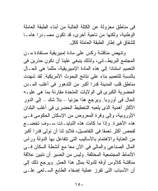 ‫ﻓﻰ ﻤﻨﺎﻁﻕ ﻤﻌﺯﻭﻟﺔ ﻋﻥ ﺍﻟﻜﺘﻠﺔ ﺍﻟﻐﺎﻟﺒﺔ ﻤﻥ ﺃﺒﻨﺎﺀ ﺍﻟﻁﺒﻘﺔ ﺍﻟﻌﺎﻤﻠﺔ‬
‫ﺍﻟﻭﻁﻨﻴﺔ، ﻭﻟﻜﻨﻬﺎ ﻤﻥ ﻨﺎﺤﻴﺔ ﺃﺨﺭﻯ، ﻗﺩ ﺘﻜﻭﻥ ﻤﺼـﺩﺭﺍ ﻫﺎﻤـﺎ‬
‫ﹰ‬       ‫ﹰ‬
                        ‫ﻟﻠﺸﻘﺎﻕ ﻓﻰ ﺇﻁﺎﺭ ﺍﻟﻁﺒﻘﺔ ﺍﻟﻌﺎﻤﻠﺔ ﻜﻜل.‬
‫ﻭﺘﻨﻬﺽ ﻤﻨﺎﻗﺸﺔ ﺭﻜﺱ ﻋﻠﻰ ﻤﺎﺩﺓ ﺇﻤﺒﻴﺭﻴﻘﻴﺔ ﻤﺴﺘﻔﺎﺩﺓ ﻤـﻥ‬
‫ﺍﻟﻤﺠﺘﻤﻊ ﺍﻟﺒﺭﻴﻁـﺎﻨﻰ، ﻭﻟﺫﻟﻙ ﻴﻨﺒﻐﻰ ﻋﻠﻴﻨﺎ ﺃﻥ ﻨﻜﻭﻥ ﺤﺫﺭﻴﻥ ﻓﻰ‬
‫ﺍﻟﺘﻌﻤﻴﻡ ﺍﺴﺘﻨﺎﺩﺍ ﺇﻟﻰ ﻫﺫﻩ ﺍﻟﻤﺎﺩﺓ ﺍﻹﻤﺒﻴﺭﻴﻘﻴﺔ، ﻤﺜﻠﻤﺎ ﻫﻰ ﺍﻟﺤـﺎل‬
                                            ‫ﹰ‬
‫ﺒﺎﻟﻨﺴﺒﺔ ﻟﻠﺘﻌﻤﻴﻡ ﺒﻨﺎﺀ ﻋﻠﻰ ﻨﺘﺎﺌﺞ ﺍﻟﺒﺤﻭﺙ ﺍﻷﻤﺭﻴﻜﻴﺔ. ﻟﻘﺩ ﺸﻬﺩﺕ‬
‫ﻤﻨﺎﻁﻕ ﻗﻠﺏ ﺍﻟﻤﺩﻴﻨﺔ ﻗﺩﺭﺍ ﺃﻜﺒﺭ ﻤﻥ ﺍﻟﺘﺩﻫﻭﺭ ﻓﻰ ﺃﻏﻠﺏ ﺍﻟﻤـﺩﻥ‬
                                  ‫ﹰ‬
‫ﺍﻟﺤﻀﺭﻴﺔ ﺍﻟﻜﺒﺭﻯ ﻓﻰ ﺍﻟﻭﻻﻴﺎﺕ ﺍﻟﻤﺘﺤﺩﺓ ﻤﻘﺎﺭﻨﺔ ﺒﻤﺎ ﻫﻰ ﻋﻠﻴـﻪ‬
‫ﺍﻟﺤﺎل ﻓﻰ ﺃﻭﺭﻭﺒﺎ. ﻭﻴﺭﺠﻊ ﻫﺫﺍ ﺠﺯﺌﻴﺎ – ﺒﻼ ﺸﻙ – ﺇﻟﻰ ﺍﻟﺩﻭﺭ‬
                        ‫ﹰ‬
‫ﺍﻷﻜﺜﺭ ﺃﻫﻤﻴﺔ ﺍﻟﺫﻯ ﻴﻠﻌﺒﻪ ﺍﻟﺘﺨﻁﻴﻁ ﺍﻟﺤﻀﺭﻯ ﻓﻰ ﺃﻏﻠﺏ ﺍﻟﺒﻠﺩﺍﻥ‬
‫ﺍﻷﻭﺭﻭﺒﻴﺔ، ﻭﺇﻟﻰ ﻭﻓﺭﺓ ﺍﻟﻤﻌﺭﻭﺽ ﻤﻥ ﺍﻹﺴﻜﺎﻥ ﺍﻟﺤﻜﻭﻤﻰ ﻓـﻰ‬
‫ﻫﺫﻩ ﺍﻷﺨﻴﺭﺓ. ﻭﺇﺫﺍ ﻤﺎ ﻜﺎﻨﺕ ﻫﺫﻩ ﺍﻟﺘﺒﺎﻴﻨـﺎﺕ ﺴـﻭﻑ ﺘﺨﻀـﻊ‬
‫ﻟﻔﺤﺹ ﺃﻜﺜﺭ ﺘﻌﻤﻘﺎ ﻓﻰ ﺍﻟﺘﻔﺎﺼﻴل، ﻓﻼﺒﺩ ﻟﻨﺎ ﺃﻥ ﻨﻭﻟﻰ ﻗﺩﺭﺍ ﺃﻜﺒﺭ‬
      ‫ﹰ‬                                 ‫ﹰ‬
‫ﻤﻥ ﺍﻟﻌﻨﺎﻴﺔ ﻭﺍﻻﻫﺘﻤﺎﻡ ﺒﺎﻷﺴﺎﻟﻴﺏ ﺍﻟﺘﻰ ﺘﺘﻔﺎﻋل ﺒﻬﺎ ﺍﻟﺩﻭﻟﺔ ﻭﺭﺍﺱ‬
‫ﺍﻟﻤﺎل ﺍﻟﺼﻨﺎﻋﻰ ﻭﺍﻟﻤﺎﻟﻰ ﻓﻰ ﺍﻵﻥ ﻤﻌﺎ ﻤﻊ ﺃﻨﺸﻁﺔ ﺍﻟﺴﻜﺎﻥ ﻓـﻰ‬
                        ‫ﹰ‬
‫ﺍﻷﻨﻤﺎﻁ ﺍﻟﻤﺠﺘﻤﻌﻴﺔ ﺍﻟﻤﺨﺘﻠﻔﺔ. ﻭﻟﻴﺱ ﻤﻥ ﺍﻟﻌﺴﻴﺭ ﺃﻥ ﻨﺘﺒﻴﻥ ﻋﻼﻗﺔ‬
‫ﻤﻨﺎﻗﺸﺔ ﻜﻼﻭﺱ ﺃﻭﻓﻪ ﻟﻠﺩﻭﻟﺔ ﺒﻤﺜل ﻫﺫﺍ ﺍﻟﻌﻤل. ﻭﻴﺭﺠﻊ ﺫﻟﻙ ﺇﻟﻰ‬
‫ﺃﻥ ﺍﻷﺴﺒﺎﺏ ﺍﻟﺘﻰ ﺘﻔﺭﺯ ﻋﻤﻠﻴﺔ ﺇﻀﻔﺎﺀ ﺍﻟﻁﺎﺒﻊ ﺍﻟﺴـﻠﻌﻰ ﻋﻠـﻰ‬

                          ‫٠٥١‬
 