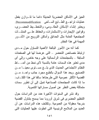 ‫ﺍﻟﺤﻴﺯ ﻓﻰ ﺍﻷﻤﺎﻜﻥ ﺍﻟﺤﻀﺭﻴﺔ ﺍﻟﺤﺩﻴﺜﺔ ﺩﺍﺌﻤﺎ ﻤﺎ ﺘﺘـﻭﺍﺯﻥ ﺒﻔﻌل‬
                ‫ﹰ‬
‫ﻋﻤﻠﻴﺎﺕ ﺘﺭﺍﺠـﻊ ﺍﻟﻁـﺎﺒﻊ ﺍﻟﺴـﻠﻌﻰ ‪.Decommodification‬‬
‫ﻭﻴﻌﺘﺒﺭ ﺇﻨﺸﺎﺀ ﺍﻹﺴﻜﺎﻥ ﺍﻟﺤﻜـﻭﻤﻰ، ﻭﺍﻟﺘﺨﻁـﻴﻁ ﺍﻟﺤﻀـﺭﻯ،‬
‫ﻭﻗﻭﺍﻨﻴﻥ ﺍﻹﻴﺠﺎﺭﺍﺕ ﻭﺍﻻﺴﺘﺜﻤﺎﺭﺍﺕ، ﻭﺍﻟﺤﻔﺎﻅ ﻋﻠـﻰ ﺍﻟﻤﻨﺸـﺂﺕ‬
‫ﺍﻟﻤﺠﺘﻤﻌﻴﺔ ﺍﻟﻌﺎﻤﺔ ﻤﺜل ﺍﻟﺤﺩﺍﺌﻕ ﻭﺃﻤﺎﻜﻥ ﺍﻟﺘﺭﻭﻴﺢ ﻤﻥ ﺍﻷﻤـﻭﺭ‬
                                  ‫ﺍﻟﻤﻬﻤﺔ ﻓﻰ ﻫﺫﺍ ﺍﻟﻤﻘﺎﻡ.‬
‫ﻜﻤﺎ ﺃﻨﻪ ﻤﻥ ﺍﻷﻤﻭﺭ ﺍﻟﺒﺎﻟﻐﺔ ﺍﻷﻫﻤﻴﺔ ﺍﻟﺘﺴﺎﺅل ﺤﻭل ﻤـﺩﻯ‬
‫ﺍﺭﺘﺒﺎﻁ ﺨﺼﺎﺌﺹ ﺍﻟﺘﺤﻀﺭ – ﺍﻟﺘﻰ ﻋﺭﻀﻨﺎ ﻟﻬﺎ ﻓﻰ ﺍﻟﺼﻔﺤﺎﺕ‬
‫ﺍﻟﺴﺎﺒﻘﺔ – ﺒﺎﻟﻤﺠﺘﻤﻌﺎﺕ ﺍﻟﺭﺃﺴﻤﺎﻟﻴﺔ ﻋﻠﻰ ﻭﺠﻪ ﺨﺎﺹ، ﻭﺇﻟﻰ ﺃﻯ‬
‫ﻤﺩﻯ ﺘﻌﺘﺒﺭ ﻫﺫﻩ ﺍﻟﺴﻤﺎﺕ ﻋﺎﻤﺔ ﺒﺎﻟﻨﺴﺒﺔ ﻷﻯ ﻨﻤﻁ ﻤﻥ ﺃﻨﻤــﺎﻁ‬
‫ﺍﻟﻨﻅﺎﻡ ﺍﻻﺠﺘﻤﺎﻋﻰ ﺍﻟﺤﺩﻴﺙ ﺍﻟﺫﻯ ﺒﻠـﻎ ﻤﺴـﺘﻭﻯ ﻤﻌﻴﻨـﺎ ﻤـﻥ‬
     ‫ﹰ‬
‫ﺍﻟﺘﺼﻨﻴﻊ. ﻭﻴﻌﺩ ﻫﺫﺍ ﺍﻟﺴﺅﺍل ﺒﺎﻟﻁﺒﻊ ﻤﺠﺭﺩ ﺠﺎﻨﺏ ﻭﺍﺤـﺩ ﻤـﻥ‬
‫ﺍﻟﻘﻀﻴﺔ ﺍﻷﻜﺜﺭ ﻋﻤﻭﻤﻴﺔ ﺍﻟﺘﻰ ﻁﺭﺤﻨﺎﻫﺎ ﺴﺎﻟﻔﺎ ﻓﻰ ﻫﺫﺍ ﺍﻟﻜﺘـﺎﺏ:‬
                  ‫ﹰ‬
‫ﻤﺎ ﺇﺫﺍ ﻜﺎﻨﺕ ﺍﻟﻤﺠﺘﻤﻌﺎﺕ ﺍﻟﺼﻨﺎﻋﻴﺔ ﺘﻤﻴل ﺇﻟﻰ ﺃﻥ ﺘﻁﻭﺭ ﺴﻤﺎﺕ‬
          ‫ﻤﺘﻤﺎﺜﻠﺔ ﺒﻐﺽ ﺍﻟﻨﻅﺭ ﻋﻥ ﺃﺼﻭل ﻤﺴﺎﺭﺍﺘﻬﺎ ﺍﻟﺘﻨﻤﻭﻴﺔ.‬
‫ﻭﻗﺩ ﻨﺸﺭ ﻓﻰ ﺍﻟﺴﻨﻭﺍﺕ ﺍﻷﺨﻴﺭﺓ ﻋﺩﺩ ﻤﻥ ﺍﻟﺩﺭﺍﺴﺎﺕ ﺤﻭل‬
‫ﺍﻟﺘﻨﻅﻴﻡ ﺍﻟﺤﻀﺭﻯ ﻓﻰ ﺸﺭﻕ ﺃﻭﺭﻭﺒﺎ ﻤﻤﺎ ﻴﺴﻤﺢ ﺒﺘﻨﺎﻭل ﺍﻟﻘﻀﻴﺔ‬
‫ﺒﺩﺭﺠﺔ ﻤﻌﻘﻭﻟﺔ ﻤﻥ ﺍﻟﻌﻤﻭﻤﻴﺔ. ﻭﺘﻜﺸﻑ ﻫﺫﻩ ﺍﻟﺩﺭﺍﺴﺎﺕ ﻋﻥ ﺃﻥ‬
‫ﺍﻟﻌﺩﻴﺩ ﻤﻥ ﺍﻟﻤﻼﻤﺢ ﺍﻟﺭﺌﻴﺴﻴﺔ ﺍﻟﺘﻰ ﺍﻨﻁﻭﺕ ﻋﻠﻴﻬﺎ ﺍﻟﻌﻤﻠﻴﺎﺕ ﺍﻟﺘﻰ‬

                         ‫١٥١‬
 