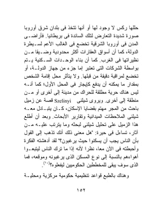 ‫ﺤﻠﻠﻬﺎ ﺭﻜﺱ ﻻ ﻭﺠﻭﺩ ﻟﻬﺎ ﺃﻭ ﺃﻨﻬﺎ ﺘﺘﺨﺫ ﻓﻰ ﺒﻠﺩﺍﻥ ﺸﺭﻕ ﺃﻭﺭﻭﺒﺎ‬
‫ﺼﻭﺭﺓ ﺸﺩﻴﺩﺓ ﺍﻟﺘﻌﺎﺭﺽ ﻟﺘﻠﻙ ﺍﻟﺴﺎﺌﺩﺓ ﻓﻰ ﺒﺭﻴﻁﺎﻨﻴﺎ. ﻓﺄﺭﺍﻀـﻰ‬
‫ﺍﻟﻤﺩﻥ ﻓﻰ ﺃﻭﺭﻭﺒﺎ ﺍﻟﺸﺭﻗﻴﺔ ﺘﺨﻀﻊ ﻓﻰ ﺍﻟﻐﺎﻟﺏ ﺍﻷﻋﻡ ﻟﺴـﻴﻁﺭﺓ‬
‫ﺍﻟﺩﻭﻟﺔ، ﻜﻤﺎ ﺃﻥ ﺃﺴﻭﺍﻕ ﺍﻟﻌﻘﺎﺭﺍﺕ ﺃﻜﺜﺭ ﻤﺤﺩﻭﺩﻴﺔ ﻭﻀـﻴﻘﺎ ﻤـﻥ‬
      ‫ﹰ‬
‫ﻨﻅﻴﺭﺍﺘﻬﺎ ﻓﻰ ﺍﻟﻐﺭﺏ. ﻜﻤﺎ ﺃﻥ ﺒﻨﺎﺀ ﺍﻟﻭﺤـﺩﺍﺕ ﺍﻟﺴـﻜﻨﻴﺔ ﻴـﺘﻡ‬
‫ﺒﻭﺍﺴﻁﺔ ﺍﻟﺸﺭﻜﺎﺕ ﺍﻟﺘﻰ ﺘﻌﺘﺒﺭ ﺇﻤﺎ ﺠﺯﺀ ﻤﻥ ﺠﻬﺎﺯ ﺍﻟﺩﻭﻟـﺔ، ﺃﻭ‬
‫ﺘﺨﻀﻊ ﻟﻤﺭﺍﻗﺒﺔ ﺩﻗﻴﻘﺔ ﻤﻥ ﻗﺒﻠﻬﺎ. ﻭﻻ ﻴﺘﺄﺜﺭ ﻤﺤل ﺇﻗﺎﻤﺔ ﺍﻟﺸﺨﺹ‬
‫ﺒﻤﻘﺩﺍﺭ ﻤﺎ ﻴﻤﻜﻨﻪ ﺃﻥ ﻴﺩﻓﻊ ﻜﺈﻴﺠﺎﺭ ﻓﻰ ﺍﻟﻤﺤل ﺍﻷﻭل؛ ﻜﻤﺎ ﺃﻨـﻪ‬
‫ﻟﻴﺱ ﻫﻨﺎﻙ ﺤﺭﻴﺔ ﻤﻁﻠﻘﺔ ﻟﻠﺤﺭﺍﻙ ﻤﻥ ﻤﺩﻴﻨﺔ ﺇﻟﻰ ﺃﺨﺭﻯ ﺃﻭ ﻤـﻥ‬
‫ﻤﻨﻁﻘﺔ ﺇﻟﻰ ﺃﺨﺭﻯ. ﻭﻴﺭﻭﻯ ﺸﻴﻠﻨﻰ ‪ Szelinyi‬ﻗﺼﺔ ﻋﻥ ﺯﻤﻴل‬
‫ﺒﺎﺤﺙ ﻤﻥ ﺍﻟﻤﺠﺭ ﻤﻬﺘﻡ ﺒﻘﻀﺎﻴﺎ ﺍﻹﺴﻜﺎﻥ، ﻜـﺎﻥ ﻴﺘﺒـﺎﺩل ﻤﻌـﻪ‬
‫ﺸﻴﻠﻨﻰ ﺍﻟﻤﻼﺤﻅﺎﺕ ﺍﻟﻤﻴﺩﺍﻨﻴﺔ ﻭﺘﻘﺎﺭﻴﺭ ﺍﻷﺒﺤﺎﺙ. ﻭﺒﻌﺩ ﺃﻥ ﺃﻁﻠﻊ‬
‫ﻫﺫﺍ ﺍﻟﺯﻤﻴل ﻋﻠﻰ ﺘﺤﻠﻴل ﺸﻴﻠﻨﻰ ﻟﺒﺤﺜﻪ ﻭﻤﺎ ﻴﺘﺭﺘﺏ ﻋﻠﻴـﻪ ﻤـﻥ‬
‫ﺁﺜﺎﺭ، ﺘﺴﺎﺀل ﻓﻰ ﺤﻴﺭﺓ: "ﻫل ﻤﻌﻨﻰ ﺫﻟﻙ ﺃﻨﻙ ﺘﺫﻫﺏ ﺇﻟﻰ ﺍﻟﻘﻭل‬
‫ﺒﺄﻥ ﺍﻟﻨﺎﺱ ﻴﺠﺏ ﺃﻥ ﻴﺴﻜﻨﻭﺍ ﺤﻴﺙ ﻴﺭﻏﺒﻭﻥ؟" ﻟﻘﺩ ﺃﺩﻫﺸﺘﻪ ﺍﻟﻔﻜﺭﺓ‬
‫ﻭﺃﺤﺒﻁﺘﻪ ﻓﻰ ﺍﻵﻥ ﻤﻌﹰ، ﻨﻅﺭﺍ ﻷﻨﻪ ﺇﺫﺍ ﻤﺎ ﺘﺭﻙ ﺍﻟﻨﺎﺱ ﻟﻴﺘﺒﻌـﻭﺍ‬
                                ‫ﹰ‬    ‫ﺎ‬
‫ﺃﻫﻭﺍﺀﻫﻡ ﺒﺎﻟﻨﺴﺒﺔ ﺇﻟﻰ ﻨﻭﻉ ﺍﻟﻤﺴﻜﻥ ﺍﻟﺫﻯ ﻴﺭﻏﺒﻭﻨﻪ ﻭﻤﻭﻗﻌﻪ، ﻓﻤﺎ‬
         ‫ﺍﻟﺫﻯ ﺴﻭﻑ ﻴﺒﻘﻰ ﻟﻠﻤﺨﻁﻁﻴﻥ ﺍﻟﺤﻜﻭﻤﻴﻴﻥ ﻟﻴﻔﻌﻠﻭﻩ؟)٠١(.‬
‫ﻭﻫﻨﺎﻙ ﺒﺎﻟﻁﺒﻊ ﻗﻭﺍﻋﺩ ﺘﻨﻅﻴﻤﻴﺔ ﺤﻜﻭﻤﻴﺔ ﻤﺭﻜﺯﻴﺔ ﻭﻤﺤﻠﻴـﺔ‬

                         ‫٢٥١‬
 