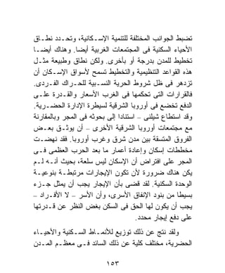 ‫ﺘﻀﺒﻁ ﺍﻟﺠﻭﺍﻨﺏ ﺍﻟﻤﺨﺘﻠﻔﺔ ﻟﻠﺘﻨﻤﻴﺔ ﺍﻹﺴـﻜﺎﻨﻴﺔ، ﻭﺘﺤـﺩﺩ ﻨﻁـﺎﻕ‬
‫ﺍﻷﺤﻴﺎﺀ ﺍﻟﺴﻜﻨﻴﺔ ﻓﻰ ﺍﻟﻤﺠﺘﻤﻌﺎﺕ ﺍﻟﻐﺭﺒﻴﺔ ﺃﻴﻀﺎ. ﻭﻫﻨﺎﻙ ﺃﻴﻀـﺎ‬
‫ﺘﺨﻁﻴﻁ ﻟﻠﻤﺩﻥ ﺒﺩﺭﺠﺔ ﺃﻭ ﺒﺄﺨﺭﻯ. ﻭﻟﻜﻥ ﻨﻁﺎﻕ ﻭﻁﺒﻴﻌﺔ ﻤﺜـل‬
‫ﻫﺫﻩ ﺍﻟﻘﻭﺍﻋﺩ ﺍﻟﺘﻨﻅﻴﻤﻴﺔ ﻭﺍﻟﺘﺨﻁﻴﻁ ﺘﺴﻤﺢ ﻷﺴﻭﺍﻕ ﺍﻹﺴـﻜﺎﻥ ﺃﻥ‬
‫ﺘﺯﺩﻫﺭ ﻓﻰ ﻅل ﺸﺭﻭﻁ ﺍﻟﺤﺭﻴﺔ ﺍﻟﻨﺴـﺒﻴﺔ ﻟﻠﺤـﺭﺍﻙ ﺍﻟﻔـﺭﺩﻯ.‬
‫ﻓﺎﻟﻘﺭﺍﺭﺍﺕ ﺍﻟﺘﻰ ﺘﺤﻜﻤﻬﺎ ﻓﻰ ﺍﻟﻐﺭﺏ ﺍﻷﺴﻌﺎﺭ ﻭﺍﻟﻘـﺩﺭﺓ ﻋﻠـﻰ‬
‫ﺍﻟﺩﻓﻊ ﺘﺨﻀﻊ ﻓﻰ ﺃﻭﺭﻭﺒﺎ ﺍﻟﺸﺭﻗﻴﺔ ﻟﺴﻴﻁﺭﺓ ﺍﻹﺩﺍﺭﺓ ﺍﻟﺤﻀـﺭﻴﺔ.‬
‫ﻭﻗﺩ ﺍﺴﺘﻁﺎﻉ ﺸﻴﻠﻨﻰ – ﺍﺴﺘﻨﺎﺩﺍ ﺇﻟﻰ ﺒﺤﻭﺜﻪ ﻓﻰ ﺍﻟﻤﺠﺭ ﻭﺒﺎﻟﻤﻘﺎﺭﻨﺔ‬
                              ‫ﹰ‬
‫ﻤﻊ ﻤﺠﺘﻤﻌﺎﺕ ﺃﻭﺭﻭﺒﺎ ﺍﻟﺸﺭﻗﻴﺔ ﺍﻷﺨﺭﻯ – ﺃﻥ ﻴﻭﺜـﻕ ﺒﻌـﺽ‬
‫ﺍﻟﻔﺭﻭﻕ ﺍﻟﻤﺘﺴﻘﺔ ﺒﻴﻥ ﻤﺩﻥ ﺸﺭﻕ ﻭﻏﺭﺏ ﺃﻭﺭﻭﺒﺎ. ﻓﻘﺩ ﻨﻬﻀـﺕ‬
‫ﻤﺨﻁﻁﺎﺕ ﺇﺴﻜﺎﻥ ﻭﺇﻋﺎﺩﺓ ﺃﻋﻤﺎﺭ ﻤﺎ ﺒﻌﺩ ﺍﻟﺤﺭﺏ ﺍﻟﻌﻅﻤﻰ ﻓـﻰ‬
‫ﺍﻟﻤﺠﺭ ﻋﻠﻰ ﺍﻓﺘﺭﺍﺽ ﺃﻥ ﺍﻹﺴﻜﺎﻥ ﻟﻴﺱ ﺴﻠﻌﺔ، ﺒﺤﻴﺙ ﺃﻨـﻪ ﻟـﻡ‬
‫ﻴﻜﻥ ﻫﻨﺎﻙ ﻀﺭﻭﺭﺓ ﻷﻥ ﺘﻜﻭﻥ ﺍﻹﻴﺠﺎﺭﺍﺕ ﻤﺭﺘﺒﻁـﺔ ﺒﻨﻭﻋﻴـﺔ‬
‫ﺍﻟﻭﺤﺩﺓ ﺍﻟﺴﻜﻨﻴﺔ. ﻟﻘﺩ ﻗﻀﻰ ﺒﺄﻥ ﺍﻹﻴﺠﺎﺭ ﻴﺠﺏ ﺃﻥ ﻴﻤﺜل ﺠـﺯﺀ‬
‫ﺒﺴﻴﻁﺎ ﻤﻥ ﺒﻨﻭﺩ ﺍﻹﻨﻔﺎﻕ ﺍﻷﺴﺭﻯ، ﻭﺃﻥ ﺍﻷﺴﺭ – ﻻ ﺍﻷﻓـﺭﺍﺩ –‬ ‫ﹰ‬
‫ﻴﺠﺏ ﺃﻥ ﻴﻜﻭﻥ ﻟﻬﺎ ﺍﻟﺤﻕ ﻓﻰ ﺍﻟﺴﻜﻥ ﺒﻐﺽ ﺍﻟﻨﻅﺭ ﻋﻥ ﻗـﺩﺭﺘﻬﺎ‬
                                     ‫ﻋﻠﻰ ﺩﻓﻊ ﺇﻴﺠﺎﺭ ﻤﺤﺩﺩ.‬
‫ﻭﻟﻘﺩ ﻨﺘﺞ ﻋﻥ ﺫﻟﻙ ﺘﻭﺯﻴﻊ ﻟﻸﻨﻤـﺎﻁ ﺍﻟﺴـﻜﻨﻴﺔ ﻭﺍﻷﺤﻴـﺎﺀ‬
‫ﺍﻟﺤﻀﺭﻴﺔ، ﻤﺨﺘﻠﻑ ﻜﻠﻴﺔ ﻋﻥ ﺫﻟﻙ ﺍﻟﺴﺎﺌﺩ ﻓـﻰ ﻤﻌﻅـﻡ ﺍﻟﻤـﺩﻥ‬

                         ‫٣٥١‬
 