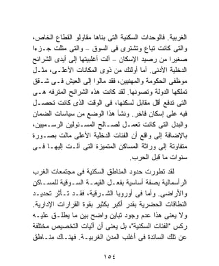 ‫ﺍﻟﻐﺭﺒﻴﺔ. ﻓﺎﻟﻭﺤﺩﺍﺕ ﺍﻟﺴﻜﻨﻴﺔ ﺍﻟﺘﻰ ﺒﻨﺎﻫﺎ ﻤﻘﺎﻭﻟﻭ ﺍﻟﻘﻁﺎﻉ ﺍﻟﺨﺎﺹ،‬
‫ﻭﺍﻟﺘﻰ ﻜﺎﻨﺕ ﺘﺒﺎﻉ ﻭﺘﺸﺘﺭﻯ ﻓﻰ ﺍﻟﺴﻭﻕ – ﻭﺍﻟﺘﻰ ﻤﺜﻠﺕ ﺠـﺯﺀﺍ‬
‫ﹰ‬
‫ﺼﻐﻴﺭﺍ ﻤﻥ ﺭﺼﻴﺩ ﺍﻹﺴﻜﺎﻥ – ﺁﻟﺕ ﺃﻏﻠﺒﻴﺘﻬﺎ ﺇﻟﻰ ﺃﻴﺩﻯ ﺍﻟﺸﺭﺍﺌﺢ‬
                                                  ‫ﹰ‬
‫ﺍﻟﺩﺨﻠﻴﺔ ﺍﻷﺩﻨﻰ. ﺃﻤﺎ ﺃﻭﻟﺌﻙ ﻤﻥ ﺫﻭﻯ ﺍﻟﻤﻜﺎﻨﺎﺕ ﺍﻷﻋﻠـﻰ، ﻤﺜـل‬
‫ﻤﻭﻅﻔﻰ ﺍﻟﺤﻜﻭﻤﺔ ﻭﺍﻟﻤﻬﻨﻴﻴﻥ، ﻓﻘﺩ ﻤﺎﻟﻭﺍ ﺇﻟﻰ ﺍﻟﻌﻴﺵ ﻓـﻰ ﺸـﻘﻕ‬
‫ﺘﻤﻠﻜﻬﺎ ﺍﻟﺩﻭﻟﺔ ﻭﺘﺼﻭﻨﻬﺎ. ﻟﻘﺩ ﻜﺎﻨﺕ ﻫﺫﻩ ﺍﻟﺸﺭﺍﺌﺢ ﺍﻟﻤﺘﺭﻓﻪ ﻫـﻰ‬
‫ﺍﻟﺘﻰ ﺘﺩﻓﻊ ﺃﻗل ﻤﻘﺎﺒل ﻟﺴﻜﻨﻬﺎ، ﻓﻰ ﺍﻟﻭﻗﺕ ﺍﻟﺫﻯ ﻜﺎﻨﺕ ﺘﺤﺼـل‬
‫ﻓﻴﻪ ﻋﻠﻰ ﺇﺴﻜﺎﻥ ﻓﺎﺨﺭ. ﻭﻨﺸﺄ ﻫﺫﺍ ﺍﻟﻭﻀﻊ ﻤﻥ ﺴﻴﺎﺴﺎﺕ ﺍﻟﻀﻤﺎﻥ‬
‫ﻭﺍﻟﺒﺩل ﺍﻟﺘﻰ ﻜﺎﻨﺕ ﺘﻌﻤـل ﻟﺼـﺎﻟﺢ ﺍﻟﻤﺴـﺌﻭﻟﻴﻥ ﺍﻟﺭﺴـﻤﻴﻴﻥ،‬
‫ﺒﺎﻹﻀﺎﻓﺔ ﺇﻟﻰ ﻭﺍﻗﻊ ﺃﻥ ﺍﻟﻔﺌﺎﺕ ﺍﻟﺩﺨﻠﻴﺔ ﺍﻷﻋﻠﻰ ﻤﺎﻟﺕ ﺒﺼـﻭﺭﺓ‬
‫ﻤﺘﻔﺎﻭﺘﺔ ﺇﻟﻰ ﻭﺭﺍﺜﺔ ﺍﻟﻤﺴﺎﻜﻥ ﺍﻟﻤﺘﻤﻴﺯﺓ ﺍﻟﺘﻰ ﺁﻟـﺕ ﺇﻟﻴﻬـﺎ ﻓـﻰ‬
                                    ‫ﺴﻨﻭﺍﺕ ﻤﺎ ﻗﺒل ﺍﻟﺤﺭﺏ.‬
‫ﻟﻘﺩ ﺘﻁﻭﺭﺕ ﺤﺩﻭﺩ ﺍﻟﻤﻨﺎﻁﻕ ﺍﻟﺴﻜﻨﻴﺔ ﻓﻰ ﻤﺠﺘﻤﻌﺎﺕ ﺍﻟﻐﺭﺏ‬
‫ﺍﻟﺭﺃﺴﻤﺎﻟﻴﺔ ﺒﺼﻔﺔ ﺃﺴﺎﺴﻴﺔ ﺒﻔﻌـل ﺍﻟﻘﻴﻤـﺔ ﺍﻟﺴـﻭﻗﻴﺔ ﻟﻠﻤﺴـﺎﻜﻥ‬
‫ﻭﺍﻷﺭﺍﻀﻰ. ﻭﺃﻤﺎ ﻓﻰ ﺃﻭﺭﻭﺒﺎ ﺍﻟﺸـﺭﻗﻴﺔ، ﻓﻘـﺩ ﺘـﺄﺜﺭ ﺘﺤﺩﻴـﺩ‬
‫ﺍﻟﻨﻁﺎﻗﺎﺕ ﺍﻟﺤﻀﺭﻴﺔ ﺒﻘﺩﺭ ﺃﻜﺒﺭ ﺒﻜﺜﻴﺭ ﺒﻘﻭﺓ ﺍﻟﻘﺭﺍﺭﺍﺕ ﺍﻹﺩﺍﺭﻴﺔ.‬
‫ﻭﻻ ﻴﻌﻨﻰ ﻫﺫﺍ ﻋﺩﻡ ﻭﺠﻭﺩ ﺘﺒﺎﻴﻥ ﻭﺍﻀﺢ ﺒﻴﻥ ﻤﺎ ﻴﻁﻠـﻕ ﻋﻠﻴـﻪ‬
‫ﺭﻜﺱ "ﺍﻟﻔﺌﺎﺕ ﺍﻟﺴﻜﻨﻴﺔ"، ﺒل ﻴﻌﻨﻰ ﺃﻥ ﺁﻟﻴﺎﺕ ﺍﻟﺘﺨﺼﻴﺹ ﻤﺨﺘﻠﻔﺔ‬
‫ﻋﻥ ﺘﻠﻙ ﺍﻟﺴﺎﺌﺩﺓ ﻓﻰ ﺃﻏﻠﺏ ﺍﻟﻤﺩﻥ ﺍﻟﻐﺭﺒﻴـﺔ. ﻓﻬﻨـﺎﻙ ﻤﻨـﺎﻁﻕ‬

                          ‫٤٥١‬
 