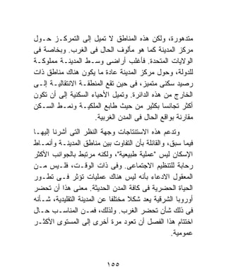 ‫ﻤﺘﺩﻫﻭﺭﺓ، ﻭﻟﻜﻥ ﻫﺫﻩ ﺍﻟﻤﻨﺎﻁﻕ ﻻ ﺘﻤﻴل ﺇﻟﻰ ﺍﻟﺘﻤﺭﻜـﺯ ﺤـﻭل‬
‫ﻤﺭﻜﺯ ﺍﻟﻤﺩﻴﻨﺔ ﻜﻤﺎ ﻫﻭ ﻤﺄﻟﻭﻑ ﺍﻟﺤﺎل ﻓﻰ ﺍﻟﻐﺭﺏ. ﻭﺒﺨﺎﺼﺔ ﻓﻰ‬
‫ﺍﻟﻭﻻﻴﺎﺕ ﺍﻟﻤﺘﺤﺩﺓ. ﻓﺄﻏﻠﺏ ﺃﺭﺍﻀﻰ ﻭﺴـﻁ ﺍﻟﻤﺩﻴﻨـﺔ ﻤﻤﻠﻭﻜـﺔ‬
‫ﻟﻠﺩﻭﻟﺔ، ﻭﺤﻭل ﻤﺭﻜﺯ ﺍﻟﻤﺩﻴﻨﺔ ﻋﺎﺩﺓ ﻤﺎ ﻴﻜﻭﻥ ﻫﻨﺎﻙ ﻤﻨﺎﻁﻕ ﺫﺍﺕ‬
‫ﺭﺼﻴﺩ ﺴﻜﻨﻰ ﻤﺘﻤﻴﺯ، ﻓﻰ ﺤﻴﻥ ﺘﻘﻊ ﺍﻟﻤﻨﻁﻘـﺔ ﺍﻻﻨﺘﻘﺎﻟﻴـﺔ ﺇﻟـﻰ‬
‫ﺍﻟﺨﺎﺭﺝ ﻤﻥ ﻫﺫﻩ ﺍﻟﺩﺍﺌﺭﺓ. ﻭﺘﻤﻴل ﺍﻷﺤﻴﺎﺀ ﺍﻟﺴﻜﻨﻴﺔ ﺇﻟﻰ ﺃﻥ ﺘﻜﻭﻥ‬
‫ﺃﻜﺜﺭ ﺘﺠﺎﻨﺴﺎ ﺒﻜﺜﻴﺭ ﻤﻥ ﺤﻴﺙ ﻁﺎﺒﻊ ﺍﻟﻤﻠﻜﻴـﺔ ﻭﻨﻤـﻁ ﺍﻟﺴـﻜﻥ‬
                                             ‫ﹰ‬
                     ‫ﻤﻘﺎﺭﻨﺔ ﺒﻭﺍﻗﻊ ﺍﻟﺤﺎل ﻓﻰ ﺍﻟﻤﺩﻥ ﺍﻟﻐﺭﺒﻴﺔ.‬
‫ﻭﺘﺩﻋﻡ ﻫﺫﻩ ﺍﻻﺴﺘﻨﺘﺎﺠﺎﺕ ﻭﺠﻬﺔ ﺍﻟﻨﻅﺭ ﺍﻟﺘﻰ ﺃﺸﺭﻨﺎ ﺇﻟﻴﻬـﺎ‬
‫ﻓﻴﻤﺎ ﺴﺒﻕ، ﻭﺍﻟﻘﺎﺌﻠﺔ ﺒﺄﻥ ﺍﻟﺘﻔﺎﻭﺕ ﺒﻴﻥ ﻤﻨﺎﻁﻕ ﺍﻟﻤﺩﻴﻨـﺔ ﻭﺃﻨﻤـﺎﻁ‬
‫ﺍﻹﺴﻜﺎﻥ ﻟﻴﺱ "ﻋﻤﻠﻴﺔ ﻁﺒﻴﻌﻴﺔ"، ﻭﻟﻜﻨﻪ ﻤﺭﺘﺒﻁ ﺒﺎﻟﺠﻭﺍﻨﺏ ﺍﻷﻜﺜﺭ‬
‫ﺭﺤﺎﺒﺔ ﻟﻠﺘﻨﻅﻴﻡ ﺍﻻﺠﺘﻤﺎﻋﻰ. ﻭﻓﻰ ﺫﺍﺕ ﺍﻟﻭﻗـﺕ، ﻓﻠـﻴﺱ ﻤـﻥ‬
‫ﺍﻟﻤﻌﻘﻭل ﺍﻻﺩﻋﺎﺀ ﺒﺄﻨﻪ ﻟﻴﺱ ﻫﻨﺎﻙ ﻋﻤﻠﻴﺎﺕ ﺘﺅﺜﺭ ﻓـﻰ ﺘﻁـﻭﺭ‬
‫ﺍﻟﺤﻴﺎﺓ ﺍﻟﺤﻀﺭﻴﺔ ﻓﻰ ﻜﺎﻓﺔ ﺍﻟﻤﺩﻥ ﺍﻟﺤﺩﻴﺜﺔ. ﻤﻌﻨﻰ ﻫﺫﺍ ﺃﻥ ﺘﺤﻀﺭ‬
‫ﺃﻭﺭﻭﺒﺎ ﺍﻟﺸﺭﻗﻴﺔ ﻴﻌﺩ ﺸﻜﻼ ﻤﺨﺘﻠﻔﺎ ﻋﻥ ﺍﻟﻤﺩﻴﻨﺔ ﺍﻟﺘﻘﻠﻴﺩﻴﺔ، ﺸـﺄﻨﻪ‬
                            ‫ﹰ‬      ‫ﹰ‬
‫ﻓﻰ ﺫﻟﻙ ﺸﺄﻥ ﺘﺤﻀﺭ ﺍﻟﻐﺭﺏ. ﻭﻟﺫﻟﻙ، ﻓﻤـﻥ ﺍﻟﻤﻨﺎﺴـﺏ ﺤـﺎل‬
‫ﺍﺨﺘﺘﺎﻡ ﻫﺫﺍ ﺍﻟﻔﺼل ﺃﻥ ﺘﻌﻭﺩ ﻤﺭﺓ ﺃﺨﺭﻯ ﺇﻟﻰ ﺍﻟﻤﺴﺘﻭﻯ ﺍﻷﻜﺜـﺭ‬
                                                 ‫ﻋﻤﻭﻤﻴﺔ.‬


                          ‫٥٥١‬
 