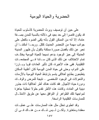 ‫ﺍﻟﺤﻀﺭﻴﺔ ﻭﺍﻟﺤﻴﺎﺓ ﺍﻟﻴﻭﻤﻴﺔ‬

‫ﻋﻠﻰ ﺤﻴﻥ ﺃﻥ ﺘﻭﺼﻴﻑ ﻭﻴﺭﺙ ﻟﻠﺤﻀﺭﻴﺔ ﻜﺄﺴﻠﻭﺏ ﻟﻠﺤﻴﺎﺓ‬
‫ﻗﺩ ﻴﻜﻭﻥ ﻗﺎﺼﺭﺍ ﺇﻟﻰ ﺤﺩ ﺒﻌﻴﺩ ﻓﻰ ﺩﻻﻟﺘﻪ ﺒﺎﻟﻨﺴﺒﺔ ﻟﻠﻤﺩﻥ ﺒﺼـﻔﺔ‬
                                           ‫ﹰ‬
‫ﻋﺎﻤﺔ، ﺇﻻ ﺃﻨﻪ ﻤﻥ ﺍﻟﻤﻤﻜﻥ ﺍﻟﻘﻭل ﺒﺄﻨﻪ ﻴﻠﻘﻰ ﺍﻟﻀﻭﺀ ﺒﺎﻟﻔﻌل ﻋﻠﻰ‬
‫ﺠﻭﺍﻨﺏ ﻤﻬﻤﺔ ﻤﻥ ﺍﻟﺘﺤﻀﺭ ﺍﻟﺤﺩﻴﺙ ﻜﻜل. ﻭﺭﺒﻤـﺎ ﺃﻤﻜﻨﻨـﺎ ﺃﻥ‬
‫ﻨﻌﺒﺭ ﻋﻥ ﺫﻟﻙ ﺒﺄﻓﻀل ﺼﻭﺭﺓ ﻤﻤﻜﻨﺔ ﺒﺎﻟﻘﻭل ﺒﺄﻥ ﻅﻬﻭﺭ ﺍﻟﻤﺩﻴﻨﺔ‬
‫ﺍﻟﺤﺩﻴﺜﺔ ﺇﻟﻰ ﺤﻴﺯ ﺍﻟﻭﺠﻭﺩ ﻴﺩﻋﻡ ﻨﺴﻴﺠﺎ ﻟﻠﺤﻴﺎﺓ ﺍﻟﻴﻭﻤﻴﺔ ﻴﺨﺘﻠـﻑ‬
                       ‫ﹰ‬
‫ﺘﻤﺎﻡ ﺍﻻﺨﺘﻼﻑ ﻋﻥ ﺫﻟﻙ ﺍﻟﺫﻯ ﻜﺎﻥ ﺴـﺎﺌﺩﺍ ﻓـﻰ ﺍﻟﻤﺠﺘﻤﻌـﺎﺕ‬
                  ‫ﹰ‬
‫ﺍﻟﺘﻘﻠﻴﺩﻴﺔ. ﻓﻔﻰ ﻫﺫﻩ ﺍﻷﺨﻴﺭﺓ، ﻜﺎﻥ ﺘﺄﺜﻴﺭ ﺍﻟﻌﺎﺩﺍﺕ ﻗﻭﻴﺎ ﻭﺒـﺎﺭﺯﹰ‬
‫ﺍ‬         ‫ﹰ‬
‫ﻋﻠﻰ ﺍﻟﺩﻭﺍﻡ، ﻭﺤﺘﻰ ﻓﻰ ﺤﻴﺎﺓ ﺍﻟﻤﺩﻥ ﺍﻟﻴﻭﻤﻴﺔ ﻜﺎﻥ ﺃﻏﻠﺒﻴﺔ ﺍﻟﺴﻜﺎﻥ‬
‫ﻴﺘﻁﺒﻌﻭﻥ ﺒﻁﺎﺒﻊ ﺃﺨﻼﻗﻰ ﻴﺘﺴﻡ ﺒﺎﺭﺘﺒﺎﻁ ﺍﻟﺤﻴﺎﺓ ﺍﻟﻴﻭﻤﻴﺔ ﺒﺎﻷﺯﻤﺎﺕ‬
‫ﻭﺍﻟﺘﺤﻭﻻﺕ ﻓﻰ ﺍﻟﻭﺠﻭﺩ ﺍﻟﺸﺨﺼﻰ – ﻨﺘﻴﺠﺔ ﻟﻠﻤﺭﺽ ﻭﺍﻟﻭﻓـﺎﺓ،‬
‫ﻭﺩﻭﺭﺓ ﺤﻴﺎﺓ ﺍﻷﺠﻴﺎل. ﻓﻘﺩ ﻜﺎﻨﺕ ﻫﻨﺎﻙ ﺃﻁﺭ ﺃﺨﻼﻗﻴﺔ ﺫﺍﺕ ﺠﺫﻭﺭ‬
‫ﺩﻴﻨﻴﺔ ﻓﻰ ﺍﻟﻌﺎﺩﺓ، ﻭﻜﺎﻨﺕ ﻫﺫﻩ ﺍﻷﻁﺭ ﺘﻘﺩﻡ ﺤﻠﻭﻻ ﻨﻤﻁﻴﺔ ﺠﺎﻫﺯﺓ‬
              ‫ﹰ‬
‫ﻟﻤﻭﺍﺠﻬﺔ ﺘﻠﻙ ﺍﻟﻅﻭﺍﻫﺭ ﺃﻭ ﺍﻟﺘﻭﺍﻓﻕ ﻤﻌﻬﺎ ﻋﻥ ﻁﺭﻴﻕ ﺍﻻﻤﺘﺜـﺎل‬
                              ‫ﻟﻠﻤﻤﺎﺭﺴﺎﺕ ﺍﻟﺘﻘﻠﻴﺩﻴﺔ ﺍﻟﺭﺍﺴﺨﺔ.‬
‫ﻭﻗﺩ ﺍﻨﻁﻭﻯ ﺘﺤﻠل ﻤﺜل ﻫﺫﻩ ﺍﻟﻤﻤﺎﺭﺴﺎﺕ ﻋﻠـﻰ ﻋﻤﻠﻴـﺎﺕ‬
‫ﻤﻌﻘﺩﺓ ﻭﻤﺘﻐﺎﻴﺭﺓ. ﻭﻟﻜـﻥ ﻟـﻴﺱ ﺸـﻙ ﻤـﻥ ﻫﻨـﺎﻙ ﻓـﻰ ﺃﻥ‬
                          ‫٧٥١‬
 