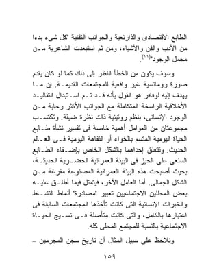 ‫ﺍﻟﻁﺎﺒﻊ ﺍﻻﻗﺘﺼﺎﺩﻯ ﻭﺍﻟﺫﺍﺭﺌﻌﻴﺔ ﻭﺍﻟﺠﻭﺍﻨﺏ ﺍﻟﺘﻘﻨﻴﺔ "ﻜل ﺸﻰﺀ ﺒﺩﺀﺍ‬
‫ﹰ‬
‫ﻤﻥ ﺍﻷﺩﺏ ﻭﺍﻟﻔﻥ ﻭﺍﻷﺸﻴﺎﺀ، ﻭﻤﻥ ﺜﻡ ﺍﺴﺘﺒﻌﺩﺕ ﺍﻟﺸﺎﻋﺭﻴﺔ ﻤـﻥ‬
                                        ‫ﻤﺠﻤل ﺍﻟﻭﺠﻭﺩ")١١(.‬
‫ﻭﺴﻭﻑ ﻴﻜﻭﻥ ﻤﻥ ﺍﻟﺨﻁﺄ ﺍﻟﻨﻅﺭ ﺇﻟﻰ ﺫﻟﻙ ﻜﻤﺎ ﻟﻭ ﻜﺎﻥ ﻴﻘﺩﻡ‬
‫ﺼﻭﺭﺓ ﺭﻭﻤﺎﻨﺴﻴﺔ ﻏﻴﺭ ﻭﺍﻗﻌﻴﺔ ﻟﻠﻤﺠﺘﻤﻌﺎﺕ ﺍﻟﻘﺩﻴﻤـﺔ. ﺇﻥ ﻤـﺎ‬
‫ﻴﻬﺩﻑ ﺇﻟﻴﻪ ﻟﻭﻓﺎﻓﺭ ﻫﻭ ﺍﻟﻘﻭل ﺒﺄﻨﻪ ﻗـﺩ ﺘـﻡ ﺍﺴـﺘﺒﺩﺍل ﺍﻟﺘﻘﺎﻟﻴـﺩ‬
‫ﺍﻷﺨﻼﻗﻴﺔ ﺍﻟﺭﺍﺴﺨﺔ ﺍﻟﻤﺘﻜﺎﻤﻠﺔ ﻤﻊ ﺍﻟﺠﻭﺍﻨﺏ ﺍﻷﻜﺜﺭ ﺭﺤﺎﺒﺔ ﻤـﻥ‬
‫ﺍﻟﻭﺠﻭﺩ ﺍﻹﻨﺴﺎﻨﻰ، ﺒﻨﻅﻡ ﺭﻭﺘﻴﻨﻴﺔ ﺫﺍﺕ ﻨﻅﺭﺓ ﻀﻴﻘﺔ. ﻭﺘﻜﺘﺴـﺏ‬
‫ﻤﺠﻤﻭﻋﺘﺎﻥ ﻤﻥ ﺍﻟﻌﻭﺍﻤل ﺃﻫﻤﻴﺔ ﺨﺎﺼﺔ ﻓﻰ ﺘﻔﺴﻴﺭ ﻨﺸﺄﺓ ﻁـﺎﺒﻊ‬
‫ﺍﻟﺤﻴﺎﺓ ﺍﻟﻴﻭﻤﻴﺔ ﺍﻟﻤﺘﺴﻡ ﺒﺎﻟﺨﻭﺍﺀ ﺃﻭ ﺍﻟﺘﻔﺎﻫﺔ ﺍﻟﻴﻭﻤﻴﺔ ﻓـﻰ ﺍﻟﻌـﺎﻟﻡ‬
‫ﺍﻟﺤﺩﻴﺙ. ﻭﺘﺘﻌﻠﻕ ﺇﺤﺩﺍﻫﻤﺎ ﺒﺎﻟﺸﻜل ﺍﻟﺨﺎﺹ ﺒﺈﻀـﻔﺎﺀ ﺍﻟﻁـﺎﺒﻊ‬
‫ﺍﻟﺴﻠﻌﻰ ﻋﻠﻰ ﺍﻟﺤﻴﺯ ﻓﻰ ﺍﻟﺒﻴﺌﺔ ﺍﻟﻌﻤﺭﺍﻨﻴﺔ ﺍﻟﺤﻀـﺭﻴﺔ ﺍﻟﺤﺩﻴﺜـﺔ،‬
‫ﺒﺤﻴﺙ ﺃﺼﺒﺤﺕ ﻫﺫﻩ ﺍﻟﺒﻴﺌﺔ ﺍﻟﻌﻤﺭﺍﻨﻴﺔ ﺍﻟﻤﺼﻨﻭﻋﺔ ‪‬ﻔﺭ ﹶﺔ ﻤـﻥ‬
        ‫ﻤ ﻏ‬
‫ﺍﻟﺸﻜل ﺍﻟﺠﻤﺎﻟﻰ. ﺃﻤﺎ ﺍﻟﻌﺎﻤل ﺍﻵﺨﺭ، ﻓﻴﺘﻤﺜل ﻓﻴﻤﺎ ﺃﻁﻠـﻕ ﻋﻠﻴـﻪ‬
‫ﺒﻌﺽ ﺍﻟﻤﺤﻠﻠﻴﻥ ﺍﻻﺠﺘﻤﺎﻋﻴﻴﻥ ﺘﻌﺒﻴﺭ "ﻤﺼﺎﺩﺭﺓ" ﺃﻨﻤﺎﻁ ﺍﻟﻨﺸـﺎﻁ‬
‫ﻭﺍﻟﺨﺒﺭﺍﺕ ﺍﻹﻨﺴﺎﻨﻴﺔ ﺍﻟﺘﻰ ﻜﺎﻨﺕ ﺘﺄﺨﺫﻫﺎ ﺍﻟﻤﺠﺘﻤﻌﺎﺕ ﺍﻟﺴﺎﺒﻘﺔ ﻓﻰ‬
‫ﺍﻋﺘﺒﺎﺭﻫﺎ ﺒﺎﻟﻜﺎﻤل، ﻭﺍﻟﺘﻰ ﻜﺎﻨﺕ ﻤﺘﺄﺼﻠﺔ ﻓـﻰ ﻨﺴـﻴﺞ ﺍﻟﺤﻴـﺎﺓ‬
                    ‫ﺍﻻﺠﺘﻤﺎﻋﻴﺔ ﺒﺎﻟﻨﺴﺒﺔ ﻟﻠﻤﺠﺘﻤﻊ ﺍﻟﻤﺤﻠﻰ ﻜﻠﻪ.‬
‫ﻭﻨﻼﺤﻅ ﻋﻠﻰ ﺴﺒﻴل ﺍﻟﻤﺜﺎل ﺃﻥ ﺘﺎﺭﻴﺦ ﺴﺠﻥ ﺍﻟﻤﺠﺭﻤﻴﻥ –‬

                           ‫٩٥١‬
 