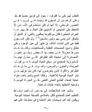 ‫ﻜﻌﻘﺎﺏ ﻟﻬﻡ ﻋﻠﻰ ﻤﺎ ﺍﻗﺘﺭﻓﻭﻩ - ﻴﻌﻭﺩ ﺇﻟﻰ ﻗﺭﻨﻴﻥ ﻤﻀﻴﺎ ﻓﻘـﻁ.‬
‫ﻭﻋﻠﻰ ﺍﻟﺭﻏﻡ ﻤﻥ ﺃﻥ ﺍﻟﺴﺠﻭﻥ ﻗﺩ ﻭﺠﺩﺕ ﻓـﻰ ﺃﻭﺭﻭﺒـﺎ ﻓـﻰ‬
‫ﺍﻟﻌﺼﻭﺭ ﺍﻟﻭﺴﻁﻰ، ﺇﻻ ﺃﻨﻬﺎ ﻟﻡ ﺘﻜﻥ ﺘﺴﺘﺨﺩﻡ ﻓﻰ ﺍﻷﺴـﺎﺱ ﺇﻻ‬
‫ﻟﻠﺘﺤﻔﻅ ﻋﻠﻰ ﺍﻟﻤﺘﻬﻤﻴﻥ ﺃﻭ ﺍﻟﻤﺩﻴﻨﻴﻥ ﻗﺒل ﺍﻟﺤﻜـﻡ ﻋﻠـﻴﻬﻡ. ﺃﻤـﺎ‬
‫ﺍﻟﺠﺭﺍﺌﻡ ﺍﻟﺨﻁﻴﺭﺓ ﻓﻜﺎﻥ ﻤﺭﺘﻜﺒﻭﻫﺎ ﻴﻌﺎﻗﺒﻭﻥ ﺒﺎﻟﻨﻔﻰ، ﺃﻭ ﺍﻟﺸﻨﻕ ﺃﻭ‬
‫ﺒﺈﻟﺤﺎﻕ ﺃﺫﻯ ﻴﺩﻨﻰ ﺒﻬﻡ ﻭﻟﻴﺱ ﺒﺎﻟﺴﺠﻥ)٢١(. ﻭﻟﻡ ﺘﻜﻥ ﺍﻟﺴـﺠﻭﻥ‬
‫ﻓﻘﻁ ﻫﻰ ﺍﻟﺘﻰ ﺃﻨﺸﺌﺕ ﺁﻨﺫﺍﻙ، ﺒل ﻅﻬﺭ ﺇﻟﻰ ﺤﻴﺯ ﺍﻟﻭﺠﻭﺩ ﻭﻋﻠﻰ‬
‫ﻨﻁﺎﻕ ﻭﺍﺴﻊ، ﺍﻟﻤﺼﺤﺎﺕ ﺍﻟﻌﻘﻠﻴﺔ ﻭﺍﻟﻤﺴﺘﺸﻔﻴﺎﺕ، ﻭﻜﺎﻨـﺕ ﻫـﺫﻩ‬
‫ﺒﺩﻭﺭﻫﺎ ﻤﻌﺯﻭﻟﺔ ﻋـﻥ ﺒﻌﻀـﻬﺎ ﺍﻟـﺒﻌﺽ. ﻭﻴﺸـﻴﺭ ﺘﻌﺒﻴـﺭ‬
‫"ﺍﻟﻤﺼﺎﺩﺭﺓ" ﺇﻟﻰ ﺍﺴﺘﺒﻌﺎﺩ ﺘﻠﻙ ﺍﻟﻅﻭﺍﻫﺭ ﺍﻟﺘـﻰ ﺘﻤﺜـل ﺘﻬﺩﻴـﺩﺍ‬
‫ﹰ‬
‫ﻻﺴﺘﻤﺭﺍﺭﻴﺔ ﺍﻟﻤﺠﺘﻤﻊ ﻤﻥ ﺴﻴﺎﻕ ﺍﻟﺤﻴﺎﺓ ﺍﻟﻴﻭﻤﻴـﺔ ﻤـﻥ ﻗﺒﻴـل:‬
‫ﺍﻟﺠﺭﻴﻤﺔ، ﻭﺍﻟﺠﻨﻭﻥ، ﻭﺍﻟﻤﺭﺽ، ﻭﺍﻟﻤـﻭﺕ. ﻓـﻰ ﻤﺜـل ﻫـﺫﻩ‬
‫ﺍﻟﻅﻭﺍﻫﺭ ﻭﺍﻷﻓﺭﺍﺩ ﺍﻟﺫﻴﻥ ﻴﺘﻌﺭﻀﻭﻥ ﻟﻬﺎ، ﻜﺎﻥ ﻴﺘﻡ ﻋﺯﻟﻬﻡ ﻋـﻥ‬
‫ﺘﻴﺎﺭ ﺍﻟﺤﻴﺎﺓ ﺍﻟﻴﻭﻤﻴﺔ ﻟﻸﻏﻠﺒﻴﺔ. ﻭﻫﻜﺫﺍ ﺘﺘﺴﻊ ﻭﺘﻨﻤﻭ ﺒﺎﻀـﻁﺭﺍﺩ‬
‫ﻋﻤﻠﻴﺔ ﺇﻀﻔﺎﺀ ﺍﻟﻁﺎﺒﻊ ﺍﻟﻌﻤﻠﻰ ﺍﻟﻨﻔﻌﻰ ﻋﻠـﻰ ﺍﻟﺤﻴـﺎﺓ ﺍﻟﻴﻭﻤﻴـﺔ‬
                     ‫ﻭﺘﻭﺠﻴﻪ ﺃﻨﺸﻁﺘﻬﺎ ﺒﺎﺘﺠﺎﻩ ﻏﺎﻴﺎﺕ ﺫﺭﺍﺌﻌﻴﺔ.‬
‫ﻭﺘﺸﻴﺭ ﻫﺫﻩ ﺍﻟﻤﻼﺤﻅﺎﺕ ﺇﻟﻰ ﺒﻌـﺽ ﺃﺴـﺎﻟﻴﺏ ﺍﺭﺘﺒـﺎﻁ‬
‫ﺍﻟﺘﻨﻅﻴﻡ ﺍﻟﻌﺎﻡ ﻟﻠﻤﺠﺘﻤﻊ ﻜﻜل ﺒﺎﻟﻤﻼﻤﺢ ﺍﻟﻠﺼﻴﻘﺔ ﻟﺤﻴﺎﺘﻨﺎ ﺍﻟﻴﻭﻤﻴﺔ.‬
‫ﻭﻴﻜﻤﻥ ﺃﺤﺩ ﺃﻫﻡ ﺇﺴﻬﺎﻤﺎﺕ ﻋﻠﻡ ﺍﻻﺠﺘﻤﺎﻉ ﻓﻰ ﻤﻌﺎﻭﻨﺘﻨﺎ ﻋﻠﻰ ﻓﻬﻡ‬

                          ‫٠٦١‬
 