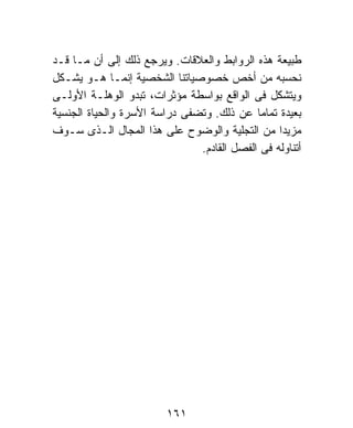 ‫ﻁﺒﻴﻌﺔ ﻫﺫﻩ ﺍﻟﺭﻭﺍﺒﻁ ﻭﺍﻟﻌﻼﻗﺎﺕ. ﻭﻴﺭﺠﻊ ﺫﻟﻙ ﺇﻟﻰ ﺃﻥ ﻤـﺎ ﻗـﺩ‬
‫ﻨﺤﺴﺒﻪ ﻤﻥ ﺃﺨﺹ ﺨﺼﻭﺼﻴﺎﺘﻨﺎ ﺍﻟﺸﺨﺼﻴﺔ ﺇﻨﻤـﺎ ﻫـﻭ ﻴﺸـﻜل‬
‫ﻭﻴﺘﺸﻜل ﻓﻰ ﺍﻟﻭﺍﻗﻊ ﺒﻭﺍﺴﻁﺔ ﻤﺅﺜﺭﺍﺕ، ﺘﺒﺩﻭ ﺍﻟﻭﻫﻠـﺔ ﺍﻷﻭﻟـﻰ‬
‫ﺒﻌﻴﺩﺓ ﺘﻤﺎﻤﹰ ﻋﻥ ﺫﻟﻙ. ﻭﺘﻀﻔﻰ ﺩﺭﺍﺴﺔ ﺍﻷﺴﺭﺓ ﻭﺍﻟﺤﻴﺎﺓ ﺍﻟﺠﻨﺴﻴﺔ‬
                                            ‫ﺎ‬
‫ﻤﺯﻴﺩﺍ ﻤﻥ ﺍﻟﺘﺠﻠﻴﺔ ﻭﺍﻟﻭﻀﻭﺡ ﻋﻠﻰ ﻫﺫﺍ ﺍﻟﻤﺠﺎل ﺍﻟـﺫﻯ ﺴـﻭﻑ‬
                                                 ‫ﹰ‬
                               ‫ﺃﺘﻨﺎﻭﻟﻪ ﻓﻰ ﺍﻟﻔﺼل ﺍﻟﻘﺎﺩﻡ.‬




                         ‫١٦١‬
 