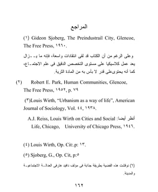 ‫ﺍﻟﻤﺭﺍﺠﻊ‬
      (١) Gideon Sjoberg, The Preindustrail City, Glencoe,
      The Free Press, ١٩٦٠.

      ‫ﻭﻋﻠﻰ ﺍﻟﺭﻏﻡ ﻤﻥ ﺃﻥ ﺍﻟﻜﺘﺎﺏ ﻗﺩ ﻟﻘﻰ ﺍﻨﺘﻘﺎﺩﺍﺕ ﻭﺍﺴﻌﺔ، ﻓﺈﻨﻪ ﻤﺎ ﻴــﺯﺍل‬
      ،‫ﻴﻌﺩ ﻋﻤل ﻜﻼﺴﻴﻜﻴﺎ ﻋﻠﻰ ﻤﺴﺘﻭﻯ ﺍﻟﺘﺨﺼﺹ ﺍﻟﺩﻗﻴﻕ ﻓﻰ ﻋﻠﻡ ﺍﻻﺠﺘﻤـﺎﻉ‬
                         .‫ﻜﻤﺎ ﺃﻨﻪ ﻴﺤﺘﻭﻯﻋﻠﻰ ﻗﺩﺭ ﻻ ﺒﺄﺱ ﺒﻪ ﻤﻥ ﺍﻟﻤﺎﺩﺓ ﺍﻟﺜﺭﻴﺔ‬

(٢)       Robert E. Park, Human Communities, Glencoe,
      The Free Press, ١٩٥٢, p. ٧٩

      (٣)Louis Wirth, “Urbanism as a way of life”, American
      Journal of Sociology, Vol. ٤٤, ١٩٣٨.

        A.J. Reiss, Louis Wirth on Cities and Social :‫ﺃﻨﻅﺭ ﺃﻴﻀﺎ‬
           Life, Chicago,        University of Chicago Press, ١٩٤٦.


      (٤) Louis Wirth, Op. Cit:.p: ١٣.

      (٥) Sjoberg, G., Op. Cit, p:٥

      ‫)٦( ﻨﻭﻗﺸﺕ ﻫﺫﻩ ﺍﻟﻘﻀﻴﺔ ﺒﻁﺭﻴﻘﺔ ﺠﺫﺍﺒﺔ ﻓﻰ ﻤﺅﻟﻑ ﺩﺍﻓﻴﺩ ﻫﺎﺭﻓﻰ ﺍﻟﻌﺩﺍﻟـﺔ ﺍﻻﺠﺘﻤﺎﻋﻴـﺔ‬
                                                                       .‫ﻭﺍﻟﻤﺩﻴﻨﺔ‬


                                       ١٦٢
 