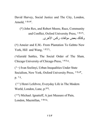 David Harvey, Social Justice and The City, London,
Arnold, ١٩٧٣.

    (٧) John Rex, and Robert Moore, Race, Community
           and Conflict, Oxford University Press, ١٩٧٦.
                      .‫ﻭﻜﺫﻟﻙ ﺒﻌﺽ ﻤﺅﻟﻔﺎﺕ ﺭﻜﺱ ﺍﻷﺨﺭﻯ‬
(٨) Ameier and E.M.، From Plantation To Gehtto New
York, Hill and Wang, ١٩٦٦.

(٩)Gerald Suttles, The Social Order of The Slum,
Chicago University of Chicago Press, ١٩٦٨.

(١٠) Ivan Szelinyi, Urban Inequalities Under State
Socialism, New York, Oxford University Press, ١٩٨٣,
p. ١٤.

(١١) Henri Lefebvre, Everyday Life in The Modern
World, London, Lane, p:٢٩.

(١٢) Michael. Ignatieff, A just Measure of Pain,
London, Macmillan, ١٩٧٨.




                         ١٦٣
 