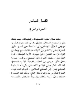 ‫ﺍﻟﻔﺼل ﺍﻟﺴﺎﺩﺱ‬

                  ‫ﺍﻷﺴﺭﺓ ﻭﺍﻟﻨﻭﻉ‬

‫ﺤﺩﺙ ﺨﻼل ﻋﻘﺩﻯ ﺍﻟﺨﻤﺴﻴﻨﻴﺎﺕ ﻭﺍﻟﺴﺘﻴﻨﻴﺎﺕ، ﺤﻴﻨﻤﺎ ﻜﺎﻨﺕ‬
‫ﻨﻅﺭﻴﺔ ﺍﻟﻤﺠﺘﻤﻊ ﺍﻟﺼﻨﺎﻋﻰ ﺘﺤﺘـل ﻤﻜـﺎﻥ ﺍﻟﺼـﺩﺍﺭﺓ ﻜﺈﻁـﺎﺭ‬
‫ﻤﺭﺠﻌﻰ ﻟﻠﺘﺤﻠﻴل ﺍﻻﺠﺘﻤﺎﻋﻰ، ﺃﻥ ﺃﺨﺫ ﻨﻤﻁ ﻤﻌﻴﻥ ﻟﺘﻔﺴﻴﺭ ﺘﻁﻭﺭ‬
‫ﺍﻷﺴﺭﺓ ﻴﺤﻅﻰ ﺒﺎﻻﻨﺘﺸﺎﺭ ﻓﻰ ﻜﺘﺎﺒﺎﺕ ﻋﻠﻡ ﺍﻻﺠﺘﻤـﺎﻉ. ﻭﻴﻤﻜـﻥ‬
‫ﺍﻟﻘﻭل ﺒﺄﻥ ﻫﺫﺍ ﺍﻟﺘﻔﺴﻴﺭ – ﻓﻰ ﺼﻭﺭﺘﻪ ﺍﻷﻭﻟﻴﺔ ﺍﻟﻤﺒﺴﻁﺔ – ﻗـﺩ‬
‫ﺍﺘﺨﺫ ﻤﺴﺎﺭ – ﻜﺎﻨﺕ ﺍﻷﺴﺭﺓ – ﻗﺒل ﺍﻟﺘﺼﻨﻴﻊ – ﻭﺍﻗﻌـﺔ ﺘﻤﺎﻤـﺎ‬
‫ﹰ‬
‫ﺩﺍﺨل ﻨﻁﺎﻕ ﻋﺭﻴﺽ ﻤﻥ ﺍﻟﻌﻼﻗﺎﺕ ﺍﻟﻘﺭﺍﺒﻴﺔ )ﺍﻷﺴﺭﺓ ﺍﻟﻤﻤﺘﺩﺓ(،‬
‫ﻜﻤﺎ ﻜﺎﻨﺕ ﺘﻤﺜل ﻤﺤﻭﺭ ﺍﻹﻨﺘﺎﺝ ﺍﻻﻗﺘﺼﺎﺩﻯ. ﻋﻠﻰ ﺃﻨﻪ ﻋﻨﺩﻤﺎ ﺒﺩﺃ‬
‫ﺍﻟﻤﺠﺘﻤﻊ ﻴﺘﺤﻭل ﺇﻟﻰ ﺍﻟﻤﺠﺘﻤﻊ ﺍﻟﺼﻨﺎﻋﻰ – ﺍﻟﺫﻯ ﻟﻡ ﺘﻌـﺩ ﻓﻴـﻪ‬
‫ﺍﻷﺴﺭﺓ ﺘﻤﺜل ﻓﻰ ﺤﺩ ﺫﺍﺘﻬﺎ ﻭﺤﺩﺓ ﺍﻹﻨﺘﺎﺝ، ﻭﺠﺩﻨﺎ ﺘﻠﻙ ﺍﻷﺴـﺭﺓ‬
‫ﺍﻟﻤﻤﺘﺩﺓ ﺘﺩﺨل ﻤﺭﺤﻠﺔ ﺍﻟﺘﻔﻜﻙ ﻭﻴﻨﻔـﺭﻁ ﻋﻘـﺩﻫﺎ. ﻭﺍﻨﻜﻤﺸـﺕ‬

                        ‫٥٤١‬
 