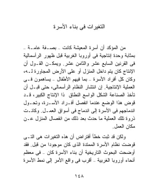 ‫ﺍﻟﺘﻐﻴﺭﺍﺕ ﻓﻰ ﺒﻨﺎﺀ ﺍﻷﺴﺭﺓ‬


‫–‬  ‫ﻤﻥ ﺍﻟﻤﺅﻜﺩ ﺃﻥ ﺃﺴﺭﺓ ﺍﻟﻤﻌﻴﺸﺔ ﻜﺎﻨﺕ – ﺒﺼـﻔﺔ ﻋﺎﻤـﺔ‬
‫ﺒﻤﺜﺎﺒﺔ ﻭﺤﺩﺓ ﺇﻨﺘﺎﺠﻴﺔ ﻓﻰ ﺃﻭﺭﻭﺒﺎ ﺍﻟﻐﺭﺒﻴﺔ ﻗﺒل ﻅﻬﻭﺭ ﺍﻟﺭﺃﺴﻤﺎﻟﻴﺔ‬
‫ﻓﻰ ﺍﻟﻘﺭﻨﻴﻥ ﺍﻟﺴﺎﺒﻊ ﻋﺸﺭ ﻭﺍﻟﺜﺎﻤﻥ ﻋﺸﺭ. ﻭﻴﻤﻜـﻥ ﺍﻟﻘـﻭل ﺃﻥ‬
‫ﺍﻹﻨﺘﺎﺝ ﻜﺎﻥ ﻴﺘﻡ ﺩﺍﺨل ﺍﻟﻤﻨﺯل ﺃﻭ ﻋﻠﻰ ﺍﻷﺭﺽ ﺍﻟﻤﺠﺎﻭﺭﺓ ﻟـﻪ،‬
‫ﻭﻜﺎﻥ ﻜل ﺃﻓﺭﺍﺩ ﺍﻷﺴﺭﺓ – ﺒﻤﺎ ﻓﻴﻬﻡ ﺍﻷﻁﻔﺎل – ﻴﺴﺎﻫﻤﻭﻥ ﻓـﻰ‬
‫ﺍﻟﻌﻤﻠﻴﺔ ﺍﻹﻨﺘﺎﺠﻴﺔ. ﺇﻥ ﺍﻨﺘﺸﺎﺭ ﺍﻟﻨﻅﺎﻡ ﺍﻟﺭﺃﺴﻤﺎﻟﻰ، ﺤﺘﻰ ﻗﺒـل ﺃﻥ‬
‫ﺘﺄﺨﺫ ﺍﻟﺼﻨﺎﻋﺔ ﺍﻟﺸﻜل ﺍﻟﻭﺍﺴﻊ ﺍﻟﻨﻁﺎﻕ ﺫﺍ ﺍﻹﻨﺘﺎﺝ ﺍﻟﻜﺒﻴﺭ، ﻗـﺩ‬
‫ﻗﻭﺽ ﻫﺫﺍ ﺍﻟﻭﻀﻊ ﻋﻨﺩﻤﺎ ﺍﻨﻔﺼل ﺃﻓـﺭﺍﺩ ﺍﻷﺴـﺭﺓ، ﻭﺘﺤـﻭل‬
‫ﺍﻨﺩﻤﺎﺠﻬﻡ ﻓﻰ ﺍﻷﺴﺭﺓ ﺇﻟﻰ ﺍﻨﺩﻤﺎﺝ ﻓﻰ ﺃﺴﻭﺍﻕ ﺍﻟﻌﻤـل. ﻭﻜﺎﻨـﺕ‬
‫ﺫﺭﻭﺓ ﺘﻠﻙ ﺍﻟﻌﻤﻠﻴﺔ ﻤﺎ ﺤﺩﺙ ﺒﻌﺩ ﺫﻟﻙ ﻤﻥ ﺍﻨﻔﺼﺎل ﺍﻟﻤﻨﺯل ﻋـﻥ‬
                                             ‫ﻤﻜﺎﻥ ﺍﻟﻌﻤل.‬
‫ﻭﻟﻜﻥ ﻗﺩ ﺜﺒﺕ ﺨﻁﺄ ﺃﻓﺘﺭﺍﺽ ﺃﻥ ﻫﺫﻩ ﺍﻟﺘﻐﻴﺭﺍﺕ ﻫﻰ ﺍﻟﺘـﻰ‬
‫ﻗﻭﻀﺕ ﻨﻅﺎﻡ ﺍﻷﺴﺭﺓ ﺍﻟﻤﻤﺘﺩﺓ ﺍﻟﺫﻯ ﻜﺎﻥ ﻤﻭﺠﻭﺩﺍ ﻤﻥ ﻗﺒل. ﻓﻘﺩ‬
            ‫ﹰ‬
‫ﺃﻭﻀﺤﺕ ﺍﻟﺒﺤﻭﺙ ﺍﻟﺘﺎﺭﻴﺨﻴﺔ ﺃﻥ ﺒﻨﺎﺀ ﺍﻷﺴﺭﺓ ﻜﺎﻥ – ﻓﻰ ﻤﻌﻅﻡ‬
‫ﺃﻨﺤﺎﺀ ﺃﻭﺭﻭﺒﺎ ﺍﻟﻐﺭﺒﻴﺔ – ﺃﻗﺭﺏ ﻓﻰ ﻭﺍﻗﻊ ﺍﻷﻤﺭ ﺇﻟﻰ ﻨﻤﻁ ﺍﻷﺴﺭﺓ‬

                          ‫٨٤١‬
 