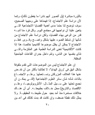 ‫ﺒﺎﻟﺜﻭﺭﺓ ﻤﺒﺎﺸﺭﺓ )ﺒل ﺃﺘﺼﻭﺭ ﺃﻨﻬﻡ ﻨﺎﺩﺭﺍ ﻤﺎ ﻴﻔﻌﻠﻭﻥ ﺫﻟﻙ(، ﻭﺇﻨﻤﺎ‬
                      ‫ﹰ‬
‫ﻷﻥ ﺩﺭﺍﺴﺔ ﻋﻠﻡ ﺍﻻﺠﺘﻤﺎﻉ، ﺇﺫﺍ ﻓﻬﻤﻨﺎﻫﺎ ﻋﻠﻰ ﻭﺠﻬﻬﺎ ﺍﻟﺼﺤﻴﺢ،‬
‫ﺴﻭﻑ ﺘﻭﻀﺢ ﻟﻨﺎ ﺤﺘﻤﺎ ﻤﺩﻯ ﺃﻫﻤﻴﺔ ﺍﻟﻘﻀﺎﻴﺎ ﺍﻻﺠﺘﻤﺎﻋﻴﺔ ﺍﻟﺘـﻰ‬
                                    ‫ﹰ‬
‫ﻴﺘﻌﻴﻥ ﻋﻠﻴﻨﺎ ﺃﻥ ﻨﻭﺍﺠﻬﻬﺎ ﻓﻰ ﻤﺠﺘﻤﻊ ﺍﻟﻴﻭﻡ. ﻭﻜل ﻓﺭﺩ ﻤﻨﺎ ﻟﺩﻴـﻪ‬
‫ﻗﺩﺭ ﻤﻥ ﺍﻟﻭﻋﻰ ﺒﻬﺫﻩ ﺍﻟﻘﻀﺎﻴﺎ، ﻭﻟﻜﻥ ﺩﺭﺍﺴﺔ ﻋﻠﻡ ﺍﻻﺠﺘﻤﺎﻉ ﻤﻥ‬
‫ﺸﺄﻨﻬﺎ ﺃﻥ ﺘﺴﻠﻁ ﺍﻟﻀﻭﺀ ﻋﻠﻴﻬﺎ ﺒﺸﻜل ﻭﺍﻀـﺢ ﻭﻗـﻭﻯ. ﻓﻌﻠـﻡ‬
‫ﺍﻻﺠﺘﻤﺎﻉ ﻻ ﻴﻤﻜﻥ ﺃﻥ ﻴﻅل ﻤﻭﻀﻭﻋﺎ ﺃﻜﺎﺩﻴﻤﻴﺎ ﺨﺎﻟﺼﹰ، ﻫﺫﺍ ﺇﺫﺍ‬
         ‫ﺎ‬     ‫ﹰ‬        ‫ﹰ‬
‫ﻜﺎﻨﺕ "ﺍﻷﻜﺎﺩﻴﻤﻴﺔ" ﺘﻌﻨﻰ ﺍﻟﺩﺭﺍﺴﺔ ﺍﻟﻌﻠﻤﻴﺔ ﻏﻴﺭ ﺍﻟﻤﻠﺘﺯﻤﺔ ﻭﺍﻟﺘـﻰ‬
‫ﺘﻨﺄﻯ ﺒﻨﻔﺴﻬﺎ ﻋﻥ ﺍﻟﻨﺎﺱ، ﻭﺘﺘﻡ ﺩﺍﺨل ﺠﺩﺭﺍﻥ ﺍﻟﻘﺎﻋﺎﺕ ﺍﻟﺠﺎﻤﻌﻴﺔ‬
                                                  ‫ﺍﻟﻤﻐﻠﻘﺔ.‬
‫ﺇﻥ ﻋﻠﻡ ﺍﻻﺠﺘﻤﺎﻉ ﻟﻴﺱ ﻤﻥ ﺍﻟﻤﻭﻀﻭﻋﺎﺕ ﺍﻟﺘﻰ ﺘﻘﺩﻡ ﻤﻠﻔﻭﻓﺔ‬
‫ﺒﺸﻜل ﺃﻨﻴﻕ ﻓﻰ "ﻭﺭﻕ ﺍﻟﻬﺩﺍﻴﺎ"، ﻻ ﺘﻁﺎﻟﺒﻨﺎ ﺒﺄﻜﺜﺭ ﻤﻥ ﺃﻥ ﻨﻔـﺽ‬
‫ﻋﻨﻬﺎ ﻫﺫﺍ ﺍﻟﻐﻼﻑ ﺍﻟﻤﺯﺭﻜﺵ ﻭﻨﺴـﺘﻌﻤﻠﻬﺎ. ﻭﻋﻠـﻡ ﺍﻻﺠﺘﻤـﺎﻉ‬
‫ﺒﺎﻟﺫﺍﺕ ﺸﺄﻨﻪ ﺸﺄﻥ ﺴﺎﺌﺭ ﺍﻟﻌﻠﻭﻡ ﺍﻻﺠﺘﻤﺎﻋﻴﺔ )ﺍﻟﺘـﻰ ﻴﻤﻜـﻥ ﺃﻥ‬
‫ﻨﺠﻤﻊ ﺘﺤﺘﻬﺎ ﻋﻠﻰ ﺴـﺒﻴل ﺍﻟﻤﺜـﺎل: ﺍﻷﻨﺜﺭﻭﺒﻭﻟﻭﺠﻴـﺎ، ﻭﻋﻠـﻡ‬
‫ﺍﻻﻗﺘﺼﺎﺩ ﻭﺍﻟﺘﺎﺭﻴﺦ( ﻤﺤل ﺨـﻼﻑ ﺒﻁﺒﻴﻌﺘـﻪ. ﺃﻯ ﺃﻥ ﻫﻨـﺎﻙ‬
‫ﺨﻼﻓﺎﺕ ﻤﺴﺘﻤﺭﺓ ﻤﻨﺫ ﺃﻤﺩ ﺒﻌﻴﺩ ﺤﻭل ﻁﺒﻴﻌﺘـﻪ ﺍﻟﺤﻘﻴﻘﻴـﺔ. ﻭﻻ‬
‫ﻴﻤﺜل ﺫﻟﻙ ﻨﻘﻁﺔ ﻀﻌﻑ، ﻭﺇﻥ ﻜﺎﻨﺕ ﻗﺩ ﺒﺩﺕ ﻜﺫﻟﻙ ﻓﻰ ﺃﻋـﻴﻥ‬

                           ‫٠٢‬
 