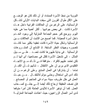 ‫ﺍﻟﻨﻭﻭﻴﺔ ﻤﻥ ﻨﻤﻁ ﺍﻷﺴﺭﺓ ﺍﻟﻤﻤﺘﺩﺓ، ﺃﻭ ﺃﻥ ﺫﻟﻙ ﻜﺎﻥ ﻫﻭ ﺍﻟﻭﻀـﻊ‬
‫ﻋﻠﻰ ﺍﻷﻗل ﻁﻭﺍل ﺍﻟﻘﺭﻭﻥ ﺍﻟﺘﻰ ﺴﺒﻘﺕ ﺍﻟﺒﺩﺍﻴﺎﺕ ﺍﻷﻭﻟﻰ ﻟﺘﺸـﻜل‬
‫ﺍﻟﺭﺃﺴﻤﺎﻟﻴﺔ، ﻋﻠﻰ ﺍﻟﺭﻏﻡ ﻤﻥ ﺃﻥ ﺍﻟﻌﻼﻗﺎﺕ ﺍﻟﻘﺭﺍﺒﻴﺔ ﺩﺍﺨل ﻫـﺫﻩ‬
‫ﺍﻷﺴﺭﺓ ﻜﺎﻨﺕ – ﻓﻰ ﺒﻌﺽ ﺠﻭﺍﻨﺒﻬﺎ – ﺃﻜﺜﺭ ﺃﻫﻤﻴﺔ ﻤﻤﺎ ﻫﻰ ﻋﻠﻴﻪ‬
‫ﺍﻟﻴﻭﻡ. ﻭﻴﺭﺠﻊ ﻜﺒﺭ ﺤﺠﻡ ﺍﻟﺠﻤﺎﻋﺔ ﺍﻟﻤﻨﺯﻟﻴﺔ ﺇﻟﻰ ﻭﺠﻭﺩ ﺍﻟﺨـﺩﻡ‬
‫ﺩﺍﺨل ﺃﺴﺭﺓ ﺍﻟﻤﻌﻴﺸﺔ. ﻜﻤﺎ ﺃﺼﺒﺢ ﻤﻥ ﺍﻟﺜﺎﺒﺕ ﺃﻥ ﺍﻟﻌﻼﻗﺎﺕ ﺒـﻴﻥ‬
‫ﺍﻟﺭﺃﺴﻤﺎﻟﻴﺔ ﻭﺸﻜل ﺤﻴﺎﺓ ﺍﻷﺴﺭﺓ ﻜﺎﻨﺕ ﺘﻌﻘﻴﺩﺍ ﺒﻜﺜﻴﺭ ﻤﻤﺎ ﻜﺎﻨـﺕ‬
                  ‫ﹰ‬
‫ﺘﺘﺼﻭﺭﻩ ﻭﺠﻬﺎﺕ ﺍﻟﻨﻅﺭ ﺍﻟﺴﺎﺒﻘﺔ. ﺇﺫ ﺍﻟﺸﺎﺌﻊ ﺃﻥ ﺍﻟﻤﺸـﺭﻭﻋﺎﺕ‬
‫ﺍﻟﺭﺃﺴﻤﺎﻟﻴﺔ – ﻓﻰ ﺒﺩﺍﻴﺔ ﻅﻬﻭﺭﻫﺎ ﻜﺎﻨﺕ ﺘﻌﻤـﺩ – ﻋﻠـﻰ ﺴـﺒﻴل‬
‫ﺍﻟﻤﺜﺎل - ﺇﻟﻰ ﺘﺸﻐﻴل ﺍﻷﺴﺭﺓ ﻜﻜل ﻓﻰ ﻤﺼﺎﻨﻌﻬﺎ، ﺃﻯ ﺃﻨﻬﺎ ﻟـﻡ‬
‫ﺘﻜﻥ ﺘﻌﺘﻤﺩ ﻋﻠﻴﻬﻡ ﻜﺄﻓﺭﺍﺩ – ﻤﺘﻭﺍﻓﻘﺔ ﻓـﻰ ﺫﻟـﻙ ﻤـﻊ ﺍﻻﺘﺠـﺎﻩ‬
‫ﺍﻟﺘﻘﻠﻴﺩﻯ ﺍﻟﺫﻯ ﻴﺭﻯ ﺃﻥ ﻋﻠﻰ ﺍﻷﻁﻔﺎل - ﺸﺄﻨﻬﻡ ﺸـﺄﻥ ﺍﻟﻜﺒـﺎﺭ‬
‫ﺘﻤﺎﻤﹰ – ﺃﻥ ﻴﺸﺎﺭﻜﻭﺍ ﻓﻰ ﺍﻟﻌﻤل ﺍﻟﻤﻨﺘﺞ. ﻭﻋﻠﻰ ﺍﻟﺭﻏﻡ ﻤـﻥ ﺃﻥ‬
                                                  ‫ﺎ‬
‫ﺫﻟﻙ ﺃﺩﻯ ﺇﻟﻰ ﺍﺴﺘﻐﻼل ﻭﺤﺸﻰ ﻤﺅﻟﻡ ﻟﻸﻁﻔـﺎل – ﻤـﻥ ﺤﻴـﺙ‬
‫ﺍﻟﻌﻤل ﻓﻰ ﻅل ﻅﺭﻭﻑ ﺴﻴﺌﺔ ﺴﻭﺍﺀ ﻓﻰ ﺍﻟﻤﻨﺎﺠﻡ ﺃﻭ ﺍﻟﻤﺼﺎﻨﻊ –‬
‫ﻓﺈﻥ ﻨﺼﻑ ﺍﻟﺤﻘﻴﻘﺔ ﺇﺭﺠﺎﻉ ﺫﻟﻙ ﺃﻴﻀﺎ ﺇﻟـﻰ ﺠﺸـﻊ ﺃﺼـﺤﺎﺏ‬
‫ﺍﻟﻌﻤل. ﻜﻤﺎ ﺃﻥ ﺘﻭﻓﻴﺭ ﺍﻷﺴﺭﺓ ﻟﻸﻴﺩﻯ ﺍﻟﻌﺎﻤﻠﺔ ﻜﺎﻥ ﺃﻤﺭﺍ ﻤﺘﻭﻗﻌﺎ‬
‫ﹰ‬      ‫ﹰ‬
‫ﻟﺩﻯ ﺃﺴﺭ ﺍﻟﻌﻤﺎل ﺍﻟﺯﺭﺍﻋﻴﻴﻥ، ﺤﻴﺙ ﺍﻋﺘﺎﺩﺕ ﺍﻟﺠﻤﺎﻋﺔ ﺍﻟﻤﻨﺯﻟﻴـﺔ‬

                         ‫٩٤١‬
 