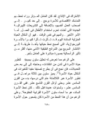 ‫ﺍﻻﺸﺘﺭﺍﻙ ﻓﻰ ﺍﻹﻨﺘﺎﺝ. ﻟﻘﺩ ﻜﺎﻥ ﺍﻟﻌﺎﻤل ﺍﻟﻤـﺅﺜﺭ ﻭﺭﺍﺀ ﺘﺤﻁـﻴﻡ‬
‫ﺍﻟﺘﻤﺎﺴﻙ ﺍﻻﻗﺘﺼﺎﺩﻯ ﻟﻸﺴﺭﺓ ﻴﺭﺠﻊ – ﺇﻟﻰ ﺤﺩ ﻜﺒﻴـﺭ – ﺇﻟـﻰ‬
‫ﺃﺼﺤﺎﺏ ﺍﻟﻌﻤل ﺃﻨﻔﺴﻬﻡ، ﺒﺎﻹﻀﺎﻓﺔ ﺇﻟﻰ ﺍﻟﺘﺸﺭﻴﻌﺎﺕ ﺍﻟﻠﻴﺒﺭﺍﻟﻴـﺔ‬
‫ﺍﻟﺠﺩﻴﺩﺓ ﺍﻟﺘﻰ ﺃﺨﺫﺕ ﺘﺤﺭﻡ ﺍﺴﺘﺨﺩﺍﻡ ﺍﻷﻁﻔﺎل ﻓﻰ ﺍﻟﻌﻤـل. ﺃﻤـﺎ‬
‫ﺍﻷﻤﺭ ﺍﻷﺨﻴﺭ – ﻭﺍﻟﻤﻬﻡ ﻓﻰ ﻨﻔﺱ ﺍﻟﻭﻗﺕ – ﻓﻬﻭ ﺃﻥ ﺃﺸﻜﺎل ﺍﻟﺤﻴﺎﺓ‬
‫ﺍﻟﻤﻨﺯﻟﻴﺔ ﺍﻟﺴﺎﺌﺩﺓ ﺍﻟﻴﻭﻡ ﻗـﺩ ﺘـﺄﺜﺭﺕ ﺘـﺄﺜﺭﺍ ﻜﺒﻴـﺭﺍ ﺒﺎﻷﺴـﺭﺓ‬
           ‫ﹰ‬      ‫ﹰ‬
‫ﺍﻟﺒﻭﺭﺠﻭﺍﺯﻴﺔ، ﺍﻟﺘﻰ ﺃﺼﺒﺢ ﻨﻤﻁ ﺤﻴﺎﺘﻬﺎ ﻴﺄﺨـﺫ ﻁﺭﻴﻘـﺔ ﺇﻟـﻰ‬
‫ﺍﻻﻨﺘﺸﺎﺭ ﺍﻟﺴﺭﻴﻊ ﺒﻴﻥ ﺍﻟﺸﺭﺍﺌﺢ ﺍﻟﻁﺒﻘﻴﺔ ﺍﻷﺩﻨﻰ ﻤﻨﻬﺎ، ﺃﻜﺜﺭ ﻤـﻥ‬
           ‫ﺘﺄﺜﻴﺭ ﺍﻟﺭﺃﺴﻤﺎﻟﻴﺔ ﺒﺼﻭﺭﺓ ﻤﺒﺎﺸﺭﺓ ﻋﻠﻰ ﺍﻟﻌﺎﻤل ﺒﺄﺠﺭ.‬
‫ﻋﻠﻰ ﺍﻟﺭﻏﻡ ﻤﻤﺎ ﺘﻌﺭﺽ ﻟﻪ ﺘﺤﻠﻴل ﺴﺘﻭﻥ ‪ Stone‬ﻟﺘﻁﻭﺭ‬
‫ﺤﻴﺎﺓ ﺍﻷﺴﺭﺓ ﻓﻰ ﻟﻨﺩﻥ ﻤﻥ ﺍﻨﺘﻘﺎﺩﺍﺕ، ﻭﺤﺎﺠﺘﻪ ﺇﻟﻰ ﺇﻟﻰ ﺒﻌـﺽ‬
‫ﺍﻟﺘﻌﺩﻴﻼﺕ، ﻓﺈﻥ ﻨﺠﺢ ﻓﻰ ﺃﻥ ﻴﻁﺭﺡ ﺘﺼﻨﻴﻔﺎ ﻤﻔﻴﺩﺍ ﻟﻠﺘﻐﻴﺭﺍﺕ ﻓﻰ‬
            ‫ﹰ‬     ‫ﹰ‬
‫ﺃﺸﻜﺎل ﺤﻴﺎﺓ ﺍﻷﺴﺭﺓ)٢(. ﻴﻤﻴﺯ ﺴﺘﻭﻥ ﺒﻴﻥ ﺜﻼﺜﺔ ﻤﺭﺍﺤـل ﻓـﻰ‬
‫ﺘﻁﻭﺭ ﺍﻷﺴﺭﺓ ﻋﺒﺭ ﺍﻟﺜﻼﺜﻤﺎﺌﺔ ﻋﺎﻡ ﺍﻟﺘﻰ ﺩﺭﺴﻬﺎ، ﺒﺩﺀ ﻤﻥ ﺍﻟﻘﺭﻥ‬
‫ﺍﻟﺴﺎﺩﺱ ﻋﺸﺭ ﻭﺤﺘﻰ ﺃﻭﺍﺌل ﺍﻟﻘﺭﻥ ﺍﻟﺘﺎﺴﻊ ﻋﺸﺭ. ﻓﻔﻰ ﺍﻟﻘـﺭﻥ‬
‫ﺍﻟﺴﺎﺩﺱ ﻋﺸﺭ- ﻭﻟﺴﻨﻭﺍﺕ ﻋﺩﻴﺩﺓ ﻗﺒل ﺫﻟﻙ – ﻜﺎﻥ ﻨﻤﻁ ﺍﻷﺴﺭﺓ‬
‫ﺍﻟﺴﺎﺌﺩ، ﻫﻭ ﻤﺎ ﺃﺴﻤﺎﻩ ﺴﺘﻭﻥ "ﺍﻷﺴﺭﺓ ﺍﻟﻘﺭﺍﺒﻴﺔ ﺍﻟﻤﻔﺘﻭﺤﺔ". ﻭﻋﻠﻰ‬
‫ﺍﻟﺭﻏﻡ ﻤﻥ ﺃﻥ ﻫﺫﺍ ﺍﻟﻨﻤﻁ ﻤﻥ ﺍﻷﺴﺭﺓ ﻜﺎﻥ ﻴﺘﻤﺤﻭﺭ ﺤﻭل ﺍﻷﺴﺭﺓ‬

                          ‫٠٥١‬
 