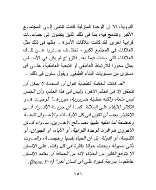 ‫ﺍﻟﻨﻭﻭﻴﺔ، ﺇﻻ ﺃﻥ ﺍﻟﻭﺤﺩﺓ ﺍﻟﻤﻨﺯﻟﻴﺔ ﻜﺎﻨﺕ ﺘﻨﺘﻤﻰ ﺇﻟـﻰ ﺍﻟﻤﺠﺘﻤـﻊ‬
‫ﺍﻷﻜﺒﺭ ﻭﺘﻨﺩﻤﺞ ﻓﻴﻪ، ﺒﻤﺎ ﻓﻰ ﺫﻟﻙ ﺍﻟﺫﻴﻥ ﻴﻨﺘﻤﻭﻥ ﺇﻟﻰ ﺠﻤﺎﻋـﺎﺕ‬
‫ﻗﺭﺍﺒﻴﺔ ﺃﺨﺭﻯ. ﻟﻘﺩ ﻜﺎﻨﺕ ﻋﻼﻗﺎﺕ ﺍﻷﺴﺭﺓ – ﻤﺜﻠﻬﺎ ﻓﻰ ﺫﻟﻙ ﻤﺜل‬
‫ﺍﻟﻌﻼﻗﺎﺕ ﻓﻰ ﺍﻟﻤﺠﺘﻤﻊ ﺍﻟﻜﺒﻴﺭ- ﺘﺨﺘﻠـﻑ ﺠـﺫﺭﻴﹰ ﻋـﻥ ﺘﻠـﻙ‬
           ‫ﺎ‬
‫ﺍﻟﻌﻼﻗﺎﺕ ﺍﻟﺘﻰ ﺴﺎﺩﺕ ﻓﻴﻤﺎ ﺒﻌﺩ. ﻓﺎﻟﺯﻭﺍﺝ ﻟﻡ ﻴﻜﻥ ﻓﻰ ﺍﻷﺴـﺎﺱ‬
‫ﻴﻤﺜل ﻤﺤﻭﺭﺍ ﻟﻼﺭﺘﺒﺎﻁ ﺍﻟﻌﺎﻁﻔﻰ ﺃﻭ ﺍﻟﺘﺒﻌﻴﺔ ﺍﻟﻌﺎﻁﻔﻴﺔ، ﻋﻠـﻰ ﺃﻯ‬
                                             ‫ﹰ‬
 ‫ﻤﺴﺘﻭﻯ ﻤﻥ ﻤﺴﺘﻭﻴﺎﺕ ﺍﻟﺒﻨﺎﺀ ﺍﻟﻁﺒﻘﻰ. ﻭﻴﻘﻭل ﺴﺘﻭﻥ ﻓﻰ ﺫﻟﻙ:-‬
‫"ﻟﻘﺩ ﻜﺎﻨﺕ ﺍﻟﺤﻜﻤﺔ ﺍﻟﺘﻘﻠﻴﺩﻴﺔ ﺘﻘﻭل ﺃﻥ ﺍﻟﺴﻌﺎﺩﺓ ﻻ ﻴﻤﻜﻥ ﺃﻥ‬
‫ﺘﺘﺤﻘﻕ ﺇﻻ ﻓﻰ ﺍﻟﻌﺎﻟﻡ ﺍﻵﺨﺭ، ﻭﻟﻴﺱ ﻓﻰ ﻫﺫﺍ ﺍﻟﻌﺎﻟﻡ، ﻭﺃﻥ ﺍﻟﺠﻨﺱ‬
‫ﻟﻴﺱ ﻤﺘﻌﺔ، ﻭﻟﻜﻨﻪ ﺨﻁﻴﺌﺔ ﻀﺭﻭﺭﻴﺔ، ﻤﺒﺭﺭﻫـﺎ ﺍﻟﻭﺤﻴـﺩ ﻫـﻭ‬
‫ﺍﻟﺘﻜﺎﺜﺭ ﻟﻺﺒﻘﺎﺀ ﻋﻠﻰ ﺍﻟﺴﻼﻟﺔ. ﻜﻤـﺎ ﺃﻥ ﺤﺭﻴـﺔ ﺍﻷﻓـﺭﺍﺩ ﻓـﻰ‬
‫ﺍﻻﺨﺘﻴﺎﺭ ﻴﺠﺏ ﺃﻥ ﺘﻜﻭﻥ ﻓﻰ ﻜل ﺍﻷﻭﻗـﺎﺕ ﻭﺍﻷﺤـﻭﺍل ﺘﺎﺒﻌـﺔ‬
‫ﻭﺨﺎﻀﻌﺔ ﻟﻤﺎ ﺘﻤﻠﻴﻪ ﻋﻠﻴﻬﺎ ﻤﺼـﺎﻟﺢ ﺍﻵﺨـﺭﻴﻥ، ﺴـﻭﺍﺀ ﻜـﺎﻥ‬
‫ﺍﻵﺨﺭﻭﻥ ﻫﻡ ﺃﻓﺭﺍﺩ ﺍﻟﻭﺤﺩﺓ ﺍﻟﻘﺭﺍﺒﻴﺔ، ﺃﻭ ﺍﻷﺒﺎﺀ، ﺃﻭ ﺍﻟﺠﻴﺭﺍﻥ، ﺃﻭ‬
‫ﺍﻟﻜﻨﻴﺴﺔ، ﺃﻭ ﺍﻟﺩﻭﻟﺔ. ﺒل ﺃﻥ ﺍﻟﺤﻴﺎﺓ ﻨﻔﺴﻬﺎ ﺭﺨﻴﺼـﺔ، ﻭﺍﻟﻤـﻭﺕ‬
‫ﻴﺄﺘﻰ ﺒﺴﻬﻭﻟﺔ ﻭﻴﺤﺩﺙ ﺤﻭﻟﻨﺎ ﺒﻜﺜﺭﺓ ﻓﻰ ﻜل ﻭﻗﺕ. ﻋﻠﻰ ﺍﻹﻨﺴﺎﻥ‬
‫ﺃﻻ ﻴﺘﻭﻗﻊ ﺍﻟﻜﺜﻴﺭ ﻤﻥ ﺍﻟﺤﻴﺎﺓ، ﻷﻨﻪ ﻤﻥ ﺍﻟﺤﻤﺎﻗﺔ ﺃﻥ ﻴﻌﺘﻤﺩ ﺍﻹﻨﺴﺎﻥ‬
  ‫ﻋﺎﻁﻔﻴـﺎ ﺒﺩﺭﺠﺔ ﻜﺒﻴﺭﺓ ﻋﻠﻰ ﺃﻯ ﺇﻨﺴﺎﻥ ﺁﺨﺭ" )٥:‪.(Stone, P‬‬
                                                   ‫ﹰ‬

                          ‫١٥١‬
 