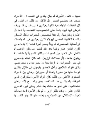 ‫ﻨﺴﺒﻴﺎ – ﺩﺍﺨل ﺍﻷﺴﺭﺓ، ﻟﻡ ﻴﻜﻥ ﻴﺘﺒﺩﻯ ﻓﻰ ﺍﻨﻔﺼـﺎل ﺍﻷﻓـﺭﺍﺩ‬ ‫ﹰ‬
‫ﺠﺴﺩﻴﺎ ﻋﻥ ﺒﻌﻀﻬﻡ ﺍﻟﺒﻌﺽ. ﺒل ﺍﻷﻜﺜﺭ ﻤﻥ ﺫﻟﻙ، ﺃﻥ ﺍﻟﻨﺎﺱ ﻓﻰ‬‫ﹰ‬
‫ﻜل ﺍﻟﻁﺒﻘﺎﺕ ﺍﻻﺠﺘﻤﺎﻋﻴﺔ ﻜﺎﻨﻭﺍ ﻴﻌﻴﺸﻭﻥ ﻓـﻰ ﻅـل ﻅـﺭﻭﻑ‬
‫ﺘﻔﺭﺽ ﻓﻴﻬﺎ ﻗﻴﻭﺩ ﺒﺎﻟﻐﺔ ﻋﻠﻰ ﺍﻟﺨﺼﻭﺼﻴﺔ ﺍﻟﺸﺨﺼـﻴﺔ ﺩﺍﺨـل‬
‫ﺍﻷﺴﺭﺓ ﻭﺨﺎﺭﺠﻬﺎ. ﻭﻟﻡ ﻴﺒﺩﺃ ﺘﺨﺼﻴﺹ ﺍﻟﺤﺠﺭﺍﺕ ﺩﺍﺨل ﺍﻟﻤﺴﻜﻥ‬
‫ﺒﺎﻟﻨﺴﺒﺔ ﻟﻠﻐﺎﻟﺒﻴﺔ ﺍﻟﻌﻅﻤﻰ ﻟﻬﺅﻻﺀ ﺍﻟﺫﻴﻥ ﻴﻌﻴﺸﻭﻥ ﻓﻰ ﺍﻟﻤﺠﺘﻤﻌﺎﺕ‬
‫ﺍﻟﺭﺃﺴﻤﺎﻟﻴﺔ ﺍﻟﻤﻌﺎﺼﺭﺓ، ﻟﻡ ﻴﺒﺩﺃ ﻴﺼﺒﺢ ﺃﻤﺭﺍ ﺸﺎﺌﻌﺎ ﺇﻻ ﺒﺩﺀﺍ ﻤـﻥ‬
     ‫ﹰ‬        ‫ﹰ‬    ‫ﹰ‬
‫ﺍﻟﻘﺭﻥ ﺍﻟﺜﺎﻤﻥ ﻋﺸﺭ ﻭﻓﻴﻤﺎ ﺒﻌﺩ. ﻓﻘﺩ ﻜﺎﻨﺕ ﻤﺴـﺎﻜﻥ ﺍﻷﻏﻨﻴـﺎﺀ‬
‫ﺘﺸﺘﻤل ﻋﻠﻰ ﺍﻟﻌﺩﻴﺩ ﻤﻥ ﺍﻟﺤﺠﺭﺍﺕ، ﻭﻟﻜﻨﻬﺎ ﺘﺘﺴﻡ ﺒﺄﻨﻬﺎ ﻤﺘﺩﺍﺨﻠـﺔ‬
‫ﻭﺒﺩﻭﻥ ﻤﺩﺍﺨل )ﺃﻭ ﺼﺎﻻﺕ ﺘﻭﺯﻴﻊ(، ﻜﻤﺎ ﻜﺎﻥ ﺍﻟﺨﺩﻡ ﻴﻨـﺎﻤﻭﻥ‬
‫ﻓﻰ ﻨﻔﺱ ﺍﻟﺤﺠﺭﺍﺕ، ﺃﻭ ﻗﺭﻴﺒﺎ ﺠﺩﺍ ﻤﻥ ﺤﺠﺭﺍﺕ ﻨﻭﻡ ﻤﺨﺩﻭﻤﻴﻬﻡ.‬
                            ‫ﹰ ﹰ‬
‫ﻭﻜﺎﻥ ﻓﻘﺭﺍﺀ ﺍﻟﻔﻼﺤﻴﻥ ﻭﺃﻫل ﺍﻟﺤﻀﺭ ﻴﻘﻴﻤﻭﻥ ﻓﻰ ﻤﻨﺎﺯل ﻴﺘﻜﻭﻥ‬
‫ﺍﻟﻭﺍﺤﺩ ﻤﻨﻬﺎ ﻤﻥ ﺤﺠﺭﺓ ﻭﺍﺤﺩﺓ ﺃﻭ ﺤﺠﺭﺘﻴﻥ، ﻭﺤﺘﻰ ﺒﻴﻥ ﺃﻓـﺭﺍﺩ‬
‫ﺍﻟﻤﺴﺘﻭﻯ ﺍﻷﻋﻠﻰ ﻤﻥ ﺫﻟﻙ، ﻜﺎﻥ ﺃﻓﺭﺍﺩ ﺍﻷﺴﺭﺓ ﻴﺸﺘﺭﻜﻭﻥ ﻓـﻰ‬
‫ﺍﻟﻐﺭﻗﺔ، ﻭﻟﻡ ﻴﻜـﻥ ﻫﻨـﺎﻙ ﺘﺨﺼـﻴﺹ ﻭﺍﻀـﺢ ﻷﻏـﺭﺍﺽ‬
‫ﺍﺴﺘﺨﺩﺍﻤﻬﺎ، ﻋﻠﻰ ﻨﺤﻭ ﻤﺎ ﺤﺩﺙ ﺒﻌﺩ ﺫﻟﻙ. ﻭﺤﺘﻰ ﻗﺒﻴل ﺍﻟﻘـﺭﻥ‬
‫ﺍﻟﺜﺎﻤﻥ ﻋﺸﺭ – ﻭﻜﻤﺎ ﻴﺫﻜﺭ ﺁﺭﻴﺯ – ﻟﻡ ﺘﻜﻥ ﺍﻷﺴﺭﺓ ﻗـﺩ ﺒـﺩﺃﺕ‬
‫ﺘﻌﺭﻑ ﺍﻻﺴﺘﻘﻼل ﻋﻥ ﺍﻟﻤﺠﺘﻤﻊ، ﻭﺇﺒﻌﺎﺩﻩ ﻋﻨﻬﺎ ﻟﺘـﻭﻓﺭ ﻟﻨﻔﺴـﻬﺎ‬

                         ‫٣٥١‬
 