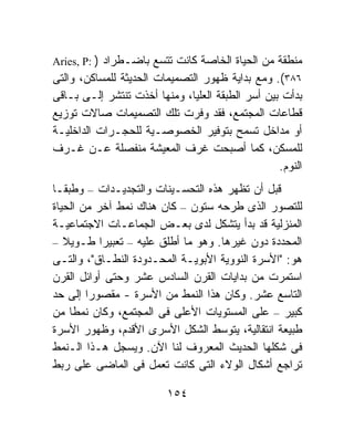 ‫ﻤﻨﻁﻘﺔ ﻤﻥ ﺍﻟﺤﻴﺎﺓ ﺍﻟﺨﺎﺼﺔ ﻜﺎﻨﺕ ﺘﺘﺴﻊ ﺒﺎﻀـﻁﺭﺍﺩ ) :‪Aries, P‬‬
‫٦٨٣(. ﻭﻤﻊ ﺒﺩﺍﻴﺔ ﻅﻬﻭﺭ ﺍﻟﺘﺼﻤﻴﻤﺎﺕ ﺍﻟﺤﺩﻴﺜﺔ ﻟﻠﻤﺴﺎﻜﻥ، ﻭﺍﻟﺘﻰ‬
‫ﺒﺩﺃﺕ ﺒﻴﻥ ﺃﺴﺭ ﺍﻟﻁﺒﻘﺔ ﺍﻟﻌﻠﻴﺎ، ﻭﻤﻨﻬﺎ ﺃﺨﺫﺕ ﺘﻨﺘﺸﺭ ﺇﻟـﻰ ﺒـﺎﻗﻰ‬
‫ﻗﻁﺎﻋﺎﺕ ﺍﻟﻤﺠﺘﻤﻊ، ﻓﻘﺩ ﻭﻓﺭﺕ ﺘﻠﻙ ﺍﻟﺘﺼﻤﻴﻤﺎﺕ ﺼﺎﻻﺕ ﺘﻭﺯﻴﻊ‬
‫ﺃﻭ ﻤﺩﺍﺨل ﺘﺴﻤﺢ ﺒﺘﻭﻓﻴﺭ ﺍﻟﺨﺼﻭﺼـﻴﺔ ﻟﻠﺤﺠـﺭﺍﺕ ﺍﻟﺩﺍﺨﻠﻴـﺔ‬
‫ﻟﻠﻤﺴﻜﻥ، ﻜﻤﺎ ﺃﺼﺒﺤﺕ ﻏﺭﻑ ﺍﻟﻤﻌﻴﺸﺔ ﻤﻨﻔﺼﻠﺔ ﻋـﻥ ﻏـﺭﻑ‬
                                                  ‫ﺍﻟﻨﻭﻡ.‬
‫ﻗﺒل ﺃﻥ ﺘﻅﻬﺭ ﻫﺫﻩ ﺍﻟﺘﺤﺴـﻴﻨﺎﺕ ﻭﺍﻟﺘﺠﺩﻴـﺩﺍﺕ – ﻭﻁﺒﻘـﺎ‬
‫ﹰ‬
‫ﻟﻠﺘﺼﻭﺭ ﺍﻟﺫﻯ ﻁﺭﺤﻪ ﺴﺘﻭﻥ – ﻜﺎﻥ ﻫﻨﺎﻙ ﻨﻤﻁ ﺁﺨﺭ ﻤﻥ ﺍﻟﺤﻴﺎﺓ‬
‫ﺍﻟﻤﻨﺯﻟﻴﺔ ﻗﺩ ﺒﺩﺃ ﻴﺘﺸﻜل ﻟﺩﻯ ﺒﻌـﺽ ﺍﻟﺠﻤﺎﻋـﺎﺕ ﺍﻻﺠﺘﻤﺎﻋﻴـﺔ‬
‫ﺍﻟﻤﺤﺩﺩﺓ ﺩﻭﻥ ﻏﻴﺭﻫﺎ. ﻭﻫﻭ ﻤﺎ ﺃﻁﻠﻕ ﻋﻠﻴﻪ – ﺘﻌﺒﻴﺭﺍ ﻁـﻭﻴ ﹰ –‬
   ‫ﻼ‬       ‫ﹰ‬
‫ﻫﻭ: "ﺍﻷﺴﺭﺓ ﺍﻟﻨﻭﻭﻴﺔ ﺍﻷﺒﻭﻴـﺔ ﺍﻟﻤﺤـﺩﻭﺩﺓ ﺍﻟﻨﻁـﺎﻕ"، ﻭﺍﻟﺘـﻰ‬
‫ﺍﺴﺘﻤﺭﺕ ﻤﻥ ﺒﺩﺍﻴﺎﺕ ﺍﻟﻘﺭﻥ ﺍﻟﺴﺎﺩﺱ ﻋﺸﺭ ﻭﺤﺘﻰ ﺃﻭﺍﺌل ﺍﻟﻘﺭﻥ‬
‫ﺍﻟﺘﺎﺴﻊ ﻋﺸﺭ. ﻭﻜﺎﻥ ﻫﺫﺍ ﺍﻟﻨﻤﻁ ﻤﻥ ﺍﻷﺴﺭﺓ - ﻤﻘﺼﻭﺭﺍ ﺇﻟﻰ ﺤﺩ‬
        ‫ﹰ‬
‫ﻜﺒﻴﺭ – ﻋﻠﻰ ﺍﻟﻤﺴﺘﻭﻴﺎﺕ ﺍﻷﻋﻠﻰ ﻓﻰ ﺍﻟﻤﺠﺘﻤﻊ، ﻭﻜﺎﻥ ﻨﻤﻁﺎ ﻤﻥ‬
    ‫ﹰ‬
‫ﻁﺒﻴﻌﺔ ﺍﻨﺘﻘﺎﻟﻴﺔ، ﻴﺘﻭﺴﻁ ﺍﻟﺸﻜل ﺍﻷﺴﺭﻯ ﺍﻷﻗﺩﻡ، ﻭﻅﻬﻭﺭ ﺍﻷﺴﺭﺓ‬
‫ﻓﻰ ﺸﻜﻠﻬﺎ ﺍﻟﺤﺩﻴﺙ ﺍﻟﻤﻌﺭﻭﻑ ﻟﻨﺎ ﺍﻵﻥ. ﻭﻴﺴﺠل ﻫـﺫﺍ ﺍﻟـﻨﻤﻁ‬
‫ﺘﺭﺍﺠﻊ ﺃﺸﻜﺎل ﺍﻟﻭﻻﺀ ﺍﻟﺘﻰ ﻜﺎﻨﺕ ﺘﻌﻤل ﻓﻰ ﺍﻟﻤﺎﻀﻰ ﻋﻠﻰ ﺭﺒﻁ‬

                         ‫٤٥١‬
 