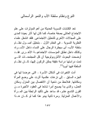 ‫ﺍﻟﻨﻭﻉ ﻭﻨﻅﺎﻡ ﺴﻠﻁﺔ ﺍﻷﺏ ﻭﺍﻟﻨﻤﻭ ﺍﻟﺭﺃﺴﻤﺎﻟﻰ‬


‫ﺘﻌﺩ ﺍﻟﻜﺘﺎﺒﺎﺕ ﺍﻟﻨﺴﻭﻴﺔ ﺍﻟﺤﺩﻴﺜﺔ ﻤﻥ ﺃﻫﻡ ﺍﻟﻤﺅﺜﺭﺍﺕ ﻋﻠﻰ ﻋﻠﻡ‬
‫ﺍﻻﺠﺘﻤﺎﻉ ﺍﻟﻌﺎﺌﻠﻰ ﺒﺼﻔﺔ ﺨﺎﺼﺔ، ﻜﻤﺎ ﻜﺎﻥ ﻟﻬﺎ ﺁﺜﺎﺭ ﺒﻌﻴﺩﺓ ﺍﻟﻤﺩﻯ‬
‫ﻋﻠﻰ ﺍﻟﻤﺠﺎﻻﺕ ﺍﻷﺨﺭﻯ ﻟﻠﺘﺤﻠﻴل ﺍﻻﺠﺘﻤﺎﻋﻰ. ﻓﻠﻘﺩ ﺍﻨﺸﻐل ﻋﻠﻤﺎﺀ‬
‫ﺍﻟﻨﻅﺭﻴﺔ ﺍﻟﻨﺴﻭﻴﺔ – ﻓﻰ ﺍﻟﻤﻘﺎﻡ ﺍﻷﻭل – ﺒﺘﺤﻠﻴل ﺃﺼـﻭل ﻨﻅـﺎﻡ‬
‫ﺴﻠﻁﺔ ﺍﻷﺏ، ﺃﻯ ﺴﻴﻁﺭﺓ ﺍﻟﺭﺠﺎل ﻋﻠﻰ ﺍﻟﻨﺴﺎﺀ ﺩﺍﺨل ﺍﻷﺴـﺭﺓ،‬
‫ﻭﻜﺫﻟﻙ ﺩﺍﺨل ﻨﻁﺎﻕ ﺍﻟﻤﺅﺴﺴﺎﺕ ﺍﻻﺠﺘﻤﺎﻋﻴـﺔ ﺍﻷﺨـﺭﻯ. ﻓﻘـﺩ‬
‫ﺃﻭﻀﺤﺕ ﺍﻟﺒﺤﻭﺙ ﺍﻷﻨﺜﺭﻭﺒﻭﻟﻭﺠﻴﺔ ﺃﻥ ﻜل ﺍﻟﻤﺠﺘﻤﻌـﺎﺕ ﺍﻟﺘـﻰ‬
‫ﺘﻤﺕ ﺩﺭﺍﺴﺘﻬﺎ ﺩﺭﺍﺴﺔ ﺩﻗﻴﻘﺔ ﻴﻤﻜﻥ ﺍﻟﺭﻜﻭﻥ ﺇﻟﻴﻬﺎ، ﻜـﺎﻥ ﻨﻅـﺎﻡ‬
                                     ‫ﺍﻟﺴﻠﻁﺔ ﻓﻴﻬﺎ ﺃﺒﻭﻴﺎ)٤(.‬
‫ﺃﺩﺕ ﺍﻟﺘﻐﻴﺭﺍﺕ ﻓﻰ ﺃﺸﻜﺎل ﺍﻷﺴﺭﺓ – ﺍﻟﺘﻰ ﻋﺭﻀﻨﺎ ﻟﻬﺎ ﻓﻰ‬
‫ﺍﻟﺠﺯﺀ ﺍﻟﺴﺎﺒﻕ – ﺇﻟﻰ ﻨﺯﻋﺎﺕ ﻋﻜﺴﻴﺔ ﺃﺜﺭﺕ ﻋﻠﻰ ﻭﻀﻊ ﺍﻟﻤﺭﺃﺓ‬
‫ﻭﻤﻜﺎﻨﺘﻬﺎ. ﻓﻨﻼﺤﻅ ﻤﻥ ﻨﺎﺤﻴﺔ ﺃﻥ ﺍﻻﻨﻔﺼﺎل ﺒﻴﻥ ﺍﻟﻤﻨﺯل ﻭﻤﻜﺎﻥ‬
‫ﺍﻟﻌﻤل، ﻭﺍﻟﺫﻯ ﺒﺩﺃ ﻴﺼﺒﺢ ﺃﻤﺭﺍ ﺸﺎﺌﻌﺎ ﻓﻰ ﺍﻟﻌﻘﻭﺩ ﺍﻷﺨﻴﺭﺓ ﻤـﻥ‬
                        ‫ﹰ‬    ‫ﹰ‬
‫ﺍﻟﻘﺭﻥ ﺍﻟﺘﺎﺴﻊ ﻋﺸﺭ، ﻗﺩ ﺴﺎﻋﺩ ﻋﻠﻰ ﺘﺄﻜﻴﺩ ﺍﻟﺭﺍﺒﻁﺔ ﺒﻴﻥ ﺍﻟﻤـﺭﺃﺓ‬
‫ﻭﺍﻷﻋﻤﺎل ﺍﻟﻤﻨﺯﻟﻴﺔ. ﻭﻤﺭﺓ ﺜﺎﻨﻴﺔ ﻴﺒﺩﻭ ﻫﺫﺍ ﻜﻤﺎ ﻟﻭ ﻜـﺎﻥ ﻫـﺫﺍ‬

                          ‫٧٥١‬
 