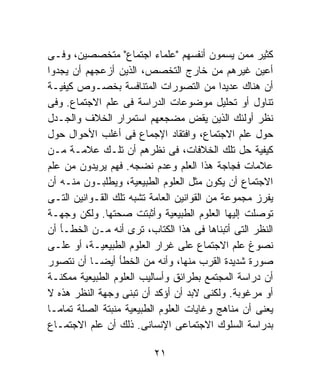 ‫ﻜﺜﻴﺭ ﻤﻤﻥ ﻴﺴﻤﻭﻥ ﺃﻨﻔﺴﻬﻡ "ﻋﻠﻤﺎﺀ ﺍﺠﺘﻤﺎﻉ" ﻤﺘﺨﺼﺼﻴﻥ، ﻭﻓـﻰ‬
‫ﺃﻋﻴﻥ ﻏﻴﺭﻫﻡ ﻤﻥ ﺨﺎﺭﺝ ﺍﻟﺘﺨﺼﺹ، ﺍﻟﺫﻴﻥ ﺃﺯﻋﺠﻬﻡ ﺃﻥ ﻴﺠﺩﻭﺍ‬
‫ﺃﻥ ﻫﻨﺎﻙ ﻋﺩﻴﺩﺍ ﻤﻥ ﺍﻟﺘﺼﻭﺭﺍﺕ ﺍﻟﻤﺘﻨﺎﻓﺴﺔ ﺒﺨﺼـﻭﺹ ﻜﻴﻔﻴـﺔ‬
                                            ‫ﹰ‬
‫ﺘﻨﺎﻭل ﺃﻭ ﺘﺤﻠﻴل ﻤﻭﻀﻭﻋﺎﺕ ﺍﻟﺩﺭﺍﺴﺔ ﻓﻰ ﻋﻠﻡ ﺍﻻﺠﺘﻤﺎﻉ. ﻭﻓﻰ‬
‫ﻨﻅﺭ ﺃﻭﻟﺌﻙ ﺍﻟﺫﻴﻥ ﻴﻘﺽ ﻤﻀﺠﻌﻬﻡ ﺍﺴﺘﻤﺭﺍﺭ ﺍﻟﺨﻼﻑ ﻭﺍﻟﺠـﺩل‬
‫ﺤﻭل ﻋﻠﻡ ﺍﻻﺠﺘﻤﺎﻉ، ﻭﺍﻓﺘﻘﺎﺩ ﺍﻹﺠﻤﺎﻉ ﻓﻰ ﺃﻏﻠﺏ ﺍﻷﺤﻭﺍل ﺤﻭل‬
‫ﻜﻴﻔﻴﺔ ﺤل ﺘﻠﻙ ﺍﻟﺨﻼﻓﺎﺕ، ﻓﻰ ﻨﻅﺭﻫﻡ ﺃﻥ ﺘﻠـﻙ ﻋﻼﻤـﺔ ﻤـﻥ‬
‫ﻋﻼﻤﺎﺕ ﻓﺠﺎﺠﺔ ﻫﺫﺍ ﺍﻟﻌﻠﻡ ﻭﻋﺩﻡ ﻨﻀﺠﻪ. ﻓﻬﻡ ﻴﺭﻴﺩﻭﻥ ﻤﻥ ﻋﻠﻡ‬
‫ﺍﻻﺠﺘﻤﺎﻉ ﺃﻥ ﻴﻜﻭﻥ ﻤﺜل ﺍﻟﻌﻠﻭﻡ ﺍﻟﻁﺒﻴﻌﻴﺔ، ﻭﻴﻁﻠﺒـﻭﻥ ﻤﻨـﻪ ﺃﻥ‬
‫ﻴﻔﺭﺯ ﻤﺠﻤﻭﻋﺔ ﻤﻥ ﺍﻟﻘﻭﺍﻨﻴﻥ ﺍﻟﻌﺎﻤﺔ ﺘﺸﺒﻪ ﺘﻠﻙ ﺍﻟﻘـﻭﺍﻨﻴﻥ ﺍﻟﺘـﻰ‬
‫ﺘﻭﺼﻠﺕ ﺇﻟﻴﻬﺎ ﺍﻟﻌﻠﻭﻡ ﺍﻟﻁﺒﻴﻌﻴﺔ ﻭﺃﺜﺒﺘﺕ ﺼﺤﺘﻬﺎ. ﻭﻟﻜﻥ ﻭﺠﻬـﺔ‬
‫ﺍﻟﻨﻅﺭ ﺍﻟﺘﻰ ﺃﺘﺒﻨﺎﻫﺎ ﻓﻰ ﻫﺫﺍ ﺍﻟﻜﺘﺎﺏ، ﺘﺭﻯ ﺃﻨﻪ ﻤـﻥ ﺍﻟﺨﻁـﺄ ﺃﻥ‬
‫ﻨﺼﻭﻍ ﻋﻠﻡ ﺍﻻﺠﺘﻤﺎﻉ ﻋﻠﻰ ﻏﺭﺍﺭ ﺍﻟﻌﻠﻭﻡ ﺍﻟﻁﺒﻴﻌﻴـﺔ، ﺃﻭ ﻋﻠـﻰ‬
‫ﺼﻭﺭﺓ ﺸﺩﻴﺩﺓ ﺍﻟﻘﺭﺏ ﻤﻨﻬﺎ، ﻭﺃﻨﻪ ﻤﻥ ﺍﻟﺨﻁﺄ ﺃﻴﻀـﺎ ﺃﻥ ﻨﺘﺼﻭﺭ‬
‫ﺃﻥ ﺩﺭﺍﺴﺔ ﺍﻟﻤﺠﺘﻤﻊ ﺒﻁﺭﺍﺌﻕ ﻭﺃﺴﺎﻟﻴﺏ ﺍﻟﻌﻠﻭﻡ ﺍﻟﻁﺒﻴﻌﻴﺔ ﻤﻤﻜﻨـﺔ‬
‫ﺃﻭ ﻤﺭﻏﻭﺒﺔ. ﻭﻟﻜﻨﻰ ﻻﺒﺩ ﺃﻥ ﺃﺅﻜﺩ ﺃﻥ ﺘﺒﻨﻰ ﻭﺠﻬﺔ ﺍﻟﻨﻅﺭ ﻫﺫﻩ ﻻ‬
‫ﻴﻌﻨﻰ ﺃﻥ ﻤﻨﺎﻫﺞ ﻭﻏﺎﻴﺎﺕ ﺍﻟﻌﻠﻭﻡ ﺍﻟﻁﺒﻴﻌﻴﺔ ﻤﻨﺒﺘﺔ ﺍﻟﺼﻠﺔ ﺘﻤﺎﻤـﺎ‬
‫ﹰ‬
‫ﺒﺩﺭﺍﺴﺔ ﺍﻟﺴﻠﻭﻙ ﺍﻻﺠﺘﻤﺎﻋﻰ ﺍﻹﻨﺴﺎﻨﻰ. ﺫﻟﻙ ﺃﻥ ﻋﻠﻡ ﺍﻻﺠﺘﻤـﺎﻉ‬

                         ‫١٢‬
 