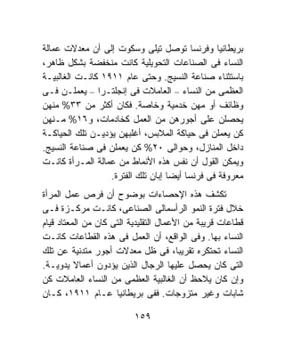 ‫ﺒﺭﻴﻁﺎﻨﻴﺎ ﻭﻓﺭﻨﺴﺎ ﺘﻭﺼل ﺘﻴﻠﻰ ﻭﺴﻜﻭﺕ ﺇﻟﻰ ﺃﻥ ﻤﻌﺩﻻﺕ ﻋﻤﺎﻟﺔ‬
‫ﺍﻟﻨﺴﺎﺀ ﻓﻰ ﺍﻟﺼﻨﺎﻋﺎﺕ ﺍﻟﺘﺤﻭﻴﻠﻴﺔ ﻜﺎﻨﺕ ﻤﻨﺨﻔﻀﺔ ﺒﺸﻜل ﻅﺎﻫﺭ،‬
‫ﺒﺎﺴﺘﺜﻨﺎﺀ ﺼﻨﺎﻋﺔ ﺍﻟﻨﺴﻴﺞ. ﻭﺤﺘﻰ ﻋﺎﻡ ١١٩١ ﻜﺎﻨـﺕ ﺍﻟﻐﺎﻟﺒﻴـﺔ‬
‫ﺍﻟﻌﻅﻤﻰ ﻤﻥ ﺍﻟﻨﺴﺎﺀ – ﺍﻟﻌﺎﻤﻼﺕ ﻓﻰ ﺇﻨﺠﻠﺘـﺭﺍ – ﻴﻌﻤﻠـﻥ ﻓـﻰ‬
‫ﻭﻅﺎﺌﻑ ﺃﻭ ﻤﻬﻥ ﺨﺩﻤﻴﺔ ﻭﺨﺎﺼﺔ. ﻓﻜﺎﻥ ﺃﻜﺜﺭ ﻤﻥ ٣٣% ﻤﻨﻬﻥ‬
‫ﻴﺤﺼﻠﻥ ﻋﻠﻰ ﺃﺠﻭﺭﻫﻥ ﻤﻥ ﺍﻟﻌﻤل ﻜﺨﺎﺩﻤﺎﺕ، ﻭ٦١% ﻤـﻨﻬﻥ‬
‫ﻜﻥ ﻴﻌﻤﻠﻥ ﻓﻰ ﺤﻴﺎﻜﺔ ﺍﻟﻤﻼﺒﺱ، ﺃﻏﻠﺒﻬﻥ ﻴﺅﺩﻴـﻥ ﺘﻠﻙ ﺍﻟﺤﻴﺎﻜـﺔ‬
‫ﺩﺍﺨل ﺍﻟﻤﻨﺎﺯل، ﻭﺤﻭﺍﻟﻰ ٠٢% ﻜﻥ ﻴﻌﻤﻠﻥ ﻓﻰ ﺼﻨﺎﻋﺔ ﺍﻟﻨﺴﻴﺞ.‬
‫ﻭﻴﻤﻜﻥ ﺍﻟﻘﻭل ﺃﻥ ﻨﻔﺱ ﻫﺫﻩ ﺍﻷﻨﻤﺎﻁ ﻤﻥ ﻋﻤﺎﻟﺔ ﺍﻟﻤـﺭﺃﺓ ﻜﺎﻨـﺕ‬
                  ‫ﻤﻌﺭﻭﻓﺔ ﻓﻰ ﻓﺭﻨﺴﺎ ﺃﻴﻀﺎ ﺇﺒﺎﻥ ﺘﻠﻙ ﺍﻟﻔﺘﺭﺓ.‬
‫ﺘﻜﺸﻑ ﻫﺫﻩ ﺍﻹﺤﺼﺎﺀﺍﺕ ﺒﻭﻀﻭﺡ ﺃﻥ ﻓﺭﺹ ﻋﻤل ﺍﻟﻤﺭﺃﺓ‬
‫ﺨﻼل ﻓﺘﺭﺓ ﺍﻟﻨﻤﻭ ﺍﻟﺭﺃﺴﻤﺎﻟﻰ ﺍﻟﺼﻨﺎﻋﻰ، ﻜﺎﻨـﺕ ﻤﺭﻜـﺯﺓ ﻓـﻰ‬
‫ﻗﻁﺎﻋﺎﺕ ﻗﺭﻴﺒﺔ ﻤﻥ ﺍﻷﻋﻤﺎل ﺍﻟﺘﻘﻠﻴﺩﻴﺔ ﺍﻟﺘﻰ ﻜﺎﻥ ﻤﻥ ﺍﻟﻤﻌﺘﺎﺩ ﻗﻴﺎﻡ‬
‫ﺍﻟﻨﺴﺎﺀ ﺒﻬﺎ. ﻭﻓﻰ ﺍﻟﻭﺍﻗﻊ، ﺃﻥ ﺍﻟﻌﻤل ﻓﻰ ﻫﺫﻩ ﺍﻟﻘﻁﺎﻋﺎﺕ ﻜﺎﻨـﺕ‬
‫ﺍﻟﻨﺴﺎﺀ ﺘﺤﺘﻜﺭﻩ ﺘﻘﺭﻴﺒﺎ، ﻓﻰ ﻅل ﻤﻌﺩﻻﺕ ﺃﺠﻭﺭ ﻤﺘﺩﻨﻴﺔ ﻋﻥ ﺘﻠﻙ‬
‫ﺍﻟﺘﻰ ﻜﺎﻥ ﻴﺤﺼل ﻋﻠﻴﻬﺎ ﺍﻟﺭﺠﺎل ﺍﻟﺫﻴﻥ ﻴﺅﺩﻭﻥ ﺃﻋﻤﺎﻻ ﻴﺩﻭﻴـﺔ.‬
          ‫ﹰ‬
‫ﻭﺇﻥ ﻜﺎﻥ ﻴﻼﺤﻅ ﺃﻥ ﺍﻟﻐﺎﻟﺒﻴﺔ ﺍﻟﻌﻅﻤﻰ ﻤﻥ ﺍﻟﻨﺴﺎﺀ ﺍﻟﻌﺎﻤﻼﺕ ﻜﻥ‬
‫ﺸﺎﺒﺎﺕ ﻭﻏﻴﺭ ﻤﺘﺯﻭﺠﺎﺕ. ﻓﻔﻰ ﺒﺭﻴﻁﺎﻨﻴﺎ ﻋـﺎﻡ ١١٩١، ﻜـﺎﻥ‬

                          ‫٩٥١‬
 