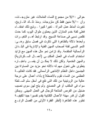 ‫ﺤﻭﺍﻟﻰ ٠٧% ﻤﻥ ﻤﺠﻤﻭﻉ ﺍﻟﻨﺴﺎﺀ ﺍﻟﻌﺎﻤﻼﺕ ﻏﻴﺭ ﻤﺘﺯﻭﺠـﺎﺕ،‬
‫ﻭﺃﻥ ٠١% ﻤﻨﻬﻥ ﻓﻘﻁ ﻜﻥ ﻤﺘﺯﻭﺠﺎﺕ. ﻭﻤﻨﺫ ﺫﻟـﻙ ﺍﻟﺘـﺎﺭﻴﺦ،‬
‫ﺘﻐﻴﺭﺕ ﺃﻨﻤﺎﻁ ﻋﻤل ﺍﻟﻤﺭﺃﺓ – ﺘﻐﻴﺭﺍ ﻜﺒﻴﺭﺍ – ﻭﺘﺒﻊ ﺫﻟﻙ ﺍﺨﺘﻔـﺎﺀ‬
                     ‫ﹰ‬    ‫ﹰ‬
‫ﻓﻌﻠﻰ ﻟﻔﺌﺔ ﺨﺩﻡ ﺍﻟﻤﻨﺎﺯل ﺍﻟﺫﻴﻥ ﻴﻌﻤﻠﻭﻥ ﻁﻭﺍل ﺍﻟﻴﻭﻡ، ﻜﻤﺎ ﺤﺩﺙ‬
‫ﺘﻘﻠﺹ ﻨﺴﺒﻰ ﻓﻰ ﺼﻨﺎﻋﺔ ﺍﻟﻨﺴﻴﺞ. ﻭﻗﺩ ﺍﺭﺘﺒﻁ ﺃﻫـﻡ ﺍﻟﺘﻐﻴـﺭﺍﺕ‬
‫ﻭﺃﺒﻌﺩﻫﺎ ﺩﻻﻟﺔ ﺒﺎﻟﻅﺎﻫﺭﺓ ﺍﻟﺘﻰ ﺫﻜﺭﺕ ﻓﻰ ﻓﺼل ﺴﺎﺒﻕ ﻭﻫـﻰ:‬
‫ﺍﻟﻨﻤﻭ ﺍﻟﻨﺴﺒﻰ ﻟﻔﺌﺔ ﺃﺼﺤﺎﺏ ﺍﻟﻤﻬﻥ ﺍﻟﻔﻨﻴﺔ ﻭﺍﻹﺩﺍﺭﻴﺔ ﻓﻰ ﺍﻟﺒﻠـﺩﺍﻥ‬
‫ﺍﻟﺭﺃﺴﻤﺎﻟﻴﺔ ﺍﻟﻤﺘﻘﺩﻤﺔ. ﻭﻗﺩ ﺘﺯﺍﻤﻥ ﻨﻤﻭ ﻤﺜل ﻫﺫﻩ ﺍﻟﻤﻬﻥ ﻤﻊ ﺘﺯﺍﻴﺩ‬
‫ﺍﺴﺘﺨﺩﺍﻡ ﺍﻟﻨﺴﺎﺀ ﻓﻰ ﺍﻟﻌﻤل ﺍﻟﻤﻜﺘﺒـﻰ )ﺃﻋﻤـﺎل ﺍﻟﺴـﻜﺭﺘﺎﺭﻴﺔ(‬
‫ﻭﺍﻟﻤﻬﻥ ﺍﻟﺨﺩﻤﻴﺔ. ﻭﻟﻜﻥ ﺫﻟﻙ ﻻ ﻴﻤﻜـﻥ ﺃﻥ ﻴﻔﺴـﺭ ﺒﺎﻋﺘﺒـﺎﺭﻩ‬
‫ﻴﻨﻁﻭﻯ ﻋﻠﻰ ﺘﺤﻭل ﻤﻬﻡ ﻟﻪ ﺩﻻﻟﺘﻪ ﻨﺤﻭ ﻤﺯﻴﺩ ﻤﻥ ﺍﻟﻤﺴﺎﻭﺍﺓ ﺒﻴﻥ‬
‫ﺍﻟﺠﻨﺴﻴﻥ ﺩﺍﺨل ﺍﻟﻨﻅﺎﻡ ﺍﻹﻨﺘﺎﺠﻰ ﺍﻟﺭﺃﺴﻤﺎﻟﻰ. ﻓﻘﺩ ﻜﺎﻨﺕ ﺍﻟﻐﺎﻟﺒﻴـﺔ‬
‫ﺍﻟﻌﻅﻤﻰ ﻤﻥ ﺍﻟﻨﺴﺎﺀ ﺘﻘﻭﻡ ﺒﺎﻻﻀﻁﻼﻉ ﺒﺄﺩﺍﺀ ﺃﻋﻤﺎل ﻋﻠﻰ ﺩﺭﺠﺔ‬
‫ﻋﺎﻟﻴﺔ ﻤﻥ ﺍﻟﺭﻭﺘﻴﻨﻴﺔ ﻤﻥ ﺘﻠﻙ ﺍﻟﺘﻰ ﺘﻘﻊ ﻓﻰ ﺃﺴﻔل ﺴﻠﻡ ﺍﻟﺴـﻠﻁﺔ‬
‫ﺴﻭﺍﺀ ﻓﻰ ﺍﻟﻤﻜﺘﺏ ﺃﻭ ﻓﻰ ﺍﻟﻤﺼﻨﻊ. ﻭﻟﻡ ﻴﺘﺢ ﻟﻬﻥ ﺴﻭﻯ ﻨﺼﻴﺏ‬
‫ﻀﺌﻴل ﻤﻥ ﺍﻟﻔﺭﺹ ﺍﻟﻤﺘﺎﺤﺔ ﻟﻠﺭﺠﺎل ﻓﻰ ﺍﻟﻌﻤل ﺍﻟﻤﻬﻨﻰ. ﻭﻴﻤﻜﻥ‬
‫ﺍﻟﻘﻭل ﺃﻥ ﻗﺩﺭ ﻤﻬﻨﺔ ﺍﻷﻋﻤﺎل ﺍﻟﻜﺘﺎﺒﻴﺔ ﻴﻘﺩﻡ ﺘﻔﺴﻴﺭﹰ ﺠﻴﺩﺍ ﻟﻜﻴﻔﻴـﺔ‬
         ‫ﺍ ﹰ‬
‫ﺘﻁﻭﺭ ﻫﺫﻩ ﺍﻟﻅﺎﻫﺭﺓ )ﺃﻨﻅﺭ ﺍﻟﻔﻘﺭﺓ ﺍﻷﻭﻟﻰ ﻤﻥ ﺍﻟﻔﺼل ﺍﻟﺭﺍﺒـﻊ‬

                          ‫٠٦١‬
 