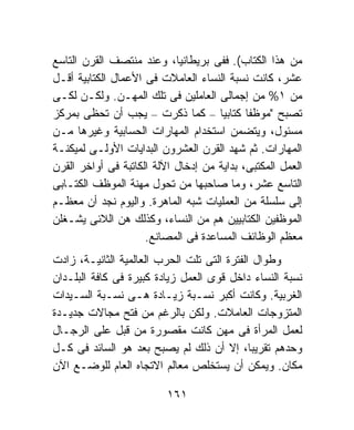 ‫ﻤﻥ ﻫﺫﺍ ﺍﻟﻜﺘﺎﺏ(. ﻓﻔﻰ ﺒﺭﻴﻁﺎﻨﻴﺎ، ﻭﻋﻨﺩ ﻤﻨﺘﺼﻑ ﺍﻟﻘﺭﻥ ﺍﻟﺘﺎﺴﻊ‬
‫ﻋﺸﺭ، ﻜﺎﻨﺕ ﻨﺴﺒﺔ ﺍﻟﻨﺴﺎﺀ ﺍﻟﻌﺎﻤﻼﺕ ﻓﻰ ﺍﻷﻋﻤﺎل ﺍﻟﻜﺘﺎﺒﻴﺔ ﺃﻗـل‬
‫ﻤﻥ ١% ﻤﻥ ﺇﺠﻤﺎﻟﻰ ﺍﻟﻌﺎﻤﻠﻴﻥ ﻓﻰ ﺘﻠﻙ ﺍﻟﻤﻬـﻥ. ﻭﻟﻜـﻥ ﻟﻜـﻰ‬
‫ﺘﺼﺒﺢ "ﻤﻭﻅﻔﺎ ﻜﺘﺎﺒﻴﹰ – ﻜﻤﺎ ﺫﻜﺭﺕ – ﻴﺠﺏ ﺃﻥ ﺘﺤﻅﻰ ﺒﻤﺭﻜﺯ‬
                                     ‫ﺎ‬      ‫ﹰ‬
‫ﻤﺴﺌﻭل، ﻭﻴﺘﻀﻤﻥ ﺍﺴﺘﺨﺩﺍﻡ ﺍﻟﻤﻬﺎﺭﺍﺕ ﺍﻟﺤﺴﺎﺒﻴﺔ ﻭﻏﻴﺭﻫﺎ ﻤـﻥ‬
‫ﺍﻟﻤﻬﺎﺭﺍﺕ. ﺜﻡ ﺸﻬﺩ ﺍﻟﻘﺭﻥ ﺍﻟﻌﺸﺭﻭﻥ ﺍﻟﺒﺩﺍﻴﺎﺕ ﺍﻷﻭﻟـﻰ ﻟﻤﻴﻜﻨـﺔ‬
‫ﺍﻟﻌﻤل ﺍﻟﻤﻜﺘﺒﻰ، ﺒﺩﺍﻴﺔ ﻤﻥ ﺇﺩﺨﺎل ﺍﻵﻟﺔ ﺍﻟﻜﺎﺘﺒﺔ ﻓﻰ ﺃﻭﺍﺨﺭ ﺍﻟﻘﺭﻥ‬
‫ﺍﻟﺘﺎﺴﻊ ﻋﺸﺭ، ﻭﻤﺎ ﺼﺎﺤﺒﻬﺎ ﻤﻥ ﺘﺤﻭل ﻤﻬﻨﺔ ﺍﻟﻤﻭﻅﻑ ﺍﻟﻜﺘـﺎﺒﻰ‬
‫ﺇﻟﻰ ﺴﻠﺴﻠﺔ ﻤﻥ ﺍﻟﻌﻤﻠﻴﺎﺕ ﺸﺒﻪ ﺍﻟﻤﺎﻫﺭﺓ. ﻭﺍﻟﻴﻭﻡ ﻨﺠﺩ ﺃﻥ ﻤﻌﻅـﻡ‬
‫ﺍﻟﻤﻭﻅﻔﻴﻥ ﺍﻟﻜﺘﺎﺒﻴﻴﻥ ﻫﻡ ﻤﻥ ﺍﻟﻨﺴﺎﺀ، ﻭﻜﺫﻟﻙ ﻫﻥ ﺍﻟﻼﺌﻰ ﻴﺸـﻐﻠﻥ‬
                     ‫ﻤﻌﻅﻡ ﺍﻟﻭﻅﺎﺌﻑ ﺍﻟﻤﺴﺎﻋﺩﺓ ﻓﻰ ﺍﻟﻤﺼﺎﻨﻊ.‬
‫ﻭﻁﻭﺍل ﺍﻟﻔﺘﺭﺓ ﺍﻟﺘﻰ ﺘﻠﺕ ﺍﻟﺤﺭﺏ ﺍﻟﻌﺎﻟﻤﻴﺔ ﺍﻟﺜﺎﻨﻴـﺔ، ﺯﺍﺩﺕ‬
‫ﻨﺴﺒﺔ ﺍﻟﻨﺴﺎﺀ ﺩﺍﺨل ﻗﻭﻯ ﺍﻟﻌﻤل ﺯﻴﺎﺩﺓ ﻜﺒﻴﺭﺓ ﻓﻰ ﻜﺎﻓﺔ ﺍﻟﺒﻠـﺩﺍﻥ‬
‫ﺍﻟﻐﺭﺒﻴﺔ. ﻭﻜﺎﻨﺕ ﺃﻜﺒﺭ ﻨﺴـﺒﺔ ﺯﻴـﺎﺩﺓ ﻫـﻰ ﻨﺴـﺒﺔ ﺍﻟﺴـﻴﺩﺍﺕ‬
‫ﺍﻟﻤﺘﺯﻭﺠﺎﺕ ﺍﻟﻌﺎﻤﻼﺕ. ﻭﻟﻜﻥ ﺒﺎﻟﺭﻏﻡ ﻤﻥ ﻓﺘﺢ ﻤﺠﺎﻻﺕ ﺠﺩﻴـﺩﺓ‬
‫ﻟﻌﻤل ﺍﻟﻤﺭﺃﺓ ﻓﻰ ﻤﻬﻥ ﻜﺎﻨﺕ ﻤﻘﺼﻭﺭﺓ ﻤﻥ ﻗﺒل ﻋﻠﻰ ﺍﻟﺭﺠـﺎل‬
‫ﻭﺤﺩﻫﻡ ﺘﻘﺭﻴﺒﹰ، ﺇﻻ ﺃﻥ ﺫﻟﻙ ﻟﻡ ﻴﺼﺒﺢ ﺒﻌﺩ ﻫﻭ ﺍﻟﺴﺎﺌﺩ ﻓﻰ ﻜـل‬
                                             ‫ﺎ‬
‫ﻤﻜﺎﻥ. ﻭﻴﻤﻜﻥ ﺃﻥ ﻴﺴﺘﺨﻠﺹ ﻤﻌﺎﻟﻡ ﺍﻻﺘﺠﺎﻩ ﺍﻟﻌﺎﻡ ﻟﻠﻭﻀـﻊ ﺍﻵﻥ‬

                          ‫١٦١‬
 