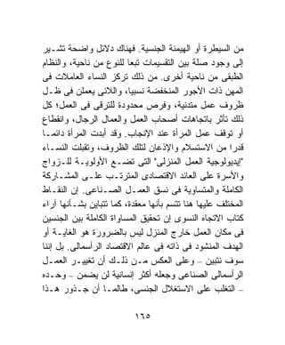 ‫ﻤﻥ ﺍﻟﺴﻴﻁﺭﺓ ﺃﻭ ﺍﻟﻬﻴﻤﻨﺔ ﺍﻟﺠﻨﺴﻴﺔ. ﻓﻬﻨﺎﻙ ﺩﻻﺌل ﻭﺍﻀﺤﺔ ﺘﺸـﻴﺭ‬
‫ﺇﻟﻰ ﻭﺠﻭﺩ ﺼﻠﺔ ﺒﻴﻥ ﺍﻟﺘﻘﺴﻴﻤﺎﺕ ﺘﺒﻌﺎ ﻟﻠﻨﻭﻉ ﻤﻥ ﻨﺎﺤﻴﺔ، ﻭﺍﻟﻨﻅﺎﻡ‬
                         ‫ﹰ‬
‫ﺍﻟﻁﺒﻘﻰ ﻤﻥ ﻨﺎﺤﻴﺔ ﺃﺨﺭﻯ. ﻤﻥ ﺫﻟﻙ ﺘﺭﻜﺯ ﺍﻟﻨﺴﺎﺀ ﺍﻟﻌﺎﻤﻼﺕ ﻓﻰ‬
‫ﺍﻟﻤﻬﻥ ﺫﺍﺕ ﺍﻷﺠﻭﺭ ﺍﻟﻤﻨﺨﻔﻀﺔ ﻨﺴﺒﻴﺎ، ﻭﺍﻟﻼﺌﻰ ﻴﻌﻤﻠﻥ ﻓﻰ ﻅـل‬
‫ﻅﺭﻭﻑ ﻋﻤل ﻤﺘﺩﻨﻴﺔ، ﻭﻓﺭﺹ ﻤﺤﺩﻭﺩﺓ ﻟﻠﺘﺭﻗﻰ ﻓﻰ ﺍﻟﻌﻤل؛ ﻜل‬
‫ﺫﻟﻙ ﺘﺄﺜﺭ ﺒﺎﺘﺠﺎﻫﺎﺕ ﺃﺼﺤﺎﺏ ﺍﻟﻌﻤل ﻭﺍﻟﻌﻤﺎل ﺍﻟﺭﺠﺎل، ﻭﺍﻨﻘﻁﺎﻉ‬
‫ﺃﻭ ﺘﻭﻗﻑ ﻋﻤل ﺍﻟﻤﺭﺃﺓ ﻋﻨﺩ ﺍﻹﻨﺠﺎﺏ. ﻭﻗﺩ ﺃﺒﺩﺕ ﺍﻟﻤﺭﺃﺓ ﺩﺍﺌﻤـﺎ‬
‫ﹰ‬
‫ﻗﺩﺭﺍ ﻤﻥ ﺍﻻﺴﺘﺴﻼﻡ ﻭﺍﻹﺫﻋﺎﻥ ﻟﺘﻠﻙ ﺍﻟﻅﺭﻭﻑ، ﻭﺘﻘﺒﻠﺕ ﺍﻟﻨﺴـﺎﺀ‬    ‫ﹰ‬
‫"ﺇﻴﺩﻴﻭﻟﻭﺠﻴﺔ ﺍﻟﻌﻤل ﺍﻟﻤﻨﺯﻟﻰ" ﺍﻟﺘﻰ ﺘﻀـﻊ ﺍﻷﻭﻟﻭﻴـﺔ ﻟﻠـﺯﻭﺍﺝ‬
‫ﻭﺍﻷﺴﺭﺓ ﻋﻠﻰ ﺍﻟﻌﺎﺌﺩ ﺍﻻﻗﺘﺼﺎﺩﻯ ﺍﻟﻤﺘﺭﺘـﺏ ﻋﻠـﻰ ﺍﻟﻤﺸـﺎﺭﻜﺔ‬
‫ﺍﻟﻜﺎﻤﻠﺔ ﻭﺍﻟﻤﺘﺴﺎﻭﻴﺔ ﻓﻰ ﻨﺴﻕ ﺍﻟﻌﻤـل ﺍﻟﺼـﻨﺎﻋﻰ. ﺇﻥ ﺍﻟﻨﻘـﺎﻁ‬
‫ﺍﻟﻤﺨﺘﻠﻑ ﻋﻠﻴﻬﺎ ﻫﻨﺎ ﺘﺘﺴﻡ ﺒﺄﻨﻬﺎ ﻤﻌﻘﺩﺓ، ﻜﻤﺎ ﺘﺘﺒﺎﻴﻥ ﺒﺸـﺄﻨﻬﺎ ﺁﺭﺍﺀ‬
‫ﻜﺘﺎﺏ ﺍﻻﺘﺠﺎﻩ ﺍﻟﻨﺴﻭﻯ ﺇﻥ ﺘﺤﻘﻴﻕ ﺍﻟﻤﺴﺎﻭﺍﺓ ﺍﻟﻜﺎﻤﻠﺔ ﺒﻴﻥ ﺍﻟﺠﻨﺴﻴﻥ‬
‫ﻓﻰ ﻤﻜﺎﻥ ﺍﻟﻌﻤل ﺨﺎﺭﺝ ﺍﻟﻤﻨﺯل ﻟﻴﺱ ﺒﺎﻟﻀﺭﻭﺭﺓ ﻫﻭ ﺍﻟﻐﺎﻴـﺔ ﺃﻭ‬
‫ﺍﻟﻬﺩﻑ ﺍﻟﻤﻨﺸﻭﺩ ﻓﻰ ﺫﺍﺘﻪ ﻓﻰ ﻋﺎﻟﻡ ﺍﻻﻗﺘﺼﺎﺩ ﺍﻟﺭﺃﺴﻤﺎﻟﻰ. ﺒل ﺇﻨﻨﺎ‬
‫ﺴﻭﻑ ﻨﺘﺒﻴﻥ – ﻭﻋﻠﻰ ﺍﻟﻌﻜﺱ ﻤـﻥ ﺫﻟـﻙ ﺃﻥ ﺘﻐﻴﻴـﺭ ﺍﻟﻌﻤـل‬
‫ﺍﻟﺭﺃﺴﻤﺎﻟﻰ ﺍﻟﺼﻨﺎﻋﻰ ﻭﺠﻌﻠﻪ ﺃﻜﺜﺭ ﺇﻨﺴﺎﻨﻴﺔ ﻟﻥ ﻴﻀﻤﻥ – ﻭﺤـﺩﻩ‬
‫– ﺍﻟﺘﻐﻠﺏ ﻋﻠﻰ ﺍﻻﺴﺘﻐﻼل ﺍﻟﺠﻨﺴﻰ، ﻁﺎﻟﻤـﺎ ﺃﻥ ﺠـﺫﻭﺭ ﻫـﺫﺍ‬

                           ‫٥٦١‬
 