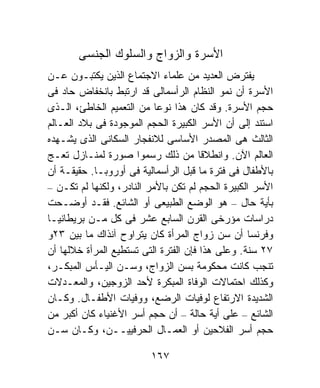 ‫ﺍﻷﺴﺭﺓ ﻭﺍﻟﺯﻭﺍﺝ ﻭﺍﻟﺴﻠﻭﻙ ﺍﻟﺠﻨﺴﻰ‬
‫ﻴﻔﺘﺭﺽ ﺍﻟﻌﺩﻴﺩ ﻤﻥ ﻋﻠﻤﺎﺀ ﺍﻻﺠﺘﻤﺎﻉ ﺍﻟﺫﻴﻥ ﻴﻜﺘﺒـﻭﻥ ﻋـﻥ‬
‫ﺍﻷﺴﺭﺓ ﺃﻥ ﻨﻤﻭ ﺍﻟﻨﻅﺎﻡ ﺍﻟﺭﺃﺴﻤﺎﻟﻰ ﻗﺩ ﺍﺭﺘﺒﻁ ﺒﺎﻨﺨﻔﺎﺽ ﺤﺎﺩ ﻓﻰ‬
‫ﺤﺠﻡ ﺍﻷﺴﺭﺓ. ﻭﻗﺩ ﻜﺎﻥ ﻫﺫﺍ ﻨﻭﻋﺎ ﻤﻥ ﺍﻟﺘﻌﻤﻴﻡ ﺍﻟﺨﺎﻁﺊ، ﺍﻟـﺫﻯ‬
                           ‫ﹰ‬
‫ﺍﺴﺘﻨﺩ ﺇﻟﻰ ﺃﻥ ﺍﻷﺴﺭ ﺍﻟﻜﺒﻴﺭﺓ ﺍﻟﺤﺠﻡ ﺍﻟﻤﻭﺠﻭﺩﺓ ﻓﻰ ﺒﻼﺩ ﺍﻟﻌـﺎﻟﻡ‬
‫ﺍﻟﺜﺎﻟﺙ ﻫﻰ ﺍﻟﻤﺼﺩﺭ ﺍﻷﺴﺎﺴﻰ ﻟﻼﻨﻔﺠﺎﺭ ﺍﻟﺴﻜﺎﻨﻰ ﺍﻟﺫﻯ ﻴﺸـﻬﺩﻩ‬
‫ﺍﻟﻌﺎﻟﻡ ﺍﻵﻥ. ﻭﺍﻨﻁﻼﻗﺎ ﻤﻥ ﺫﻟﻙ ﺭﺴﻤﻭﺍ ﺼﻭﺭﺓ ﻟﻤﻨـﺎﺯل ﺘﻌـﺞ‬
                                       ‫ﹰ‬
‫ﺒﺎﻷﻁﻔﺎل ﻓﻰ ﻓﺘﺭﺓ ﻤﺎ ﻗﺒل ﺍﻟﺭﺃﺴﻤﺎﻟﻴﺔ ﻓﻰ ﺃﻭﺭﻭﺒـﺎ. ﺤﻘﻴﻘـﺔ ﺃﻥ‬
‫ﺍﻷﺴﺭ ﺍﻟﻜﺒﻴﺭﺓ ﺍﻟﺤﺠﻡ ﻟﻡ ﺘﻜﻥ ﺒﺎﻷﻤﺭ ﺍﻟﻨﺎﺩﺭ، ﻭﻟﻜﻨﻬﺎ ﻟﻡ ﺘﻜـﻥ –‬
‫ﺒﺄﻴﺔ ﺤﺎل – ﻫﻭ ﺍﻟﻭﻀﻊ ﺍﻟﻁﺒﻴﻌﻰ ﺃﻭ ﺍﻟﺸﺎﺌﻊ. ﻓﻘـﺩ ﺃﻭﻀـﺤﺕ‬
‫ﺩﺭﺍﺴﺎﺕ ﻤﺅﺭﺨﻰ ﺍﻟﻘﺭﻥ ﺍﻟﺴﺎﺒﻊ ﻋﺸﺭ ﻓﻰ ﻜل ﻤـﻥ ﺒﺭﻴﻁﺎﻨﻴـﺎ‬
‫ﻭﻓﺭﻨﺴﺎ ﺃﻥ ﺴﻥ ﺯﻭﺍﺝ ﺍﻟﻤﺭﺃﺓ ﻜﺎﻥ ﻴﺘﺭﺍﻭﺡ ﺁﻨﺫﺍﻙ ﻤﺎ ﺒﻴﻥ ٣٢ﻭ‬
‫٧٢ ﺴﻨﺔ. ﻭﻋﻠﻰ ﻫﺫﺍ ﻓﺈﻥ ﺍﻟﻔﺘﺭﺓ ﺍﻟﺘﻰ ﺘﺴﺘﻁﻴﻊ ﺍﻟﻤﺭﺃﺓ ﺨﻼﻟﻬﺎ ﺃﻥ‬
‫ﺘﻨﺠﺏ ﻜﺎﻨﺕ ﻤﺤﻜﻭﻤﺔ ﺒﺴﻥ ﺍﻟﺯﻭﺍﺝ، ﻭﺴـﻥ ﺍﻟﻴـﺄﺱ ﺍﻟﻤﺒﻜـﺭ،‬
‫ﻭﻜﺫﻟﻙ ﺍﺤﺘﻤﺎﻻﺕ ﺍﻟﻭﻓﺎﺓ ﺍﻟﻤﺒﻜﺭﺓ ﻷﺤﺩ ﺍﻟﺯﻭﺠﻴﻥ، ﻭﺍﻟﻤﻌـﺩﻻﺕ‬
‫ﺍﻟﺸﺩﻴﺩﺓ ﺍﻻﺭﺘﻔﺎﻉ ﻟﻭﻓﻴﺎﺕ ﺍﻟﺭﻀﻊ، ﻭﻭﻓﻴﺎﺕ ﺍﻷﻁﻔـﺎل. ﻭﻜـﺎﻥ‬
‫ﺍﻟﺸﺎﺌﻊ – ﻋﻠﻰ ﺃﻴﺔ ﺤﺎﻟﺔ – ﺃﻥ ﺤﺠﻡ ﺃﺴﺭ ﺍﻷﻏﻨﻴﺎﺀ ﻜﺎﻥ ﺃﻜﺒﺭ ﻤﻥ‬
‫ﺤﺠﻡ ﺃﺴﺭ ﺍﻟﻔﻼﺤﻴﻥ ﺃﻭ ﺍﻟﻌﻤـﺎل ﺍﻟﺤﺭﻓﻴﻴــﻥ، ﻭﻜـﺎﻥ ﺴـﻥ‬

                         ‫٧٦١‬
 