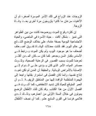 ‫ﺍﻟﺯﻭﺠﺎﺕ ﻋﻨﺩ ﺍﻟﺯﻭﺍﺝ ﻓﻰ ﺘﻠﻙ ﺍﻷﺴﺭ ﺍﻟﻤﻭﺴﺭﺓ ﺃﺼﻐﺭ، ﺜﻡ ﺃﻥ‬
‫ﺍﻷﻏﻨﻴﺎﺀ ﺴﺭﻋﺎﻥ ﻤﺎ ﻜﺎﻨﻭﺍ ﻴﺘﺯﻭﺠﻭﻥ ﻤﺭﺓ ﺃﺨﺭﻯ ﺒﻌـﺩ ﻭﻓـﺎﺓ‬
                                           ‫ﺍﻟﺯﻭﺠﺔ.‬
‫ﺇﻥ ﻜﺜﺭﺓ ﻭﻗﻭﻉ ﺍﻟﻤﻭﺕ ﻭﻭﻀﻭﺤﻪ ﻜﺎﻨﺕ ﻤﻥ ﺒﻴﻥ ﺍﻟﻅﻭﺍﻫﺭ‬
‫ﺍﻟﺘﻰ ﺘﻤﻴﺯ – ﺒﺸﻜل ﻻﻓﺕ – ﺤﻴﺎﺓ ﺍﻷﺴﺭﺓ ﻓﻰ ﺍﻟﻤﺎﻀﻰ، ﻭﺍﻟﺤﻴﺎﺓ‬
‫ﺍﻻﺠﺘﻤﺎﻋﻴﺔ ﺍﻟﻴﻭﻤﻴﺔ ﺒﺼﻔﺔ ﻋﺎﻤﺔ، ﻋﻠﻰ ﺨﻼﻑ ﺍﻟﻭﻀﻊ ﺍﻟﺸـﺎﺌﻊ‬
‫ﻓﻰ ﻋﺎﻟﻡ ﺍﻟﻴﻭﻡ. ﻓﻘﺩ ﻜﺎﻨﺕ ﻤﻌﺩﻻﺕ ﺍﻟﻭﻓـﺎﺓ ﺘﻔـﻭﻕ ﺃﻀـﻌﺎﻑ‬
‫ﺃﻀﻌﺎﻑ ﻤﺎ ﻫﻭ ﻤﻭﺠﻭﺩ ﺍﻟﻴﻭﻡ، ﻭﻟﻡ ﻴﻜﻥ ﺍﻟﻤﻭﺕ ﻴـﺭﺘﺒﻁ ﻓـﻰ‬
‫ﺍﻷﺴﺎﺱ ﺒﻜﺒﺎﺭ ﺍﻟﺴﻥ ﻭﺤﺩﻫﻡ. ﻜﻤﺎ ﻜﺎﻥ ﺴـﻜﺎﻥ ﺍﻟﻤـﺩﻥ ﺃﻜﺜـﺭ‬
‫ﺘﻌﺭﻀﺎ ﻟﻠﻤﻭﺕ ﺒﺴﺒﺏ ﺍﻟﻘﺼﻭﺭ ﻓﻰ ﺍﻟﺭﻋﺎﻴﺔ ﺍﻟﺼﺤﻴﺔ، ﻭﺘﻠـﻭﺙ‬  ‫ﹰ‬
‫ﻤﺼﺎﺩﺭ ﺍﻟﻤﻴﺎﻩ، ﺍﻷﻤﺭ ﺍﻟﺫﻯ ﻜﺎﻥ ﻴـﺅﺩﻯ ﻋﻠـﻰ ﺍﻟـﺩﻭﺍﻡ ﺇﻟـﻰ‬
‫ﺍﻹﺼﺎﺒﺔ ﺒﺎﻷﻤﺭﺍﺽ ﺍﻟﻭﺒﺎﺌﻴﺔ. ﻭﺍﻟﺤﻘﻴﻘﺔ ﺃﻥ ﺍﻟﻤﺩﻥ ﻟﻡ ﺘﻜﻥ ﺘﻌﻴـﺩ‬
‫ﺇﻨﺘﺎﺝ ﻨﻔﺴﻬﺎ، ﻭﺇﻨﻤﺎ ﻜﺎﻥ ﺍﻟﻔﻀل ﻓﻰ ﺍﺴﺘﻤﺭﺍﺭ ﺒﻘﺎﺌﻬﺎ ﺭﺍﺠﻌﺎ ﺇﻟﻰ‬
    ‫ﹰ‬
‫ﺍﻟﻬﺠﺭﺓ ﺍﻟﻤﻨﺘﻅﻤﺔ ﺍﻟﻭﺍﻓﺩﺓ ﺇﻟﻴﻬﺎ ﻤﻥ ﺍﻟﻤﻨﺎﻁﻕ ﺍﻟﺭﻴﻔﻴـﺔ. ﺜـﻡ ﺃﻥ‬
‫ﺍﻟﻌﻤﺭ ﺍﻟﻤﺘﻭﻗﻊ ﻟﻠﺤﻴﺎﺓ ﻜﺎﻥ ﺸﺩﻴﺩ ﺍﻻﻨﺨﻔﺎﺽ، ﻜﻤﺎ ﺃﺸـﺭﺕ ﻓـﻰ‬
‫ﺍﻟﻔﺼل ﺍﻷﻭل ﻤﻥ ﻫﺫﺍ ﺍﻟﻜﺘﺎﺏ. ﻭﻗﺩ ﻜﺎﻥ ﺜﻠﺙ ﺍﻷﻁﻔﺎل ﺍﻟﺭﻀﻊ‬
‫ﻴﻤﻭﺘﻭﻥ ﻓﻰ ﺨﻼل ﺍﻟﺴﻨﺔ ﺍﻷﻭﻟﻰ ﻤﻥ ﺃﻋﻤﺎﺭﻫﻡ، ﻭﺫﻟـﻙ ﻟـﺩﻯ‬
‫ﻓﻼﺤﻰ ﻓﺭﻨﺴﺎ ﻓﻰ ﺍﻟﻘﺭﻥ ﺍﻟﺴﺎﺒﻊ ﻋﺸﺭ. ﻜﻤﺎ ﺃﻥ ﻨﺼﻑ ﺍﻷﻁﻔﺎل‬

                          ‫٨٦١‬
 