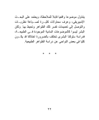 ‫ﻴﺘﻨﺎﻭل ﻤﻭﻀﻭﻋﺎ ﻭﺍﻗﻌﻴﺎ ﻗﺎﺒﻼ ﻟﻠﻤﻼﺤﻅﺔ، ﻭﻴﻌﺘﻤﺩ ﻋﻠﻰ ﺍﻟﺒﺤـﺙ‬
                              ‫ﹰ ﹰ‬      ‫ﹰ‬
‫ﺍﻹﻤﺒﻴﺭﻴﻘﻰ، ﻭﻋﺭﻑ ﻤﺤﺎﻭﻻﺕ ﻜﺜﻴـﺭﺓ ﻟﺼـﻴﺎﻏﺔ ﻨﻅﺭﻴـﺎﺕ‬
‫ﻭﺍﻟﺘﻭﺼل ﺇﻟﻰ ﺘﻌﻤﻴﻤﺎﺕ ﺘﻔﺴﺭ ﺘﻠﻙ ﺍﻟﻅﻭﺍﻫﺭ ﻭﺘﺤﻴﻁ ﺒﻬﺎ. ﻭﻟﻜﻥ‬
‫ﺍﻟﺒﺸﺭ ﻟﻴﺴﻭﺍ ﻜﺎﻟﻤﻭﻀﻭﻋﺎﺕ ﺍﻟﻤﺎﺩﻴﺔ ﺍﻟﻤﻭﺠﻭﺩﺓ ﻓـﻰ ﺍﻟﻁﺒﻴﻌـﺔ،‬
‫ﻓﺩﺭﺍﺴﺔ ﺴﻠﻭﻜﻨﺎ ﺍﻟﺒﺸﺭﻯ ﺘﺨﺘﻠﻑ ﺒﺎﻟﻀﺭﻭﺭﺓ ﺍﺨﺘﻼﻓﺎ ﻗﺩ ﻴﻜـﻭﻥ‬
          ‫ﹰ‬
       ‫ﻜﻠﻴﺎ ﻓﻰ ﺒﻌﺽ ﺍﻟﻨﻭﺍﺤﻰ ﻋﻥ ﺩﺭﺍﺴﺔ ﺍﻟﻅﻭﺍﻫﺭ ﺍﻟﻁﺒﻴﻌﻴﺔ.‬
                                                 ‫ﹰ‬


                     ‫* * *‬




                         ‫٢٢‬
 