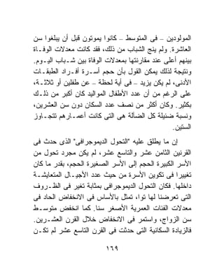 ‫ﺍﻟﻤﻭﻟﻭﺩﻴﻥ – ﻓﻰ ﺍﻟﻤﺘﻭﺴﻁ – ﻜﺎﻨﻭﺍ ﻴﻤﻭﺘﻭﻥ ﻗﺒل ﺃﻥ ﻴﺒﻠﻐﻭﺍ ﺴﻥ‬
‫ﺍﻟﻌﺎﺸﺭﺓ. ﻭﻟﻡ ﻴﻨﺞ ﺍﻟﺸﺒﺎﺏ ﻤﻥ ﺫﻟﻙ، ﻓﻘﺩ ﻜﺎﻨﺕ ﻤﻌﺩﻻﺕ ﺍﻟﻭﻓـﺎﺓ‬
‫ﺒﻴﻨﻬﻡ ﺃﻋﻠﻰ ﻋﻨﺩ ﻤﻘﺎﺭﻨﺘﻬﺎ ﺒﻤﻌﺩﻻﺕ ﺍﻟﻭﻓﺎﺓ ﺒﻴﻥ ﺸـﺒﺎﺏ ﺍﻟﻴـﻭﻡ.‬
‫ﻭﻨﺘﻴﺠﺔ ﻟﺫﻟﻙ ﻴﻤﻜﻥ ﺍﻟﻘﻭل ﺒﺄﻥ ﺤﺠﻡ ﺃﺴـﺭﺓ ﺃﻓـﺭﺍﺩ ﺍﻟﻁﺒﻘـﺎﺕ‬
‫ﺍﻷﺩﻨﻰ، ﻟﻡ ﻴﻜﻥ ﻴﺯﻴﺩ – ﻓﻰ ﺃﻴﺔ ﻟﺤﻅﺔ – ﻋﻥ ﻁﻔﻠﻴﻥ ﺃﻭ ﺜﻼﺜـﺔ،‬
‫ﻋﻠﻰ ﺍﻟﺭﻏﻡ ﻤﻥ ﺃﻥ ﻋﺩﺩ ﺍﻷﻁﻔﺎل ﺍﻟﻤﻭﺍﻟﻴﺩ ﻜﺎﻥ ﺃﻜﺒﺭ ﻤﻥ ﺫﻟـﻙ‬
‫ﺒﻜﺜﻴﺭ. ﻭﻜﺎﻥ ﺃﻜﺜﺭ ﻤﻥ ﻨﺼﻑ ﻋﺩﺩ ﺍﻟﺴﻜﺎﻥ ﺩﻭﻥ ﺴﻥ ﺍﻟﻌﺸﺭﻴﻥ،‬
‫ﻭﻨﺴﺒﺔ ﻀﺌﻴﻠﺔ ﻜل ﺍﻟﻀﺂﻟﺔ ﻫﻰ ﺍﻟﺘﻰ ﻜﺎﻨﺕ ﺃﻋﻤـﺎﺭﻫﻡ ﺘﺘﺠـﺎﻭﺯ‬
                                               ‫ﺍﻟﺴﺘﻴﻥ.‬
‫ﺇﻥ ﻤﺎ ﻴﻁﻠﻕ ﻋﻠﻴﻪ "ﺍﻟﺘﺤﻭل ﺍﻟﺩﻴﻤﻭﺠﺭﺍﻓﻰ" ﺍﻟﺫﻯ ﺤﺩﺙ ﻓﻰ‬
‫ﺍﻟﻘﺭﻨﻴﻥ ﺍﻟﺜﺎﻤﻥ ﻋﺸﺭ ﻭﺍﻟﺘﺎﺴﻊ ﻋﺸﺭ، ﻟﻡ ﻴﻜﻥ ﻤﺠﺭﺩ ﺘﺤﻭل ﻤﻥ‬
‫ﺍﻷﺴﺭ ﺍﻟﻜﺒﻴﺭﺓ ﺍﻟﺤﺠﻡ ﺇﻟﻰ ﺍﻷﺴﺭ ﺍﻟﺼﻐﻴﺭﺓ ﺍﻟﺤﺠﻡ، ﺒﻘﺩﺭ ﻤﺎ ﻜﺎﻥ‬
‫ﺘﻐﻴﻴﺭﺍ ﻓﻰ ﺘﻜﻭﻴﻥ ﺍﻷﺴﺭﺓ ﻤﻥ ﺤﻴﺙ ﻋﺩﺩ ﺍﻷﺠﻴـﺎل ﺍﻟﻤﺘﻌﺎﻴﺸـﺔ‬
                                                  ‫ﹰ‬
‫ﺩﺍﺨﻠﻬﺎ. ﻓﻜﺎﻥ ﺍﻟﺘﺤﻭل ﺍﻟﺩﻴﻤﻭﺠﺭﺍﻓﻰ ﺒﻤﺜﺎﺒﺔ ﺘﻐﻴﺭ ﻓﻰ ﺍﻟﻅـﺭﻭﻑ‬
‫ﺍﻟﺘﻰ ﺘﻌﺭﻀﻨﺎ ﻟﻬﺎ ﺘﻭﺍ، ﺘﻤﺜل ﺒﺎﻷﺴﺎﺱ ﻓﻰ ﺍﻻﻨﺨﻔﺎﺽ ﺍﻟﺤﺎﺩ ﻓﻰ‬
‫ﻤﻌﺩﻻﺕ ﺍﻟﻔﺌﺎﺕ ﺍﻟﻌﻤﺭﻴﺔ ﺍﻷﺼﻐﺭ ﺴﻨﺎ. ﻜﻤﺎ ﺍﻨﺨﻔﺽ ﻤﺘﻭﺴـﻁ‬
                      ‫ﹰ‬
‫ﺴﻥ ﺍﻟﺯﻭﺍﺝ، ﻭﺍﺴﺘﻤﺭ ﻓﻰ ﺍﻻﻨﺨﻔﺎﺽ ﺨﻼل ﺍﻟﻘﺭﻥ ﺍﻟﻌﺸـﺭﻴﻥ.‬
‫ﻓﺎﻟﺯﻴﺎﺩﺓ ﺍﻟﺴﻜﺎﻨﻴﺔ ﺍﻟﺘﻰ ﺤﺩﺜﺕ ﻓﻰ ﺍﻟﻘﺭﻥ ﺍﻟﺘﺎﺴﻊ ﻋﺸﺭ ﻟﻡ ﺘﻜـﻥ‬

                         ‫٩٦١‬
 