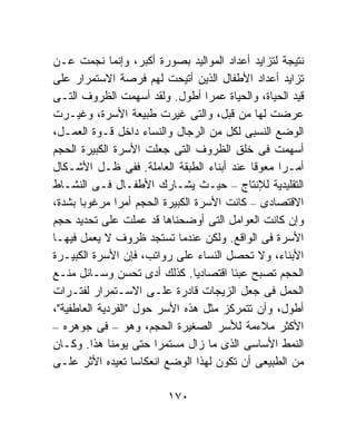 ‫ﻨﺘﻴﺠﺔ ﻟﺘﺯﺍﻴﺩ ﺃﻋﺩﺍﺩ ﺍﻟﻤﻭﺍﻟﻴﺩ ﺒﺼﻭﺭﺓ ﺃﻜﺒﺭ، ﻭﺇﻨﻤﺎ ﻨﺠﻤﺕ ﻋـﻥ‬
‫ﺘﺯﺍﻴﺩ ﺃﻋﺩﺍﺩ ﺍﻷﻁﻔﺎل ﺍﻟﺫﻴﻥ ﺃﺘﻴﺤﺕ ﻟﻬﻡ ﻓﺭﺼﺔ ﺍﻻﺴﺘﻤﺭﺍﺭ ﻋﻠﻰ‬
‫ﻗﻴﺩ ﺍﻟﺤﻴﺎﺓ، ﻭﺍﻟﺤﻴﺎﺓ ﻋﻤﺭﺍ ﺃﻁﻭل. ﻭﻟﻘﺩ ﺃﺴﻬﻤﺕ ﺍﻟﻅﺭﻭﻑ ﺍﻟﺘـﻰ‬
                                  ‫ﹰ‬
‫ﻋﺭﻀﺕ ﻟﻬﺎ ﻤﻥ ﻗﺒل، ﻭﺍﻟﺘﻰ ﻏﻴﺭﺕ ﻁﺒﻴﻌﺔ ﺍﻷﺴﺭﺓ، ﻭﻏﻴـﺭﺕ‬
‫ﺍﻟﻭﻀﻊ ﺍﻟﻨﺴﺒﻰ ﻟﻜل ﻤﻥ ﺍﻟﺭﺠﺎل ﻭﺍﻟﻨﺴﺎﺀ ﺩﺍﺨل ﻗـﻭﺓ ﺍﻟﻌﻤـل،‬
‫ﺃﺴﻬﻤﺕ ﻓﻰ ﺨﻠﻕ ﺍﻟﻅﺭﻭﻑ ﺍﻟﺘﻰ ﺠﻌﻠﺕ ﺍﻷﺴﺭﺓ ﺍﻟﻜﺒﻴﺭﺓ ﺍﻟﺤﺠﻡ‬
‫ﺃﻤـﺭﺍ ﻤﻌﻭﻗﺎ ﻋﻨﺩ ﺃﺒﻨﺎﺀ ﺍﻟﻁﺒﻘﺔ ﺍﻟﻌﺎﻤﻠﺔ. ﻓﻔﻰ ﻅـل ﺍﻷﺸـﻜﺎل‬
                                           ‫ﹰ‬    ‫ﹰ‬
‫ﺍﻟﺘﻘﻠﻴﺩﻴﺔ ﻟﻺﻨﺘﺎﺝ – ﺤﻴـﺙ ﻴﺸـﺎﺭﻙ ﺍﻷﻁﻔـﺎل ﻓـﻰ ﺍﻟﻨﺸـﺎﻁ‬
‫ﺍﻻﻗﺘﺼﺎﺩﻯ – ﻜﺎﻨﺕ ﺍﻷﺴﺭﺓ ﺍﻟﻜﺒﻴﺭﺓ ﺍﻟﺤﺠﻡ ﺃﻤﺭﺍ ﻤﺭﻏﻭﺒﺎ ﺒﺸﺩﺓ،‬
      ‫ﹰ‬        ‫ﹰ‬
‫ﻭﺇﻥ ﻜﺎﻨﺕ ﺍﻟﻌﻭﺍﻤل ﺍﻟﺘﻰ ﺃﻭﻀﺤﻨﺎﻫﺎ ﻗﺩ ﻋﻤﻠﺕ ﻋﻠﻰ ﺘﺤﺩﻴﺩ ﺤﺠﻡ‬
‫ﺍﻷﺴﺭﺓ ﻓﻰ ﺍﻟﻭﺍﻗﻊ. ﻭﻟﻜﻥ ﻋﻨﺩﻤﺎ ﺘﺴﺘﺠﺩ ﻅﺭﻭﻑ ﻻ ﻴﻌﻤل ﻓﻴﻬـﺎ‬
‫ﺍﻷﺒﻨﺎﺀ، ﻭﻻ ﺘﺤﺼل ﺍﻟﻨﺴﺎﺀ ﻋﻠﻰ ﺭﻭﺍﺘﺏ، ﻓﺈﻥ ﺍﻷﺴﺭﺓ ﺍﻟﻜﺒﻴـﺭﺓ‬
‫ﺍﻟﺤﺠﻡ ﺘﺼﺒﺢ ﻋﺒﺌﺎ ﺍﻗﺘﺼﺎﺩﻴﺎ. ﻜﺫﻟﻙ ﺃﺩﻯ ﺘﺤﺴﻥ ﻭﺴـﺎﺌل ﻤﻨـﻊ‬
                                ‫ﹰ‬      ‫ﹰ‬
‫ﺍﻟﺤﻤل ﻓﻰ ﺠﻌل ﺍﻟﺯﻴﺠﺎﺕ ﻗﺎﺩﺭﺓ ﻋﻠـﻰ ﺍﻻﺴـﺘﻤﺭﺍﺭ ﻟﻔﺘـﺭﺍﺕ‬
‫ﺃﻁﻭل، ﻭﺃﻥ ﺘﺘﻤﺭﻜﺯ ﻤﺜل ﻫﺫﻩ ﺍﻷﺴﺭ ﺤﻭل "ﺍﻟﻔﺭﺩﻴﺔ ﺍﻟﻌﺎﻁﻔﻴﺔ"،‬
‫ﺍﻷﻜﺜﺭ ﻤﻼﺀﻤﺔ ﻟﻸﺴﺭ ﺍﻟﺼﻐﻴﺭﺓ ﺍﻟﺤﺠﻡ، ﻭﻫﻭ – ﻓﻰ ﺠﻭﻫﺭﻩ –‬
‫ﺍﻟﻨﻤﻁ ﺍﻷﺴﺎﺴﻰ ﺍﻟﺫﻯ ﻤﺎ ﺯﺍل ﻤﺴﺘﻤﺭﺍ ﺤﺘﻰ ﻴﻭﻤﻨﺎ ﻫﺫﺍ. ﻭﻜـﺎﻥ‬
                        ‫ﹰ‬
‫ﻤﻥ ﺍﻟﻁﺒﻴﻌﻰ ﺃﻥ ﺘﻜﻭﻥ ﻟﻬﺫﺍ ﺍﻟﻭﻀﻊ ﺍﻨﻌﻜﺎﺴﺎ ﺘﻌﻴﺩﻩ ﺍﻷﺜﺭ ﻋﻠـﻰ‬
                    ‫ﹰ‬

                        ‫٠٧١‬
 