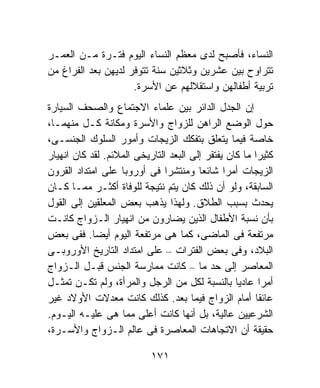 ‫ﺍﻟﻨﺴﺎﺀ، ﻓﺄﺼﺒﺢ ﻟﺩﻯ ﻤﻌﻅﻡ ﺍﻟﻨﺴﺎﺀ ﺍﻟﻴﻭﻡ ﻓﺘـﺭﺓ ﻤـﻥ ﺍﻟﻌﻤـﺭ‬
‫ﺘﺘﺭﺍﻭﺡ ﺒﻴﻥ ﻋﺸﺭﻴﻥ ﻭﺜﻼﺜﻴﻥ ﺴﻨﺔ ﺘﺘﻭﻓﺭ ﻟﺩﻴﻬﻥ ﺒﻌﺩ ﺍﻟﻔﺭﺍﻍ ﻤﻥ‬
                     ‫ﺘﺭﺒﻴﺔ ﺃﻁﻔﺎﻟﻬﻥ ﻭﺍﺴﺘﻘﻼﻟﻬﻡ ﻋﻥ ﺍﻷﺴﺭﺓ.‬
‫ﺇﻥ ﺍﻟﺠﺩل ﺍﻟﺩﺍﺌﺭ ﺒﻴﻥ ﻋﻠﻤﺎﺀ ﺍﻻﺠﺘﻤﺎﻉ ﻭﺍﻟﺼﺤﻑ ﺍﻟﺴﻴﺎﺭﺓ‬
‫ﺤﻭل ﺍﻟﻭﻀﻊ ﺍﻟﺭﺍﻫﻥ ﻟﻠﺯﻭﺍﺝ ﻭﺍﻷﺴﺭﺓ ﻭﻤﻜﺎﻨﺔ ﻜـل ﻤﻨﻬﻤـﺎ،‬
‫ﺨﺎﺼﺔ ﻓﻴﻤﺎ ﻴﺘﻌﻠﻕ ﺒﺘﻔﻜﻙ ﺍﻟﺯﻴﺠﺎﺕ ﻭﺃﻤﻭﺭ ﺍﻟﺴﻠﻭﻙ ﺍﻟﺠﻨﺴـﻰ،‬
‫ﻜﺜﻴﺭﺍ ﻤﺎ ﻜﺎﻥ ﻴﻔﺘﻘﺭ ﺇﻟﻰ ﺍﻟﺒﻌﺩ ﺍﻟﺘﺎﺭﻴﺨﻰ ﺍﻟﻤﻼﺌﻡ. ﻟﻘﺩ ﻜﺎﻥ ﺍﻨﻬﻴﺎﺭ‬
                                                       ‫ﹰ‬
‫ﺍﻟﺯﻴﺠﺎﺕ ﺃﻤﺭﺍ ﺸﺎﺌﻌﺎ ﻭﻤﻨﺘﺸﺭﺍ ﻓﻰ ﺃﻭﺭﻭﺒﺎ ﻋﻠﻰ ﺍﻤﺘﺩﺍﺩ ﺍﻟﻘﺭﻭﻥ‬
                               ‫ﹰ‬        ‫ﹰ‬
‫ﺍﻟﺴﺎﺒﻘﺔ، ﻭﻟﻭ ﺃﻥ ﺫﻟﻙ ﻜﺎﻥ ﻴﺘﻡ ﻨﺘﻴﺠﺔ ﻟﻠﻭﻓﺎﺓ ﺃﻜﺜـﺭ ﻤﻤـﺎ ﻜـﺎﻥ‬
‫ﻴﺤﺩﺙ ﺒﺴﺒﺏ ﺍﻟﻁﻼﻕ. ﻭﻟﻬﺫﺍ ﻴﺫﻫﺏ ﺒﻌﺽ ﺍﻟﻤﻌﻠﻘﻴﻥ ﺇﻟﻰ ﺍﻟﻘﻭل‬
‫ﺒﺄﻥ ﻨﺴﺒﺔ ﺍﻷﻁﻔﺎل ﺍﻟﺫﻴﻥ ﻴﻀﺎﺭﻭﻥ ﻤﻥ ﺍﻨﻬﻴﺎﺭ ﺍﻟـﺯﻭﺍﺝ ﻜﺎﻨـﺕ‬
‫ﻤﺭﺘﻔﻌﺔ ﻓﻰ ﺍﻟﻤﺎﻀﻰ، ﻜﻤﺎ ﻫﻰ ﻤﺭﺘﻔﻌﺔ ﺍﻟﻴﻭﻡ ﺃﻴﻀﺎ. ﻓﻔﻰ ﺒﻌﺽ‬
‫ﺍﻟﺒﻼﺩ، ﻭﻓﻰ ﺒﻌﺽ ﺍﻟﻔﺘﺭﺍﺕ – ﻋﻠﻰ ﺍﻤﺘﺩﺍﺩ ﺍﻟﺘﺎﺭﻴﺦ ﺍﻷﻭﺭﻭﺒـﻰ‬
‫ﺍﻟﻤﻌﺎﺼﺭ ﺇﻟﻰ ﺤﺩ ﻤﺎ – ﻜﺎﻨﺕ ﻤﻤﺎﺭﺴﺔ ﺍﻟﺠﻨﺱ ﻗﺒـل ﺍﻟـﺯﻭﺍﺝ‬
‫ﺃﻤﺭﺍ ﻋﺎﺩﻴﺎ ﺒﺎﻟﻨﺴﺒﺔ ﻟﻜل ﻤﻥ ﺍﻟﺭﺠل ﻭﺍﻟﻤﺭﺃﺓ، ﻭﻟﻡ ﺘﻜـﻥ ﺘﻤﺜـل‬
                                                  ‫ﹰ‬      ‫ﹰ‬
‫ﻋﺎﺌﻘﺎ ﺃﻤﺎﻡ ﺍﻟﺯﻭﺍﺝ ﻓﻴﻤﺎ ﺒﻌﺩ. ﻜﺫﻟﻙ ﻜﺎﻨﺕ ﻤﻌﺩﻻﺕ ﺍﻷﻭﻻﺩ ﻏﻴﺭ‬  ‫ﹰ‬
‫ﺍﻟﺸﺭﻋﻴﻴﻥ ﻋﺎﻟﻴﺔ، ﺒل ﺃﻨﻬﺎ ﻜﺎﻨﺕ ﺃﻋﻠﻰ ﻤﻤﺎ ﻫﻰ ﻋﻠﻴـﻪ ﺍﻟﻴـﻭﻡ.‬
‫ﺤﻘﻴﻘﺔ ﺃﻥ ﺍﻻﺘﺠﺎﻫﺎﺕ ﺍﻟﻤﻌﺎﺼﺭﺓ ﻓﻰ ﻋﺎﻟﻡ ﺍﻟـﺯﻭﺍﺝ ﻭﺍﻷﺴـﺭﺓ،‬

                           ‫١٧١‬
 