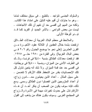 ‫ﻭﺍﻟﺴﻠﻭﻙ ﺍﻟﺠﻨﺴﻰ ﺘﺘﻭﺍﺠﺩ – ﺒﺎﻟﻁﺒﻊ – ﻓﻰ ﺴﻴﺎﻕ ﻤﺨﺘﻠﻑ ﺘﻤﺎﻤﹰ‬
‫ﺎ‬
‫– ﻭﻫﻭ ﻤﺎ ﺤﺎﻭﻟﺕ ﺃﻥ ﺃﻗﻴﻡ ﻋﻠﻴﻪ ﺍﻟﺩﻟﻴل ﻋﻠﻰ ﺍﻤﺘﺩﺍﺩ ﻫﺫﺍ ﺍﻟﻜﺘﺎﺏ.‬
‫ﻭﻟﻜﻨﻪ ﻤﻥ ﺍﻟﻤﻬﻡ ﺇﻟﻰ ﺃﻗﺼﻰ ﺤﺩ ﺃﻥ ﻨﻔﻬﻡ ﺃﻥ ﺘﻠﻙ ﺍﻻﺘﺠﺎﻫﺎﺕ –‬
‫ﻟﻴﺴﺕ ﻤﻥ ﺒﻌﺽ ﺍﻟﻨﻭﺍﺤﻰ – ﺒﺎﻷﻤﺭ ﺍﻟﺠﺩﻴﺩ ﺃﻭ ﺍﻟﻔﺭﻴﺩ ﻜﻤﺎ ﻗـﺩ‬
                                       ‫ﺘﺒـﺩﻭ ﻟﻠﻭﻫﻠﺔ ﺍﻷﻭﻟﻰ.‬
‫ﻭﺍﻟﻤﻼﺤﻅ ﻓﻰ ﻤﻌﻅﻡ ﺍﻟﺒﻼﺩ ﺍﻟﻐﺭﺒﻴﺔ ﺃﻥ ﻤﻌﺩﻻﺕ ﺍﻟﻁـﻼﻕ‬
‫ﺍﺭﺘﻔﻌﺕ ﺒﺸﺩﺓ ﺨﻼل ﺍﻟﻌﻘﺩﻴﻥ ﺃﻭ ﺍﻟﺜﻼﺜﺔ ﻋﻘﻭﺩ ﺍﻷﺨﻴـﺭﺓ ﻤـﻥ‬
‫ﺍﻟﻘﺭﻥ ﺍﻟﻌﺸﺭﻴﻥ )ﻋﻠﻰ ﻨﺤﻭ ﻤﺎ ﻴﻭﻀﺢ ﺍﻟﺠﺩﻭل ﺭﻗﻡ ٦-٢ ﻓـﻰ‬
‫ﺒﻌﺽ ﺍﻟﺒﻼﺩ ﺍﻟﻐﺭﺒﻴﺔ(. ﻭﻓﻰ ﺍﻟﻔﺘﺭﺓ ﻤﻥ ٠٥٩١ ﺤﺘـﻰ ٥٧٩١.‬
‫ﻓﻘﺩ ﺍﺭﺘﻔﻌﺕ ﻤﻌﺩﻻﺕ ﺍﻟﻁﻼﻕ ﺒﻨﺴﺒﺔ ٠٤% ﻓﻰ ﻓﺭﻨﺴﺎ، ﻭﺫﻟـﻙ‬
‫ﻓﻰ ﺍﻟﻁﺭﻑ ﺍﻷﺩﻨﻰ ﻤﻥ ﺍﻟﻤﻴﺯﺍﻥ، ﻭﺒﻨﺴﺒﺔ ٠٠٤% ﻓﻰ ﺒﺭﻴﻁﺎﻨﻴﺎ،‬
‫ﻓﻰ ﺃﻗﺼﻰ ﺤﺩ ﻋﻨﺩ ﻗﻤﺔ ﺍﻟﻤﻴﺯﺍﻥ. ﻭﻻ ﺸﻙ ﺃﻨﻪ ﻴﺘﻌﻴﻥ ﺘﻨﺎﻭل ﻜل‬
‫ﺘﻠﻙ ﺍﻹﺤﺼﺎﺌﻴﺎﺕ ﺒﻘﺩﺭ ﻤﻥ ﺍﻟﺘﺤﻔﻅ. ﻓﺘﻠﻙ ﺍﻷﺭﻗﺎﻡ ﻻ ﺘﺘﻀﻤﻥ –‬
‫ﻋﻠﻰ ﺴﺒﻴل ﺍﻟﻤﺜﺎل – ﺃﻋﺩﺍﺩ ﺍﻟﺫﻴﻥ ﻴﻌﻴﺸﻭﻥ ﻤﻌــﺎﺩﻭﻥ ﺯﻭﺍﺝ،‬
‫ﺃﻭ ﺃﻋﺩﺍﺩ ﺍﻟﻤﺘﺯﻭﺠﻴﻥ ﺍﻟﺫﻴﻥ ﺍﻨﻔﺼﻠﻭﺍ ﺩﻭﻥ ﺍﻟﻁﻼﻕ ﺭﺴﻤﻰ. ﻭﻤﻊ‬
‫ﺫﻟﻙ، ﻓﺈﻨﻪ ﺴﻭﻑ ﻴﻜﻭﻥ ﻤﻥ ﺍﻟﺼﻌﺏ ﺃﻥ ﻴﻨﻜﺭ ﺃﺤـﺩ ﺃﻥ ﻫـﺫﻩ‬
‫ﺍﻷﺭﻗﺎﻡ ﺘﺩل ﻋﻠﻰ ﺤﺩﻭﺙ ﺘﻐﻴﺭﺍﺕ ﻤﻬﻤﺔ ﻓﻰ ﺍﻷﺴﺭﺓ ﻭﺍﻟـﺯﻭﺍﺝ‬
‫ﻓﻰ ﺍﻟﻤﺠﺘﻤﻊ ﺍﻟﻐﺭﺒﻰ. ﻭﺴﻭﻑ ﻴﻜﻭﻥ ﻫﻨﺎﻙ ﻤﻥ ﻴﺫﻫﺏ ﺇﻟﻰ ﺍﻟﻘﻭل‬

                          ‫٢٧١‬
 