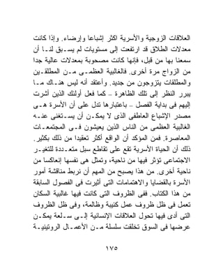 ‫ﺍﻟﻌﻼﻗﺎﺕ ﺍﻟﺯﻭﺠﻴﺔ ﻭﺍﻷﺴﺭﻴﺔ ﺍﻜﺜﺭ ﺇﺸﺒﺎﻋﺎ ﻭﺇﺭﻀﺎﺀ. ﻭﺇﺫﺍ ﻜﺎﻨﺕ‬
                    ‫ﹰ‬
‫ﻤﻌﺩﻻﺕ ﺍﻟﻁﻼﻕ ﻗﺩ ﺍﺭﺘﻔﻌﺕ ﺇﻟﻰ ﻤﺴﺘﻭﻴﺎﺕ ﻟﻡ ﻴﺴـﺒﻕ ﻟﻨـﺎ ﺃﻥ‬
‫ﺴﻤﻌﻨﺎ ﺒﻬﺎ ﻤﻥ ﻗﺒل، ﻓﺈﻨﻬﺎ ﻜﺎﻨﺕ ﻤﺼﺤﻭﺒﺔ ﺒﻤﻌﺩﻻﺕ ﻋﺎﻟﻴﺔ ﺠﺩﺍ‬
‫ﹰ‬
‫ﻤﻥ ﺍﻟﺯﻭﺍﺝ ﻤﺭﺓ ﺃﺨﺭﻯ. ﻓﺎﻟﻐﺎﻟﺒﻴﺔ ﺍﻟﻌﻅﻤـﻰ ﻤـﻥ ﺍﻟﻤﻁﻠﻘـﻴﻥ‬
‫ﻭﺍﻟﻤﻁﻠﻘﺎﺕ ﻴﺘﺯﻭﺠﻭﻥ ﻤﻥ ﺠﺩﻴﺩ. ﻭﺃﻋﺘﻘﺩ ﺃﻨﻪ ﻟﻴﺱ ﻫﻨـﺎﻙ ﻤـﺎ‬
‫ﻴﺒﺭﺭ ﺍﻟﻨﻅﺭ ﺇﻟﻰ ﺘﻠﻙ ﺍﻟﻅﺎﻫﺭﺓ – ﻜﻤﺎ ﻓﻌل ﺃﻭﻟﺌﻙ ﺍﻟﺫﻴﻥ ﺃﺸﺭﺕ‬
‫ﺇﻟﻴﻬﻡ ﻓﻰ ﺒﺩﺍﻴﺔ ﺍﻟﻔﺼل – ﺒﺎﻋﺘﺒﺎﺭﻫﺎ ﺘﺩل ﻋﻠﻰ ﺃﻥ ﺍﻷﺴﺭﺓ ﻫـﻰ‬
‫ﻤﺼﺩﺭ ﺍﻹﺸﺒﺎﻉ ﺍﻟﻌﺎﻁﻔﻰ ﺍﻟﺫﻯ ﻻ ﻴﻤﻜـﻥ ﺃﻥ ﻴﺴـﺘﻐﻨﻰ ﻋﻨـﻪ‬
‫ﺍﻟﻐﺎﻟﺒﻴﺔ ﺍﻟﻌﻅﻤﻰ ﻤﻥ ﺍﻟﻨﺎﺱ ﺍﻟﺫﻴﻥ ﻴﻌﻴﺸﻭﻥ ﻓـﻰ ﺍﻟﻤﺠﺘﻤﻌـﺎﺕ‬
‫ﺍﻟﻤﻌﺎﺼﺭﺓ. ﻓﻤﻥ ﺍﻟﻤﺅﻜﺩ ﺃﻥ ﺍﻟﻭﺍﻗﻊ ﺃﻜﺜﺭ ﺘﻌﻘﻴﺩﺍ ﻤﻥ ﺫﻟﻙ ﺒﻜﺜﻴﺭ.‬
               ‫ﹰ‬
‫ﺫﻟﻙ ﺃﻥ ﺍﻟﺤﻴﺎﺓ ﺍﻷﺴﺭﻴﺔ ﺘﻘﻊ ﻋﻠﻰ ﺘﻘﺎﻁﻊ ﺴﺒل ﻤﺘﻌـﺩﺩﺓ ﻟﻠﺘﻐﻴـﺭ‬
‫ﺍﻻﺠﺘﻤﺎﻋﻰ ﺘﺅﺜﺭ ﻓﻴﻬﺎ ﻤﻥ ﻨﺎﺤﻴﺔ، ﻭﺘﻤﺜل ﻫﻰ ﻨﻔﺴﻬﺎ ﺇﻨﻌﺎﻜﺴﺎ ﻤﻥ‬
    ‫ﹰ‬
‫ﻨﺎﺤﻴﺔ ﺃﺨﺭﻯ. ﻤﻥ ﻫﺫﺍ ﻴﺼﺒﺢ ﻤﻥ ﺍﻟﻤﻬﻡ ﺃﻥ ﻨﺭﺒﻁ ﻤﻨﺎﻗﺸﺔ ﺃﻤﻭﺭ‬
‫ﺍﻷﺴﺭﺓ ﺒﺎﻟﻘﻀﺎﻴﺎ ﻭﺍﻻﻫﺘﻤﺎﻤﺎﺕ ﺍﻟﺘﻰ ﺃﺜﻴﺭﺕ ﻓﻰ ﺍﻟﻔﺼﻭل ﺍﻟﺴﺎﺒﻘﺔ‬
‫ﻤﻥ ﻫﺫﺍ ﺍﻟﻜﺘﺎﺏ. ﻓﻔﻰ ﺍﻟﻅﺭﻭﻑ ﺍﻟﺘﻰ ﻜﺎﻨﺕ ﻓﻴﻬﺎ ﻏﺎﻟﺒﻴﺔ ﺍﻟﺴﻜﺎﻥ‬
‫ﺘﻌﻤل ﻓﻰ ﻅل ﻅﺭﻭﻑ ﻋﻤل ﻜﺌﻴﺒﺔ ﻭﻅﺎﻟﻤﺔ، ﻭﻓﻰ ﻅل ﺍﻟﻅﺭﻭﻑ‬
‫ﺍﻟﺘﻰ ﺃﺩﻯ ﻓﻴﻬﺎ ﺘﺤﻭل ﺍﻟﻌﻼﻗﺎﺕ ﺍﻹﻨﺴﺎﻨﻴﺔ ﺇﻟـﻰ ﺴـﻠﻌﺔ ﻴﻤﻜـﻥ‬
‫ﻋﺭﻀﻬﺎ ﻓﻰ ﺍﻟﺴﻭﻕ ﺘﺨﻠﻘﺕ ﺴﻠﺴﻠﺔ ﻤـﻥ ﺍﻷﻋﻤـﺎل ﺍﻟﺭﻭﺘﻴﻨﻴـﺔ‬

                         ‫٥٧١‬
 