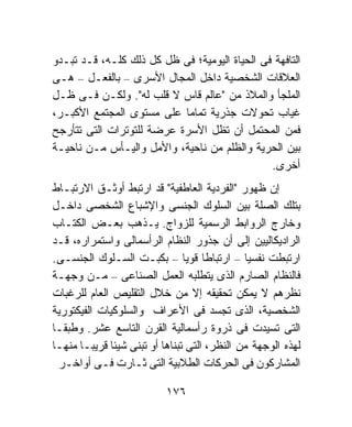 ‫ﺍﻟﺘﺎﻓﻬﺔ ﻓﻰ ﺍﻟﺤﻴﺎﺓ ﺍﻟﻴﻭﻤﻴﺔ؛ ﻓﻰ ﻅل ﻜل ﺫﻟﻙ ﻜﻠـﻪ، ﻗـﺩ ﺘﺒـﺩﻭ‬
‫ﺍﻟﻌﻼﻗﺎﺕ ﺍﻟﺸﺨﺼﻴﺔ ﺩﺍﺨل ﺍﻟﻤﺠﺎل ﺍﻷﺴﺭﻯ – ﺒﺎﻟﻔﻌـل – ﻫـﻰ‬
‫ﺍﻟﻤﻠﺠﺄ ﻭﺍﻟﻤﻼﺫ ﻤﻥ "ﻋﺎﻟﻡ ﻗﺎﺱ ﻻ ﻗﻠﺏ ﻟﻪ". ﻭﻟﻜـﻥ ﻓـﻰ ﻅـل‬
‫ﻏﻴﺎﺏ ﺘﺤﻭﻻﺕ ﺠﺫﺭﻴﺔ ﺘﻤﺎﻤﹰ ﻋﻠﻰ ﻤﺴﺘﻭﻯ ﺍﻟﻤﺠﺘﻤﻊ ﺍﻷﻜﺒـﺭ،‬
                           ‫ﺎ‬
‫ﻓﻤﻥ ﺍﻟﻤﺤﺘﻤل ﺃﻥ ﺘﻅل ﺍﻷﺴﺭﺓ ﻋﺭﻀﺔ ﻟﻠﺘﻭﺘﺭﺍﺕ ﺍﻟﺘﻰ ﺘﺘﺄﺭﺠﺢ‬
‫ﺒﻴﻥ ﺍﻟﺤﺭﻴﺔ ﻭﺍﻟﻅﻠﻡ ﻤﻥ ﻨﺎﺤﻴﺔ، ﻭﺍﻷﻤل ﻭﺍﻟﻴـﺄﺱ ﻤـﻥ ﻨﺎﺤﻴـﺔ‬
                                               ‫ﺃﺨﺭﻯ.‬
‫ﺇﻥ ﻅﻬﻭﺭ "ﺍﻟﻔﺭﺩﻴﺔ ﺍﻟﻌﺎﻁﻔﻴﺔ" ﻗﺩ ﺍﺭﺘﺒﻁ ﺃﻭﺜـﻕ ﺍﻻﺭﺘﺒـﺎﻁ‬
‫ﺒﺘﻠﻙ ﺍﻟﺼﻠﺔ ﺒﻴﻥ ﺍﻟﺴﻠﻭﻙ ﺍﻟﺠﻨﺴﻰ ﻭﺍﻹﺸﺒﺎﻉ ﺍﻟﺸﺨﺼﻰ ﺩﺍﺨـل‬
‫ﻭﺨﺎﺭﺝ ﺍﻟﺭﻭﺍﺒﻁ ﺍﻟﺭﺴﻤﻴﺔ ﻟﻠﺯﻭﺍﺝ. ﻴـﺫﻫﺏ ﺒﻌـﺽ ﺍﻟﻜﺘـﺎﺏ‬
‫ﺍﻟﺭﺍﺩﻴﻜﺎﻟﻴﻴﻥ ﺇﻟﻰ ﺃﻥ ﺠﺫﻭﺭ ﺍﻟﻨﻅﺎﻡ ﺍﻟﺭﺃﺴﻤﺎﻟﻰ ﻭﺍﺴﺘﻤﺭﺍﺭﻩ، ﻗـﺩ‬
‫ﺍﺭﺘﺒﻁﺕ ﻨﻔﺴﻴﺎ – ﺍﺭﺘﺒﺎﻁﺎ ﻗﻭﻴﺎ – ﺒﻜﺒـﺕ ﺍﻟﺴـﻠﻭﻙ ﺍﻟﺠﻨﺴـﻰ.‬
                                ‫ﹰ ﹰ‬           ‫ﹰ‬
‫ﻓﺎﻟﻨﻅﺎﻡ ﺍﻟﺼﺎﺭﻡ ﺍﻟﺫﻯ ﻴﺘﻁﻠﺒﻪ ﺍﻟﻌﻤل ﺍﻟﺼﻨﺎﻋﻰ – ﻤـﻥ ﻭﺠﻬـﺔ‬
‫ﻨﻅﺭﻫﻡ ﻻ ﻴﻤﻜﻥ ﺘﺤﻘﻴﻘﻪ ﺇﻻ ﻤﻥ ﺨﻼل ﺍﻟﺘﻘﻠﻴﺹ ﺍﻟﻌﺎﻡ ﻟﻠﺭﻏﺒﺎﺕ‬
‫ﺍﻟﺸﺨﺼﻴﺔ، ﺍﻟﺫﻯ ﺘﺠﺴﺩ ﻓﻰ ﺍﻷﻋﺭﺍﻑ ﻭﺍﻟﺴﻠﻭﻜﻴﺎﺕ ﺍﻟﻔﻴﻜﺘﻭﺭﻴﺔ‬
‫ﺍﻟﺘﻰ ﺘﺴﻴﺩﺕ ﻓﻰ ﺫﺭﻭﺓ ﺭﺃﺴﻤﺎﻟﻴﺔ ﺍﻟﻘﺭﻥ ﺍﻟﺘﺎﺴﻊ ﻋﺸﺭ. ﻭﻁﺒﻘـﺎ‬
‫ﹰ‬
‫ﻟﻬﺫﻩ ﺍﻟﻭﺠﻬﺔ ﻤﻥ ﺍﻟﻨﻅﺭ، ﺍﻟﺘﻰ ﺘﺒﻨﺎﻫﺎ ﺃﻭ ﺘﺒﻨﻰ ﺸﻴﺌﺎ ﻗﺭﻴﺒـﺎ ﻤﻨﻬـﺎ‬
      ‫ﹰ‬      ‫ﹰ‬
  ‫ﺍﻟﻤﺸﺎﺭﻜﻭﻥ ﻓﻰ ﺍﻟﺤﺭﻜﺎﺕ ﺍﻟﻁﻼﺒﻴﺔ ﺍﻟﺘﻰ ﺜـﺎﺭﺕ ﻓـﻰ ﺃﻭﺍﺨـﺭ‬

                           ‫٦٧١‬
 