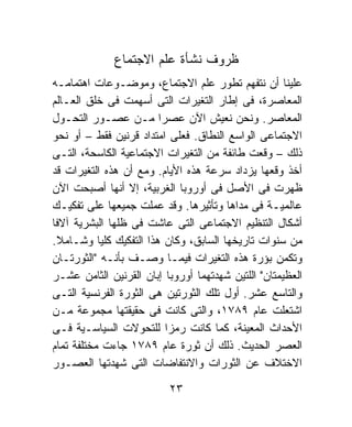 ‫ﻅﺭﻭﻑ ﻨﺸﺄﺓ ﻋﻠﻡ ﺍﻻﺠﺘﻤﺎﻉ‬
‫ﻋﻠﻴﻨﺎ ﺃﻥ ﻨﺘﻔﻬﻡ ﺘﻁﻭﺭ ﻋﻠﻡ ﺍﻻﺠﺘﻤﺎﻉ، ﻭﻤﻭﻀـﻭﻋﺎﺕ ﺍﻫﺘﻤﺎﻤـﻪ‬
‫ﺍﻟﻤﻌﺎﺼﺭﺓ، ﻓﻰ ﺇﻁﺎﺭ ﺍﻟﺘﻐﻴﺭﺍﺕ ﺍﻟﺘﻰ ﺃﺴﻬﻤﺕ ﻓﻰ ﺨﻠﻕ ﺍﻟﻌـﺎﻟﻡ‬
‫ﺍﻟﻤﻌﺎﺼﺭ. ﻭﻨﺤﻥ ﻨﻌﻴﺵ ﺍﻵﻥ ﻋﺼﺭﺍ ﻤـﻥ ﻋﺼـﻭﺭ ﺍﻟﺘﺤـﻭل‬
                        ‫ﹰ‬
‫ﺍﻻﺠﺘﻤﺎﻋﻰ ﺍﻟﻭﺍﺴﻊ ﺍﻟﻨﻁﺎﻕ. ﻓﻌﻠﻰ ﺍﻤﺘﺩﺍﺩ ﻗﺭﻨﻴﻥ ﻓﻘﻁ – ﺃﻭ ﻨﺤﻭ‬
‫ﺫﻟﻙ – ﻭﻗﻌﺕ ﻁﺎﺌﻔﺔ ﻤﻥ ﺍﻟﺘﻐﻴﺭﺍﺕ ﺍﻻﺠﺘﻤﺎﻋﻴﺔ ﺍﻟﻜﺎﺴﺤﺔ، ﺍﻟﺘـﻰ‬
‫ﺃﺨﺫ ﻭﻗﻌﻬﺎ ﻴﺯﺩﺍﺩ ﺴﺭﻋﺔ ﻫﺫﻩ ﺍﻷﻴﺎﻡ. ﻭﻤﻊ ﺃﻥ ﻫﺫﻩ ﺍﻟﺘﻐﻴﺭﺍﺕ ﻗﺩ‬
‫ﻅﻬﺭﺕ ﻓﻰ ﺍﻷﺼل ﻓﻰ ﺃﻭﺭﻭﺒﺎ ﺍﻟﻐﺭﺒﻴﺔ، ﺇﻻ ﺃﻨﻬﺎ ﺃﺼﺒﺤﺕ ﺍﻵﻥ‬
‫ﻋﺎﻟﻤﻴـﺔ ﻓﻰ ﻤﺩﺍﻫﺎ ﻭﺘﺄﺜﻴﺭﻫﺎ. ﻭﻗﺩ ﻋﻤﻠﺕ ﺠﻤﻴﻌﻬﺎ ﻋﻠﻰ ﺘﻔﻜﻴـﻙ‬
‫ﺃﺸﻜﺎل ﺍﻟﺘﻨﻅﻴﻡ ﺍﻻﺠﺘﻤﺎﻋﻰ ﺍﻟﺘﻰ ﻋﺎﺸﺕ ﻓﻰ ﻅﻠﻬﺎ ﺍﻟﺒﺸﺭﻴﺔ ﺁﻻﻓﺎ‬
‫ﹰ‬
‫ﻤﻥ ﺴﻨﻭﺍﺕ ﺘﺎﺭﻴﺨﻬﺎ ﺍﻟﺴﺎﺒﻕ، ﻭﻜﺎﻥ ﻫﺫﺍ ﺍﻟﺘﻔﻜﻴﻙ ﻜﻠﻴﺎ ﻭﺸـﺎﻤﻼ.‬
  ‫ﹰ‬        ‫ﹰ‬
‫ﻭﺘﻜﻤﻥ ﺒﺅﺭﺓ ﻫﺫﻩ ﺍﻟﺘﻐﻴﺭﺍﺕ ﻓﻴﻤـﺎ ﻭﺼـﻑ ﺒﺄﻨـﻪ "ﺍﻟﺜﻭﺭﺘـﺎﻥ‬
‫ﺍﻟﻌﻅﻴﻤﺘﺎﻥ" ﺍﻟﻠﺘﻴﻥ ﺸﻬﺩﺘﻬﻤﺎ ﺃﻭﺭﻭﺒﺎ ﺇﺒﺎﻥ ﺍﻟﻘﺭﻨﻴﻥ ﺍﻟﺜﺎﻤﻥ ﻋﺸـﺭ‬
‫ﻭﺍﻟﺘﺎﺴﻊ ﻋﺸﺭ. ﺃﻭل ﺘﻠﻙ ﺍﻟﺜﻭﺭﺘﻴﻥ ﻫﻰ ﺍﻟﺜﻭﺭﺓ ﺍﻟﻔﺭﻨﺴﻴﺔ ﺍﻟﺘـﻰ‬
‫ﺍﺸﺘﻌﻠﺕ ﻋﺎﻡ ٩٨٧١، ﻭﺍﻟﺘﻰ ﻜﺎﻨﺕ ﻓﻰ ﺤﻘﻴﻘﺘﻬﺎ ﻤﺠﻤﻭﻋﺔ ﻤـﻥ‬
‫ﺍﻷﺤﺩﺍﺙ ﺍﻟﻤﻌﻴﻨﺔ، ﻜﻤﺎ ﻜﺎﻨﺕ ﺭﻤﺯﺍ ﻟﻠﺘﺤﻭﻻﺕ ﺍﻟﺴﻴﺎﺴـﻴﺔ ﻓـﻰ‬
                          ‫ﹰ‬
‫ﺍﻟﻌﺼﺭ ﺍﻟﺤﺩﻴﺙ. ﺫﻟﻙ ﺃﻥ ﺜﻭﺭﺓ ﻋﺎﻡ ٩٨٧١ ﺠﺎﺀﺕ ﻤﺨﺘﻠﻔﺔ ﺘﻤﺎﻡ‬
‫ﺍﻻﺨﺘﻼﻑ ﻋﻥ ﺍﻟﺜﻭﺭﺍﺕ ﻭﺍﻻﻨﺘﻔﺎﻀﺎﺕ ﺍﻟﺘﻰ ﺸﻬﺩﺘﻬﺎ ﺍﻟﻌﺼـﻭﺭ‬

                          ‫٣٢‬
 