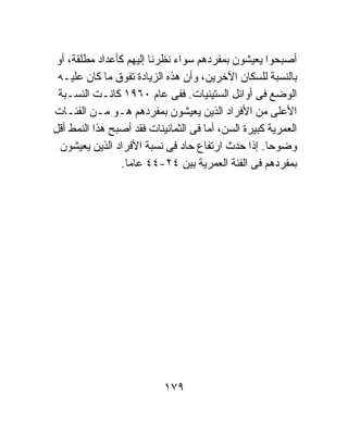 ‫ﺃﺼﺒﺤﻭﺍ ﻴﻌﻴﺸﻭﻥ ﺒﻤﻔﺭﺩﻫﻡ ﺴﻭﺍﺀ ﻨﻅﺭﻨﺎ ﺇﻟﻴﻬﻡ ﻜﺄﻋﺩﺍﺩ ﻤﻁﻠﻘﺔ، ﺃﻭ‬
 ‫ﺒﺎﻟﻨﺴﺒﺔ ﻟﻠﺴﻜﺎﻥ ﺍﻵﺨﺭﻴﻥ، ﻭﺃﻥ ﻫﺫﻩ ﺍﻟﺯﻴﺎﺩﺓ ﺘﻔﻭﻕ ﻤﺎ ﻜﺎﻥ ﻋﻠﻴـﻪ‬
 ‫ﺍﻟﻭﻀﻊ ﻓﻰ ﺃﻭﺍﺌل ﺍﻟﺴﺘﻴﻨﻴﺎﺕ. ﻓﻔﻰ ﻋﺎﻡ ٠٦٩١ ﻜﺎﻨـﺕ ﺍﻟﻨﺴـﺒﺔ‬
‫ﺍﻷﻋﻠﻰ ﻤﻥ ﺍﻷﻓﺭﺍﺩ ﺍﻟﺫﻴﻥ ﻴﻌﻴﺸﻭﻥ ﺒﻤﻔﺭﺩﻫﻡ ﻫـﻭ ﻤـﻥ ﺍﻟﻔﺌـﺎﺕ‬
‫ﺍﻟﻌﻤﺭﻴﺔ ﻜﺒﻴﺭﺓ ﺍﻟﺴﻥ، ﺃﻤﺎ ﻓﻰ ﺍﻟﺜﻤﺎﻨﻴﻨﺎﺕ ﻓﻘﺩ ﺃﺼﺒﺢ ﻫﺫﺍ ﺍﻟﻨﻤﻁ ﺃﻗل‬
  ‫ﻭﻀﻭﺤﺎ. ﺇﺫﺍ ﺤﺩﺙ ﺍﺭﺘﻔﺎﻉ ﺤﺎﺩ ﻓﻰ ﻨﺴﺒﺔ ﺍﻷﻓﺭﺍﺩ ﺍﻟﺫﻴﻥ ﻴﻌﻴﺸﻭﻥ‬
                                                    ‫ﹰ‬
                ‫ﺒﻤﻔﺭﺩﻫﻡ ﻓﻰ ﺍﻟﻔﺌﺔ ﺍﻟﻌﻤﺭﻴﺔ ﺒﻴﻥ ٤٢-٤٤ ﻋﺎﻤﺎ.‬
                 ‫ﹰ‬




                           ‫٩٧١‬
 