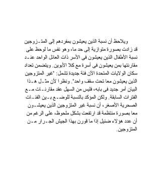 ‫ﻭﻴﻼﺤﻅ ﺃﻥ ﻨﺴﺒﺔ ﺍﻟﺫﻴﻥ ﻴﻌﻴﺸﻭﻥ ﺒﻤﻔﺭﺩﻫﻡ ﺇﻟﻰ ﺍﻟﻤﺘـﺯﻭﺠﻴﻥ‬
 ‫ﻗﺩ ﺯﺍﺩﺕ ﺒﺼﻭﺭﺓ ﻤﺘﻭﺍﺯﻴﺔ ﺇﻟﻰ ﺤﺩ ﻤﺎ، ﻭﻫﻭ ﻨﻔﺱ ﻤﺎ ﻟﻭﺤﻅ ﻋﻠﻰ‬
‫ﻨﺴﺒﺔ ﺍﻷﻁﻔﺎل ﺍﻟﺫﻴﻥ ﻴﻌﻴﺸﻭﻥ ﻓﻰ ﺍﻷﺴﺭ ﺫﺍﺕ ﺍﻟﻌﺎﺌل ﺍﻟﻭﺍﺤﺩ ﻋﻨـﺩ‬
‫ﻤﻘﺎﺭﻨﺘﻬﺎ ﺒﻤﻥ ﻴﻌﻴﺸﻭﻥ ﻓﻰ ﺃﺴﺭﺓ ﻤﻊ ﻜﻼ ﺍﻷﺒﻭﻴﻥ. ﻭﻴﺘﻀﻤﻥ ﺘﻌﺩﺍﺩ‬
‫ﺴﻜﺎﻥ ﺍﻟﻭﻻﻴﺎﺕ ﺍﻟﻤﺘﺤﺩﺓ ﺍﻵﻥ ﻓﺌﺔ ﺠﺩﻴﺩﺓ ﺘﺸﻤل: "ﻏﻴﺭ ﺍﻟﻤﺘﺯﻭﺠﻴﻥ‬
  ‫ﺍﻟﺫﻴﻥ ﻴﻌﻴﺸﻭﻥ ﻤﻌﺎ ﺘﺤﺕ ﺴﻘﻑ ﻭﺍﺤﺩ". ﻭﻨﻅﺭﺍ ﻷﻥ ﻤﺜـل ﻫـﺫﺍ‬
                 ‫ﹰ‬
‫ﺍﻟﺒﻴﺎﻥ ﺃﻤﺭ ﺠﺩﻴﺩ ﻓﻰ ﺒﺎﺒﻪ، ﻓﻠﻴﺱ ﻤﻥ ﺍﻟﺴﻬل ﻋﻘﺩ ﻤﻘﺎﺭﻨـﺎﺕ ﻤـﻊ‬
 ‫ﺍﻟﻔﺘﺭﺍﺕ ﺍﻟﺴﺎﺒﻘﺔ. ﻭﻟﻜﻥ ﺍﻟﻤﺅﻜﺩ ﺒﺎﻟﻨﺴﺒﺔ ﻟﻠﻭﻀـﻊ ﺒـﻴﻥ ﺍﻟﻔﺌـﺎﺕ‬
  ‫ﺍﻟﺼﺤﺭﻴﺔ ﺍﻷﺼﻐﺭ، ﺃﻥ ﻨﺴﺒﺔ ﻏﻴﺭ ﺍﻟﻤﺘﺯﻭﺠﻴﻥ ﺍﻟﺫﻴﻥ ﻴﻌﻴﺸـﻭﻥ‬
 ‫ﻤﻌﺎ ﺒﺼﻭﺭﺓ ﻤﻨﺘﻅﻤﺔ ﻗﺩ ﺍﺭﺘﻔﻌﺕ ﺒﺸﻜل ﻤﻠﺤﻭﻅ، ﻋﻠﻰ ﺍﻟﺭﻏﻡ ﻤﻥ‬
  ‫ﺃﻥ ﻋﺩﺩ ﻫﺅﻻﺀ ﻀﺌﻴل ﺇﺫﺍ ﻤﺎ ﻗﻭﺭﻥ ﺒﻬﺫﺍ ﺍﻟﺠﻴﺵ ﺍﻟﺠـﺭﺍﺭ ﻤـﻥ‬
                                              ‫ﺍﻟﻤﺘﺯﻭﺠﻴﻥ.‬
 