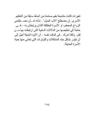 ‫ﺘﻐﻴﺭﺍﺕ ﻜﺎﻨﺕ ﻤﺘﺸﺒﻌﺔ ﺒﻘﻴﻡ ﻤﺴﺘﻤﺩﺓ ﻤﻥ ﺃﻨﻤﺎﻁ ﺴﺎﺒﻘﺔ ﻤﻥ ﺍﻟﺘﻨﻅﻴﻡ‬
‫ﺍﻷﺴﺭﻯ. ﺇﻥ ﻤﺼﻁﻠﺢ "ﺍﻷﺏ ﺍﻟﺒﺩﻴل" – ﺸﺄﻨﻪ ﺸـﺄﻥ ﻤﺼـﻁﻠﺤﻰ‬
 ‫ﺍﻟﺯﻭﺍﺝ ﺍﻟﻤﺤﻁﻡ، ﺃﻭ ﺍﻷﺴﺭﺓ ﺍﻟﻤﻔﻜﻜﺔ ﺍﻟﻠﺫﺍﻥ ﻴﺭﺘﺒﻁﺎﻥ ﺒﻪ - ﻓـﻰ‬
‫ﺤﺎﺠﺔ ﺇﻟﻰ ﺘﺨﻠﻴﺼﻬﺎ ﻤﻥ ﺍﻟﺩﻻﻻﺕ ﺍﻟﺴﻠﺒﻴﺔ ﺍﻟﺘﻰ ﺍﺭﺘﺒﻁﺕ ﺒﻬﺎ ﻤـﻥ‬
‫ﻗﺒل. ﻭﻟﻜﻨﺎ ﻨﺩﺭﻙ – ﻓﻰ ﺍﻟﻭﻗﺕ ﻨﻔﺴﻪ – ﺃﻥ ﺍﻷﺒﻭﺓ ﺍﻟﺒﺩﻴﻠﺔ ﺃﻤﻴل ﺇﻟﻰ‬
‫ﺃﻥ ﺘﺒﻠﻭﺭ ﺒﺸﻜل ﺠﺎﺩ ﺍﻟﻤﺸﻜﻼﺕ ﻭﺍﻟﺘﻭﺘﺭﺍﺕ ﺍﻟﺘﻰ ﺘﻌﺎﻨﻰ ﻤﻨﻬﺎ ﺤﻴﺎﺓ‬
                                            ‫ﺍﻷﺴﺭﺓ ﺍﻟﺤﺩﻴﺜﺔ.‬




                           ‫٤٨١‬
 