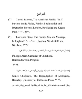 ‫ﺍﻟﻤﺭﺍﺠﻊ‬
(١)       Talcott Parsons, The American Family “,in T.
      Parsons and R.Fbales, Family, Socialisation and
      Interaction Process, London, Routledge and Kegan
      Paul, ١٩٥٦, p:١٠.

(٢)       Lawrence Stone, The Family, Sey and Marriage
      In England ١٥٠٠- ١٨٠٠, London, Weidenfeld and
      Nicolson, ١٩٧٧.

              :‫)٣(ﺃﻨﻅﺭ ﺍﻟﺩﺭﺍﺴﺔ ﺍﻟﺭﺍﺌﺩﺓ ﻟﻠﺘﻐﻴﺭﺍﺕ ﻁﻭﻴﻠﺔ ﺍﻟﻤﺩﻯ ﻭﻋﻼﻗﺎﺕ ﺍﻷﺏ ﺒﺎﻟﻁﻔل ﻓﻰ‬

      Philippe Aries, Centuries of Childhood,
      Harmondsworth, Penguin,

      ١٩٧٣.

          -:‫)٤( ﻟﻤﺯﻴﺩ ﻤﻥ ﺍﻟﻤﻨﺎﻗﺸﺔ ﺍﻟﻤﺘﺼﻠﺔ ﺒﺎﻟﻤﻭﻀﻭﻉ ﻭﺍﻟﺘﻰ ﺃﺜﺭﺕ ﻓﻰ ﻤﺴﺎﺭ ﺍﻟﻌﻠﻡ ﺍﻨﻅﺭ‬

      Nancy Chodorow, The Reproduction of Mothering,
      Berkeley, University of Califorina Press, ١٩٧٣.

      ‫ﻭﻴﻤﻜﻥ ﻟﻠﺒﺎﺤﺙ ﻋﻥ ﺍﻟﺸﻭﺍﻫﺩ ﺍﻷﻨﺜﺭﻭﺒﻭﻟﻭﺠﻴﺔ ﺍﻟﻤﺭﺘﺒﻁﺔ ﺒﻬﺫﺍ ﺍﻟﻤﻭﻀﻭﻉ ﻭﺍﻟﺘﻰ ﺘﺘﻀـﻤﻥ‬

                                       ١٨٥
 