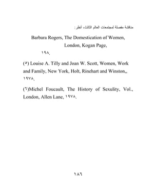 :‫ﻤﻨﺎﻗﺸﺔ ﻤﻔﺼﻠﺔ ﻟﻤﺠﺘﻤﻌﺎﺕ ﺍﻟﻌﺎﻟﻡ ﺍﻟﺜﺎﻟﺙ، ﺃﻨﻅﺭ‬

   Barbara Rogers, The Domestication of Women,
                   London, Kogan Page,
        ١٩٨.

(٥) Louise A. Tilly and Joan W. Scott, Women, Work
and Family, New York, Holt, Rinehart and Winston,,
١٩٧٨.

(٦)Michel Foucault, The History of Sexulity, Vol.,
London, Allen Lane, ١٩٧٨.




                        ١٨٦
 
